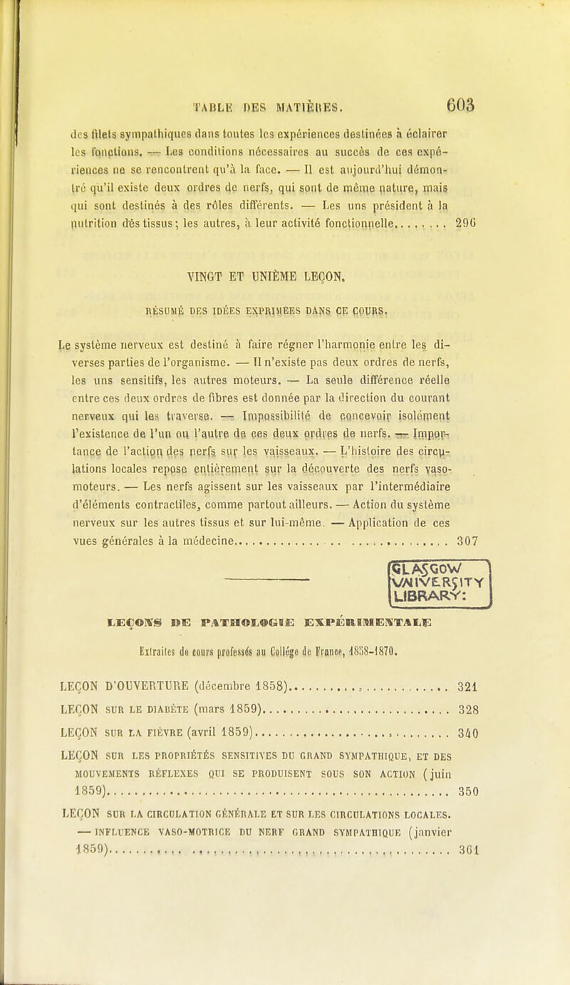 des ftlels sympathiques dans toutes les expériences destinées à éclairer les fpnplions. — Les conditions nécessaires au succès de ces expé- riences ne se rencontrent qu'à la face. — 11 est aiijourù'hui dumon- Irij qu'il existe deux ordres de nerfs, qui sont de nième çiature, mais qui sont destinés à des rôles différents. — Les uns président à la nutrition dés tissus; les autres, à leur activité fonctionpelle 290 VINGT ET UNIÈME LEÇON. RÉSUMÉ DES IDÉES EXPRIMÉES DANS ÇE ÇPUfil, système nerveux est destiné à faire régner l'harmonie entre les di- verses parties de l'organisme. — Il n'existe pas deux ordres de nerfs, les uns sensitifs, les a\itres moteurs. — La seule différence réelle entre ces deux ordres de fibres est donnée par la direction du courant nerveux qui les traverse. — Impossibilité de concevoir isolépient l'existence de l'un ou l'autre de ces deux ordres de nerfs, rrr. îfflpo.r tance de l'action dçs perf§ suf les vaisseaux. — L'histoire fies ç\Tc^r. lations locales reppse enlicrenient sur la découverte des nerfs yasp- moteurs. — Les nerfs agissent sur les vaisseaux par l'intermédiaire d'éléments contractiles, comme partout ailleurs. — Action du système nerveux sur les autres tissus et sur lui-même. — Application de ces vues générales à la médecine 307 5LÂSQÔW ' ■ VVVilVE-RÇlTY LIBRARV: Eilrailcs da cours professés nu Culliîgc de Franw, dSSS-lSTO. LEÇON D'OUVERTURE (décembre 1858) , 321 LEÇON SUR LE DIABÈTE (mars 1859) 328 LEÇON SUR LA FIÈVRE (avril 1859) 340 LEÇON SUR LES PROPRIÉTÉS SENSITIVES DU GRAND SYMPATHIQUE, ET DES MOUVEMENTS RÉFLEXES QUI SE PRODUISENT SOUS SON ACTION (juin 1859) 350 LEÇON SUR LA CIRCULATION GÉNÉRALE ET SUR LES CIRCULATIONS LOCALES. — INFLUENCE VASO-MOTRICE DU NERF GRAND SYMPATHIQUE (janvier 1859) , 3G1