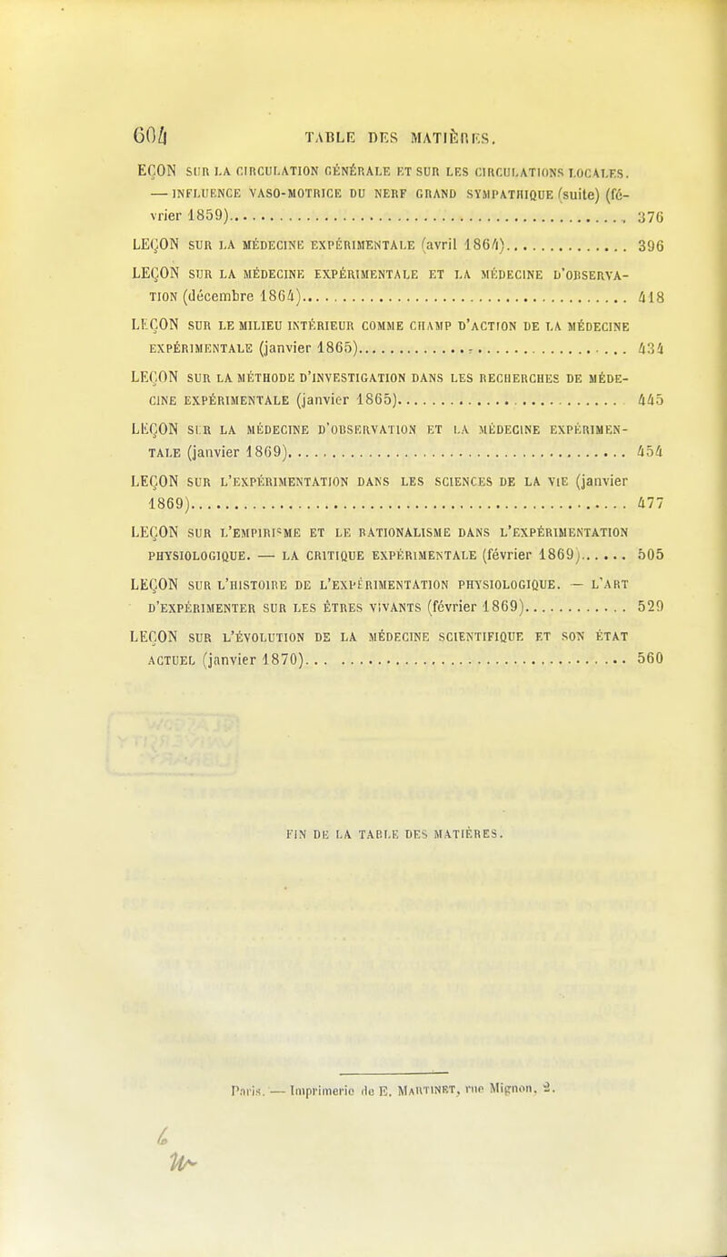 EÇON SUR I.A CIRCUr.ATION OÉNÉKALE ET SUR LES CIRCULATIONS LOCALES. — INFLUENCE VASO-MOTRICE DU NERF GRAND SYMPATHIQUE (suite) (fé- vrier 1859) 37G LEÇON SUR LA MÉDECINE EXPÉRIMENTALE (avril I86/1) 396 LEÇON SUR LA MÉDECINE EXPÉRIMENTALE ET LA MÉDECINE D'ORSERVA- TION (décembre 1864) 418 LEÇON SUR LE MILIEU INTÉRIEUR COMME CHAMP D'aCTION DE LA MÉDECINE EXPÉRIMENTALE (janvier 1865) r ti^i LEÇON SUR LA MÉTHODE D'INVESTIGATION DANS LES RECHERCHES DE MÉDE- CINE EXPÉRIMENTALE (janvier 1865) 445 LEÇON si:r la médecine d'observatio.n et la médecine expérimen- tale (janvier 1869) 454 LEÇON sur l'expérimentation dans les sciences de la vie (janvier 1869) 477 LEÇON SUR L'EMPiRr=ME et le rationalisme dans l'expérimentation physiologique. — LA CRITIQUE EXPÉRIMENTALE (février 1869j 505 LEÇON sur l'histoire de l'expérimentation Pffi'siOLOGiQUE. - l'art d'expérimenter sur les êtres vivants (février 1869) 520 LEÇON SUR l'évolution de la médecine SCIENTIFIQUE ET SON ÉTAT actuel (janvier 1870) 560 FIN Dli LA TABLE DES MATIÈRES. Paris. — Imprimerie Ho E. MaRTINBT, rue Mi(rnon. 3.