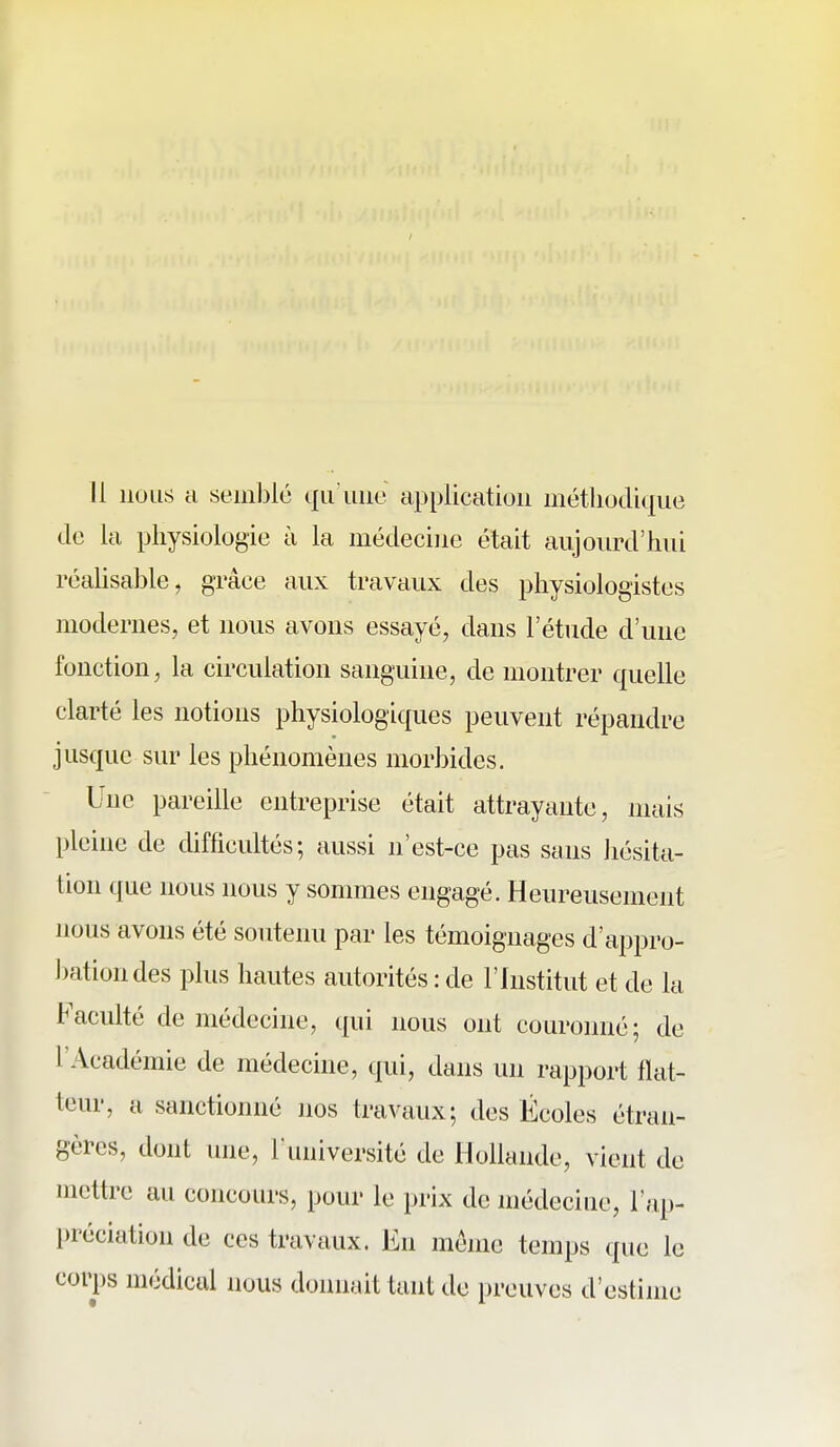 11 nous a seinlDlé qii iiiie application méthodique de la physiologie à la médecine était aujourd'hui réaUsable, grâce aux travaux des physiologistes modernes, et nous avons essayé, dans l'étude d'une fonction, la circulation sanguine, de montrer quelle clarté les notions physiologiques peuvent répandre jusque sur les phénomènes morbides. Une pareille entreprise était attrayante, mais pleine de difficultés; aussi n'est-ce pas sans hésita- tion que nous nous y sommes engagé. Heureusement nous avons été soutenu par les témoignages d'appro- bation des plus hautes autorités : de l'Institut et de la Faculté de médecine, qui nous ont couronné; de l'Académie de médecine, qui, dans un rapport flat- teur, a sanctionné nos travaux; des Écoles étran- gères, dont une, l'université de Hollande, vient de mettre au concours, pour le prix de médeciue, l'ap- préciation de ces travaux. En même temps que le corps médical nous donnait tant de preuves d'estime