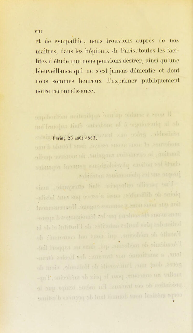 et de sym])athie, nous iroiivioiis Muprès «li; nus maîtres, <laiis les hôpitaux de l*aris, toutes les faci- lités d'étude que nous pouvions désirer, ainsi ([ii'uuc Ijieiiveillance qui ne s'est jamais démentie (;t dont nous sommes lieureux d'exprimer pri])li([uement notre recunnaissanee. Paris , 2G août, 18G3.