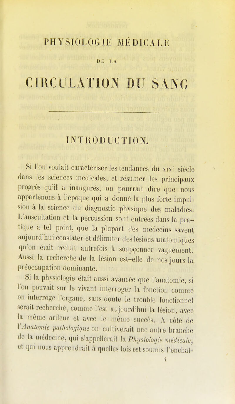 DE LA CIRCULATION DU SANG INTRODUCTION. Si Ton voulait caractériser les tendances du xix'' siècle dans les sciences médicales, et résumer les principaux progrès qu'il a inaugurés, on pourrait dire que nous appartenons à l'époque qui a donné la plus forte impul- sion cà la science du diagnostic physique des maladies. L'auscultation et la percussion sont entrées dans la pra- tique à tel point, que la plupart des médecins savent aujourd'hui constater et délimiter des lésions anatomiques qu'on était réduit autrefois à soupçonner vaguement. Aussi la recherche de la lésion est-elle de nos jours la préoccupation dominante. ^ Si la physiologie était aussi avancée que l'anatomie, si l'on pouvait sur le vivant interroger la fonction comme on interroge l'organe, sans doute le trouble fonclionncl serait recherché, comme l'est aujourd'hui la lésion, avec la môme ardeur et avec le mémo succès. A côté de VAnalomie pathologique on cultiverait une autre branche de la médecine, qui s'appellerait la Physiologie médicale, et qui nous apprendrait à quelles lois est soumis l'euchaî-