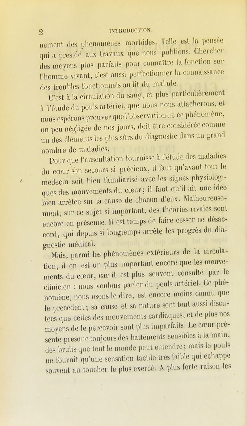 nement des phénomènes morbides. Telle est la pensée qui a présidé aux travaux (pie nous publions. Cherchei- des moyens plus parfaits pour connaître la fonction sur l'homme Vivant, c'est aussi perfectionner la connaissance des troubles fonctionnels au lit du malade. C'est à la circulalion du sang, et plus parliculièreinent à l'étude du pouls artériel, que nous nous attacherons, et nous espérons prouver que l'observation de ce phénomène, un peu négligée de nos jours, doit être considérée comme un des éléme\its les plus sûrs du diagnostic dans un grand nombre de maladies. Pour que l'auscultation fournisse à l'élude des maladies du cœur son secours si précieux, il faut qu'avant tout le médecin soit bien familiarisé avec les signes physiologi- ques des mouvements du cœur; il faut qu'il ait une idée bien arrêtée sur la cause de chacun d'eux. Malheureuse- ment, sur ce sujet si important, des théories rivales sont encore en présence. Il est temps de faire cesser ce désac- cord, qui depuis si longtemps arrête les progrès du dia- gnostic médical. Mais, parmi les phénomènes extérieurs de la circula- tion, il en est un plus important encore que les mouve- ments du cœur, car il est plus souvent consulté par le clinicien : nous voulons parler du pouls artériel. Ce phé- nomène, nous osons le dire, est encore moins connu que le précédent; sa cause et sa nature sont tout aussi discu- tées que celles des mouvements cardiaques, et de plus nos moyens de le percevoir sont plus imparfaits. Le cœur pré- sente presque toujours des battements sensibles à la main, des bruits que tout le monde peut entendre; mais le pouls ne fournit qu'une sensation tactile très faible qui échappe souvent au toucher le plus exercé. A plus forte raison les