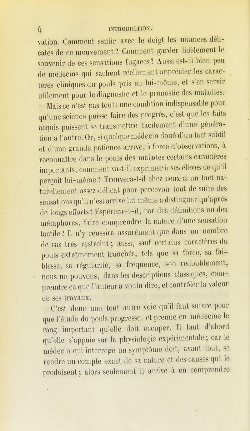 vation. Comment sentir avec le doigt les nuances déli- cates de ce mouvement ? Comment garder fidèlement le souvenir de ces sensations fugaces? Aussi est-il bien peu de médecins qui sachent réellement apprécier les carac- tères cliniques du pouls pris en lui-même, et s'en servir utilement pour le diagnostic et le pronostic des maladies. Mais ce n'est pas tout: une condition indispensable pour qu'une science puisse faire des progrès, c'est que les faits acquis puissent se transmettre facilement d'une généra- tion à l'autre. Or, si quelque médecin doué d'un tact subtil et d'une grande patience arrive, à force d'observations, à reconnaître dans le pouls des malades certains caractères importants, comment va-t-il exprimer k ses élèves ce qu'il perçoit lui-même? Trouvera-t-il chez ceux-ci un tact na- turellement assez délicat pour percevoir tout de suite des sensations qu'il n'est arrivé lui-môme à distinguer qu'après de longs efforts? Espérera-t-il, par des définitions ou des métaphores, faire comprendre la nature d'une sensation tactile? Il n'y réussira assurément que dans un nombre de cas très restreint; aussi, sauf certains caractères du pouls extrêmement tranchés, tels que sa force, sa fai- blesse, sa régularité, sa fréquence, son redoublement, nous ne pouvons, dans les descriptions classiques, com- prendre ce que l'auteur a voulu dire, et contrôler la valeur de ses travaux. C'est donc une tout autre voie qu'il faut suivre pour que l'étude du pouls progresse, et prenne en médecine le rang important qu'elle doit occuper. Il faut d'abord qu'elle s'appuie sur la physiologie expérimentale ; car le médecin qui interroge un symptôme doit, avant tout, se rendre un compte exact de sa nature et des causes qui le produisent; alors seulement il arrive à en comprendre