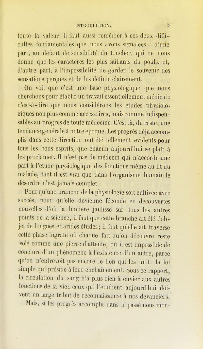 toute la valeur. Il faut aussi remédier à ces deux diffi- cultés fondamentales que nous avons signalées : d'une part, au défaut de sensibilité du toucher, qui ne nous donne que les caractères les plus saillants du pouls, et, d'autre part, à l'impossibilité de garder le souvenir des sensations perçues et de les définir clairement. On voit que c'est une base physiologique que nous cherchons pour établir un travail essentiellement médical ; c'est-à-dire que nous considérons les études physiolo- giques non plus comme accessoires, mais comme indispen- sables au progrès de toute médecine. C'est là, du reste, une tendance générale à notre époque. Les progrès déjà accom- plis dans cette direction ont été tellement évidents pour tous les bons esprits, que chacun aujourd'hui se plaît à les proclamer. Il n'est pas de médecin qui n'accorde une part à l'étude physiologique des fonctions même au ht du malade, tant il est vrai que dans l'organisme humain le désordre n'est jamais complet. Pour qu'une branche de la physiologie soit cultivée avec succès, pour qu'elle devienne féconde en découvertes nouvelles d'où la lumière jaillisse sur tous les autres points de la science, il faut que cette branche ait été l'ob- jet de longues et arides études; il faut qu'elle ait traversé cette phase ingrate où chaque fait qu'on découvre reste isolé comme une pierre d'attente, où il est impossible de conclure d'un phénomène à l'existence d'un autre, parce qu'on n'entrevoit pas encore le lien qui les unit, la loi simple qui préside à leur enchaînement. Sous ce rapport, la circulation du sang n'a plus rien à envier aux autres fonctions de la vie; ceux qui l'éludient aujourd'hui doi- vent un large tribut de reconnaissance à nos devanciers. Mais, si les progrès accomplis dans le passé nous mon-