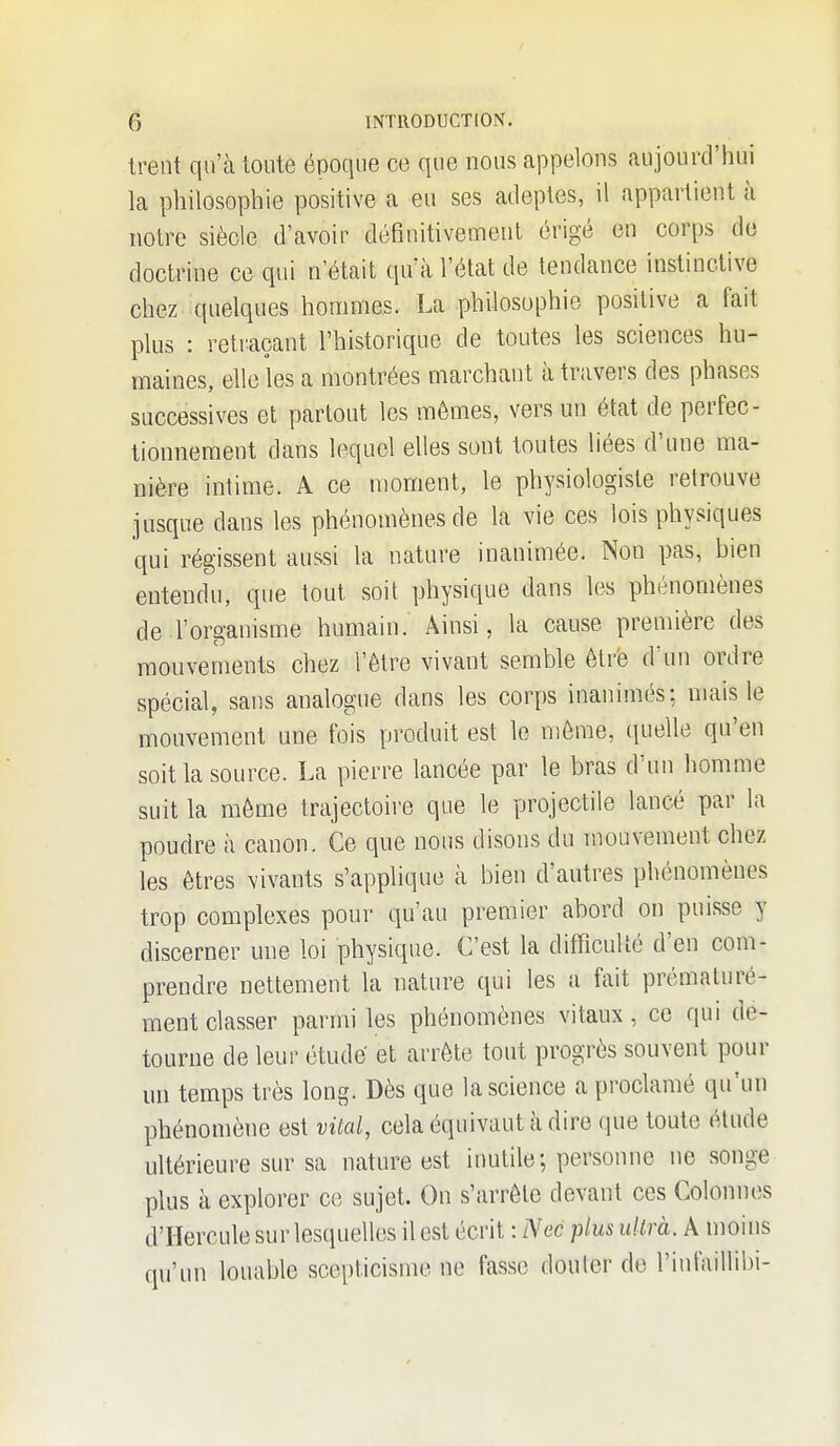 Ireot qu'à toute époque ce que nous appelons aujourd'hui la philosophie positive a eu ses adeptes, il appartient à notre siècle d'avoir définitivement érigé en corps de doctrine ce qui n'était qu'à l'état de tendance instinctive chez quelques hommes. La philosophie positive a fait plus : retraçant l'historique de toutes les sciences hu- maines, elle les a montrées marchant à travers des phases successives et partout les mêmes, vers un état de perfec- tionnement dans lequel elles sont toutes liées d'une ma- nière intime. A ce moment, le physiologiste retrouve jusque dans les phénomènes de la vie ces lois physiques qui régissent aussi la nature inanimée. Non pas, hien entendu, que tout soit physique dans les phénomènes de l'organisme humain. Ainsi, la cause première des mouvements chez l'être vivant semble être d'un ordre spécial, sans analogue dans les corps inanimés; niais le mouvement une fois produit est le môme, ([uelle qu'en soit la source. La pierre lancée par le bras d'un homme suit la môme trajectoire que le projectile lancé par la poudre à canon. Ce que nous disons du mouvement chez les êtres vivants s'applique à bien d'autres phénomènes trop complexes pour qu'au premier abord on puisse y discerner une loi physique. C'est la difficulté d'en com- prendre nettement la nature qui les a fait prématuré- ment classer parmi les phénomènes vitaux, ce qui dé- tourne de leur étude et arrête tout progrès souvent pour un temps très long. Dès que la science a proclamé qu'un phénomène est vital, cela équivaut à dire que toute étude ultérieure sur sa nature est inutile; personne ne songe plus à explorer ce sujet. On s'arrête devant ces Colonnes d'Hercule sur lesquelles il est écrit : Nec plus uUrà. A moins qu'un louable scepticisme ne fasse douter de l'infaillilji-