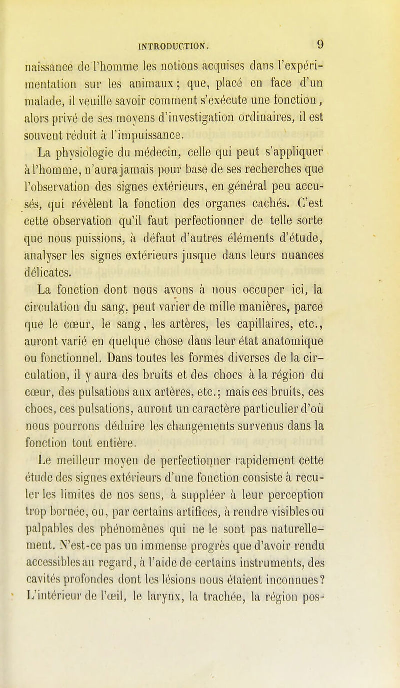 naissance cle l'homme les notions acquises dans l'expéri- mentalion sur les animaux; que, placé en face d'un malade, il veuille savoir comment s'exécute une fonction, alors privé de ses moyens d'investigation ordinaires, il est souvent réduit à l'impuissance. La physiologie du médecin, celle qui peut s'apphquer à l'homme, n'aura jamais pour base de ses recherches que l'observation des signes extérieurs, en général peu accu- sés, qui révèlent la fonction des organes cachés. C'est cette observation qu'il faut perfectionner de telle sorte que nous puissions, à défaut d'autres éléments d'étude, analyser les signes extérieurs jusque dans leurs nuances délicates. La fonction dont nous avons à nous occuper ici, la circulation du sang, peut varier de mille manières, parce que le cœur, le sang, les artères, les capillaires, etc., auront varié en quelque chose dans leur état anatomique ou fonctionnel. Dans toutes les formes diverses de la cir- culation, il y aura des bruits et des chocs à la région du cœur, des pulsations aux artères, etc.; mais ces bruits, ces chocs, ces pulsations, auront un caractère particulier d'où nous pourrons déduire les changements survenus dans la fonction tout entière. Le meilleur moyen de perfectionner rapidement cette étude des signes extérieurs d'une fonction consiste à recu- ler les limites de nos sens, à suppléer à leur perception trop bornée, ou, par certains artifices, à rendre visibles ou palpables des phénomènes qui ne le sont pas naturelle- ment. N'est-ce pas un immense progrès que d'avoir rendu accessibles au regard, à l'aide de certains instruments, des cavités profondes dont les lésions nous étaient inconnues? L'intérieur de l'œil, le larynx, la trachée, la région pos-