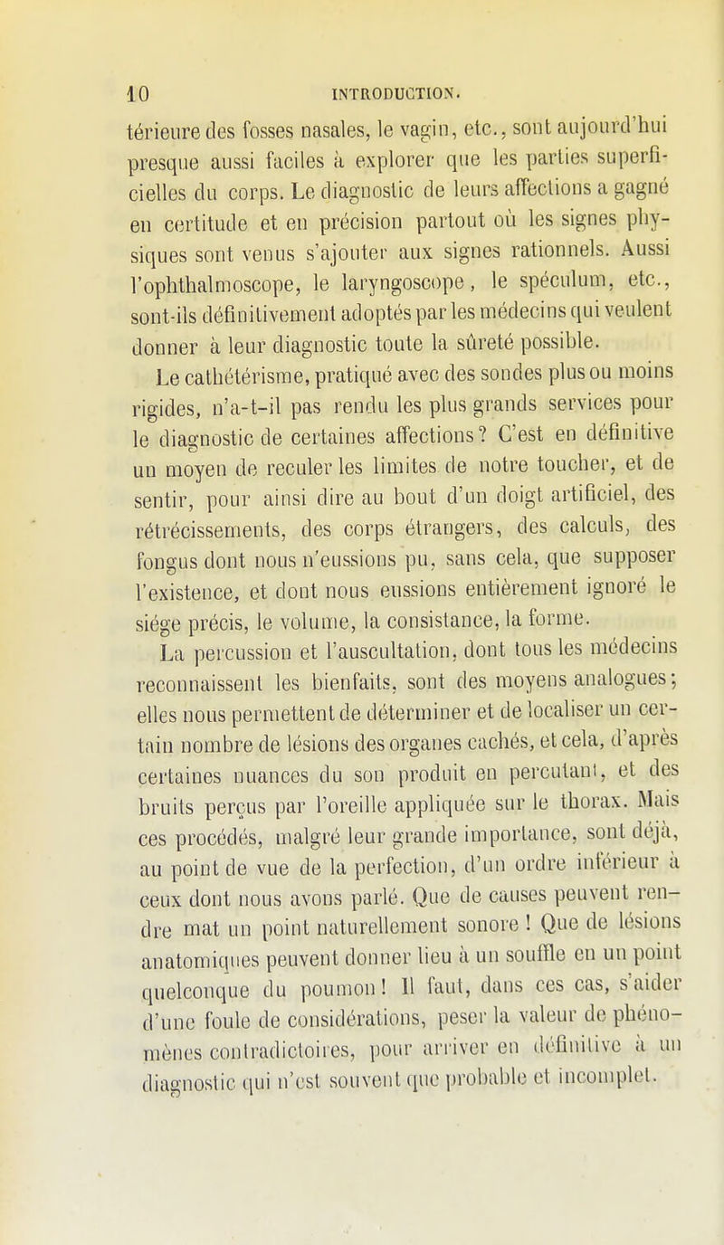 térieuredes fosses nasales, le vagin, etc., sont aujourd'hui presque aussi faciles à explorer que les parties superfi- cielles du corps. Le diagnostic de leurs affections a gagné en certitude et en précision partout où les signes phy- siques sont venus s'ajouter aux signes rationnels. Aussi l'ophthalnioscope, le laryngoscope, le spéculum, etc., sont-ils définitivement adoptés parles médecins qui veulent donner à leur diagnostic toute la sûreté possihle. Le cathétérisrae, pratiqué avec des sondes plus ou moins rigides, n'a-t-il pas rendu les plus grands services pour le diagnostic de certaines affections? C'est en définitive un moyen de reculer les limites de notre toucher, et de sentir, pour ainsi dire au bout d'un doigt artificiel, des rétrécissements, des corps étrangers, des calculs, des fongusdont nous n'eussions pu, sans cela, que supposer l'existence, et dont nous enssions entièrement ignoré le siège précis, le volume, la consistance, la forme. La percussion et l'auscultation, dont tous les médecins reconnaissent les bienfaits, sont des moyens analogues; elles nous permettent de déterminer et de localiser un cer- tain nombre de lésions des organes cachés, et cela, d'après certaines nuances du son produit en percutaui, et des bruits perçus par l'oreille appliquée sur le thorax. Mais ces procédés, malgré leur grande importance, sont déjà, au point de vue de la perfection, d'un ordre inférieur à ceux dont nous avons parlé. Que de causes peuvent ren- dre mat un point naturellement sonore ! Que de lésions anatomiqnes peuvent donner lieu à un souffle en un point quelconque du poumon! Il faut, dans ces cas, s'aider d'une foule de considérations, peser la valeur de phéno- mènes contradictoires, pour arriver en définitive à un diagnostic qui n'est souvent que probable et incomplet.
