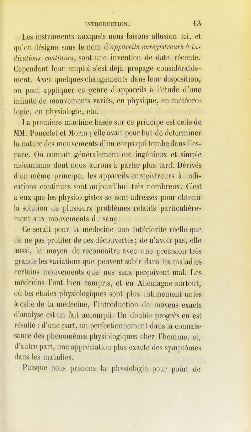 Les instruments auxquels nous faisons allusion ici. et qu'on désigne sous le nom d'appareils enregistreurs à in- dications continues, sont une invention de date récente. Cependant leur emploi s'est déjà propagé considérable- ment. Avec quelques changements dans leur disposition, on peut appliquer ce genre d'appareils à l'étude d'une infinité de mouvements variés, en physique, en météoro- logie, en physiologie, etc. La première machine basée sur ce principe est celle de MM. Poncelet et Morin ; elle avait pour but de déterminer la nature des mouvements d'un corps qui tombe dans l'es- pace. On connaît généralement cet ingénieux et simple mécanisme dont nous aurons à parler plus tard. Dérivés d'un même principe, les appareils enregistreurs à indi- cations continues sont aujourd'hui très nombreux. C'est à eux que les physiologistes se sont adressés pour obtenir la solution de plusieurs problèmes relatifs particulière- ment aux mouvements du sang. Ce serait pour la médecine une infériorité réelle que de ne pas profiter de ces découvertes; de n'avoir pas, elle aussi, le moyen de reconnaître avec une précision très grande les variations que peuvent subir dans les maladies certains mouvements que nos sens perçoivent mal. Les médecins l'ont bien compris, et en Allemagne surtout, où les études physiologiques sont plus intimement unies à celle de la médecine, l'introduction de moyens exacts d'analyse est un fait accompli. Un double progrès en est résulté : d'une part, un perfectionnement dans la connais- sance des phénomènes physiologiques chez l'homme, et, d'autre part, une appréciation plus exacte des symptômes dans les maladies. Puisque nous prenons la physiologie pour point de