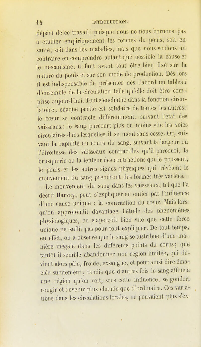 départ de ce travail, puisque nous ne nous bornons pas à étudier empiriquement les formes du pouls, soit en santé, soit dans les maladies, mais que nous voulons au contraire en comprendre autant que possible la cause et le mécanisme, il faut avant tout être bien fixé sur la nature du pouls et sur son mode de production. Dès lors il est indispensable de présenter dès l'abord un tableau d'ensemble de la circulation telle qu'elle doit être com- prise aujourd'hui. Tout s'enchaîne dans la fonction circu- latoire , chaque partie est solidaire de toutes les autres : le cœur se contracte différemment, suivant l'état des vaisseaux -, le sang parcourt plus ou moins vite les voies circulaires dans lesquelles il se meut sans cesse. Or, sui- vant la rapidité du cours du sang, suivant la largeur ou l'étroitesse des vaisseaux contractiles qu'il parcourt, la brusquerie ou la lenteur des contractions qui le poussent, le pouls, et les autres signes physiques qui révèlent le mouvement du sang prendront des formes très variées. Le mouvement du sang dans les vaisseaux, tel que l'a décrit Harvey, peut s'expliquer en entier par l'influence d'une cause unique : la contraction du cœur. Mais lors- qu'on approfondit davantage l'étude des phénomènes physiologiques, on s'aperçoit bien vite que cette force unique ne suffit pas pour tout expliquer. De tout temps, en effet, on a observé que le sang se disti-ibue d'une ma- nière inégale dans les différents points du corps; que tantôt il semble abandonner une région limitée, qui de- vient alors pâle, froide, exsangue, et pour ainsi dire éma- ciée subitement ; tandis que d'autres fois le sang afflue à une région qu'on voit, sous cette influence, se gonfler, rougir et devenir plus chaude que d'ordinaire. Ces varia- tions dans les circulations locales, ne pouvaient plus s'ex-