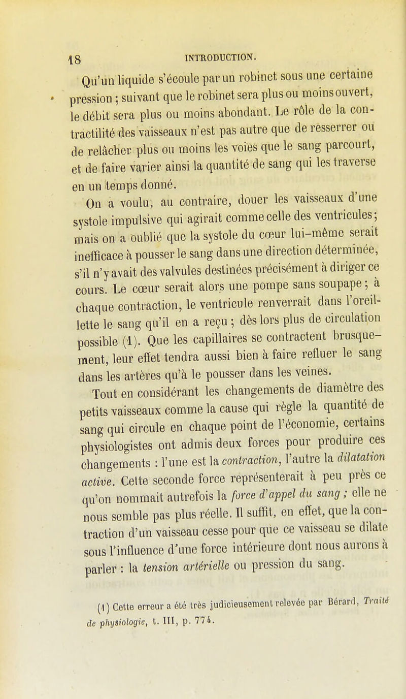 Qu'un liquide s'écoule par un robinet sous une certaine pression ; suivant que le robinet sera plus ou moins ouvert, le débit sera plus ou moins abondant. Le rôle de la con- tractilité des vaisseaux n'est pas autre que de resserrer ou de relâcher plus ou moins les voies que le sang parcourt, et de faire varier ainsi la quantité de sang qui les traverse en un temps donné. On a voulu, au contraire, douer les vaisseaux d'une systole impulsive qui agirait comme celle des ventricules; mais on a oublié que la systole du cœur lui-même serait inefficace à pousser le sang dans une direction déterminée, s'il n'y avait des valvules destinées précisément à diriger ce cours. Le cœur serait alors une pompe sans soupape ; à chaque contraction, le ventricule renverrait dans l'oreil- lette le sang qu'il en a reçu ; dès lors plus de circulation possible (1). Que les capillaires se contractent brusque- ment, leur effet tendra aussi bien à faire refluer le sang dans les artères qu'à le pousser dans les veines. Tout en considérant les changements de diamètre des petits vaisseaux comme la cause qui règle la quantité de sang qui circule en chaque point de l'économie, certains physiologistes ont admis deux forces pour produire ces changements : l'une est la contraction, l'autre la dilatation active. Cette seconde force représenterait à peu près ce qu'on nommait autrefois la force d'appel du sang ; elle ne nous semble pas plus réelle. Il suffit, en effet, que la con- traction d'un vaisseau cesse pour que ce vaisseau se dilate sous l'influence d'une force intérieure dont nous aurons à parler : la tension artérielle ou pression du sang. (1) Cette erreur a été très judicieusement relevée par Bérard, Traité de physiologie, t. III, p. 774.