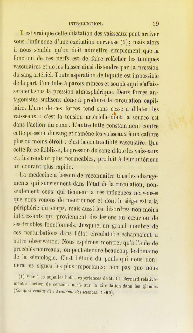 Il est vrai que cette dilatcatioii des vaisseaux peut arriver sous l'influence d'une excitation nerveuse (1); mais alors il nous semble qu'on doit admettre simplement que la fonction de ces nerfs est de faire relâcher les tuniques vasculaires et de les laisser ainsi distendre par la pression du sang artériel. Toute aspiration de liquide est impossible de la part d'un tube à parois minces et souples qui s'affais- seraient sous la pression atmosphérique. Deux forces an- tagonistes suffisent donc à produire la circulation capil- laire. L'une de ces forces tend sans cesse à dilater les vaisseaux : c'est la tension artérielle dont la source est dans l'action du cœur. L'autre lutte constamment contre cette pression du sang et ramène les vaisseaux à un calibre plus ou moins étroit : c'est la contractilité vasculaire. Que cette force faiblisse, la pression du sang dilate les vaisseaux et, les rendant plus perméables, produit à leur intérieur un courant plus rapide. La médecine a besoin de reconnaître tous les change- ments qui surviennent dans l'état de la circulation, non- seulement ceux qui tiennent à ces influences nerveuses que nous venons de mentionner et dont le siège est à la périphérie du corps, mais aussi les désordres non moins intéressants qui proviennent des lésions du cœur ou de ses troubles fonctionnels. Jusqu'ici un grand nombre de ces perturbations dans l'état circulatoire échappaient à notre observation. Nous espérons montrer qu'à l'aide de procédés nouveaux, on peut étendre beaucoup le domaine de la sémiologie. C'est l'étude du pouls qui nous don- nera les signes les plus importants; non pas que nous (1) Voir à ce sujet les belles expériences de M. Cl. Bernard,relative- ment à l'action de certains nerfs sur la circulation dans les glandes {Complea rendus de l'Académie des sciences, 1 860).