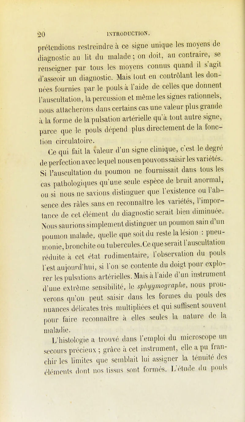 prélcndioiis roslrcindre à ce signe unique les moyens de diagnostic au lit du malade ; on doit, au contraire, se renseigner par tous les moyens connus quand il s'agit d'asseoir un diagnostic. Mais lout eu contrôlant les don- nées fournies par le pouls à l'aide de celles que donnent l'auscultation, la percussion et môme les signes rationnels, nous attacherons dans certains cas une valeur plus grande à la forme de la pulsation artérielle qu'à tout autre signe, parce que le pouls dépend plus directement de la fonc- tion circulatoire. / Ce qui fait la valeur d'un signe clinique, c'est le degré de perfection avec lequel nous en pouvons saisir les variétés. Si l'auscultation du poumon ne fournissait dans tous les cas pathologiques qu'une seule espèce de bruit anormal, ou si nous ne savions distinguer que l'existence ou l'ab- sence des râles sans en reconnaître les variétés, l'impor- tance de cet élément du diagnostic serait bien diminuée. Nous saurions simplement distinguer un poumon sain d'un poumon malade, quelle que soit du reste la lésion : pneu- monie, bronchite ou tubercules.Ce que serait l'auscultation réduite à cet état rudimentaire, l'observation du pouls Test aujourd'hui, si l'on se contente du doigt pour explo- rer les pulsations artérielles. Mais à l'aide d'un instrument d'une extrême sensibilité, le sphygmographe, nous prou- verons qu'on peut saisir dans les formes du pouls des nuances délicates très multipliées et qui suflTisent souvent pour faire reconnaître à elles seules la nature de la maladie. L'histologie a trouvé dans l'emploi du microscope un secours précieux ; grâce à cet instrument, elle a pu fran- chir les hmitcs que semblait lui assigner la ténuité des éléments dont nos tissus sont formés. L'étude du pouls