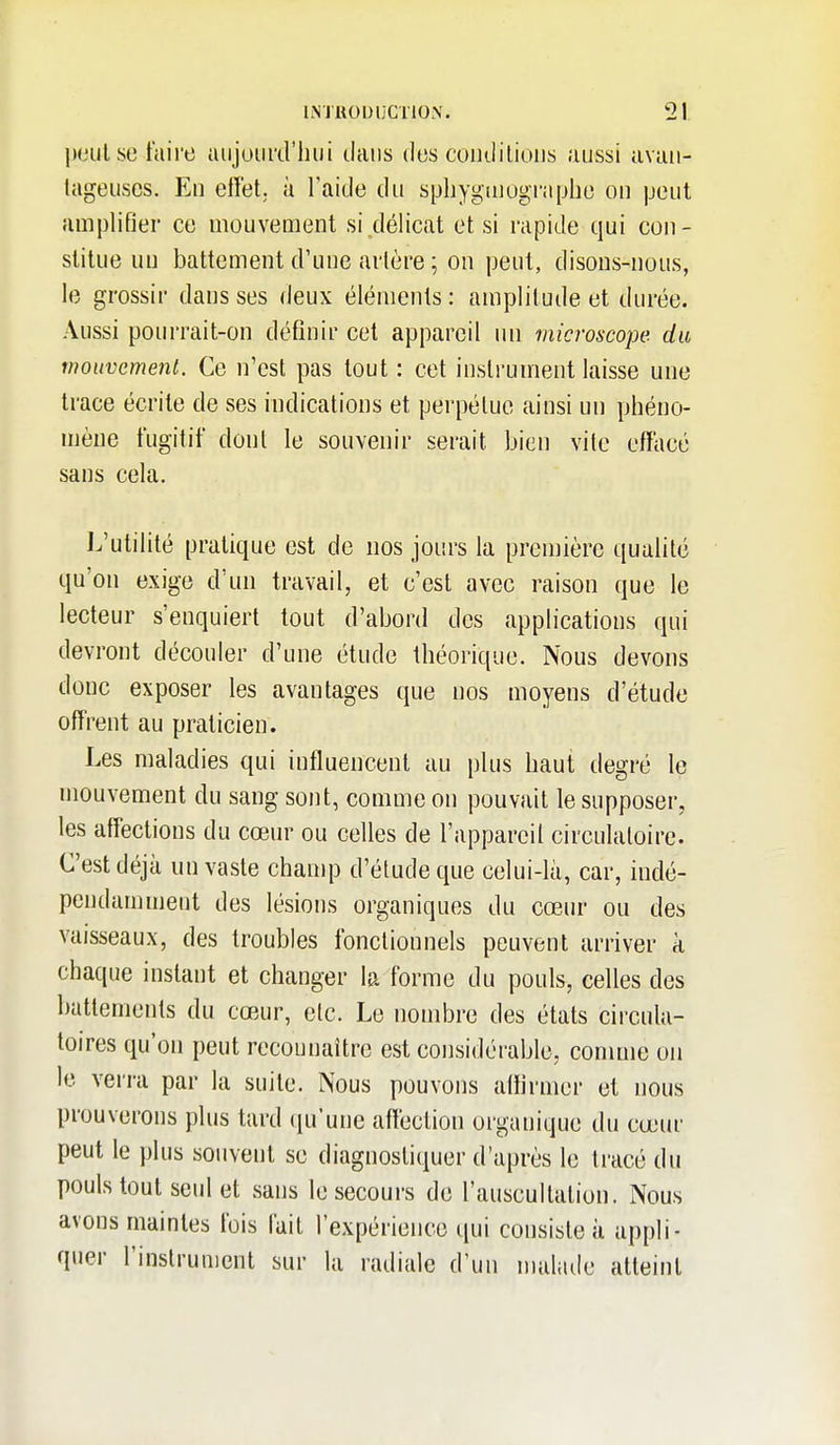 l>t'ulsc faire aiijuurd'liui tiaiis dos condilious aussi avau- lageuses. En effet, à l'aide du sphygmographo on peut auijjlifier ce mouvement si délicat et si rapide qui con- stitue un battement d'une artère ; on peut, disons-nous, le grossir dans ses deux éléments : amplitude et durée. Aussi pourrait-on définir cet appareil un microscope du mouvement. Ce n'est pas tout : cet instrument laisse une trace écrite de ses indications et perpétue ainsi un phéno- mène fugitif dont le souvenir serait bien vite effacé sans cela. L'utilité pratique est de nos jours la première qualité qu'on exige d'un travail, et c'est avec raison que le lecteur s'enquiert tout d'abord des applications qui devront découler d'une étude théorique. Nous devons donc exposer les avantages que nos moyens d'étude offrent au praticien. Les maladies qui influencent au plus haut degré le mouvement du sang sont, comme on pouvait le supposer, les affections du cœur ou celles de l'appareil circulatoire. C'est déjà un vaste chanq3 d'étude que celui-là, car, indé- pendamment des lésions organiques du cœur ou des vaisseaux, des troubles fonctionnels peuvent arriver à chaque instant et changer la forme du pouls, celles des battements du cœur, etc. Le nombre des états circula- toires qu'on peut reconnaître est considérable, conmie on le verra par la suite. Nous pouvons affirmer et nous prouverons plus tard (ju'une affection organique du cœur peut le plus souvent se diagnostiquer d'après le tracé du pouls tout seul et sans le secours de l'auscultation. Nous avons maintes fois fait l'expérience qui consiste à appli- quer l'instrument sur la radiale d'un malade atteint