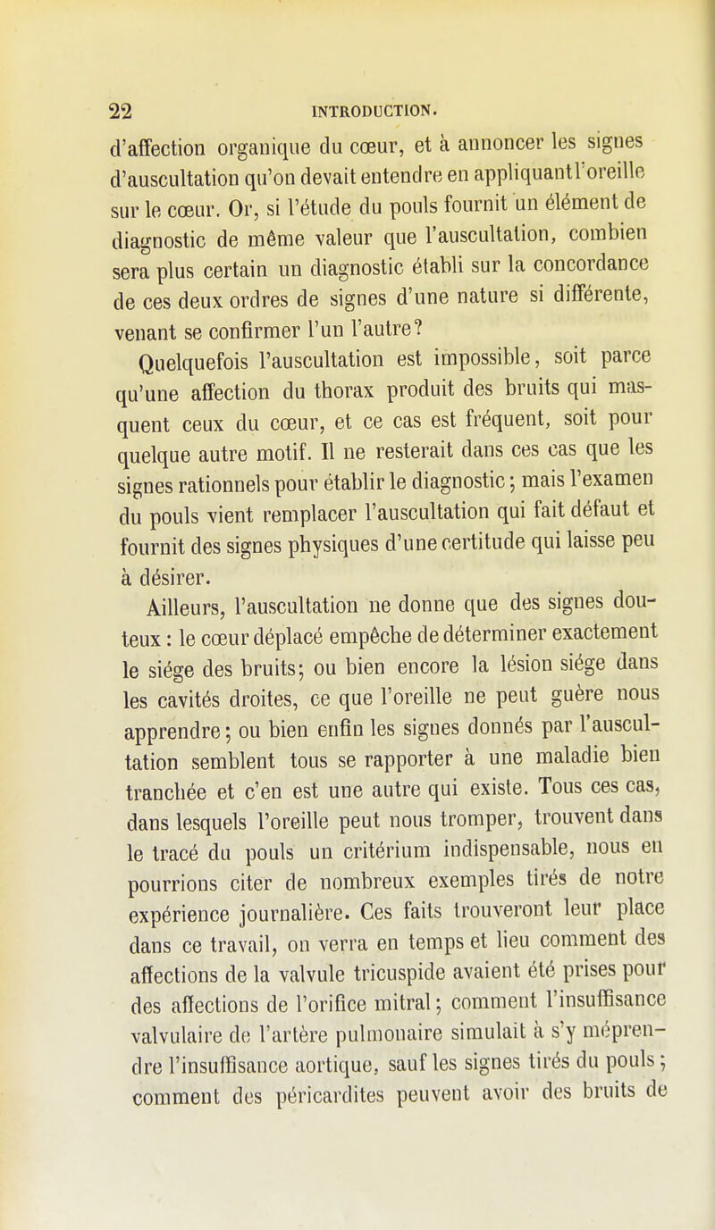 d'affection organique du cœur, et à annoncer les signes d'auscultation qu'on devait entendre en appliquantl'oreille sur le cœur. Or, si l'étude du pouls fournit un élément de diagnostic de même valeur que l'auscultation, combien sera plus certain nn diagnostic établi sur la concordance de ces deux ordres de signes d'une nature si différente, venant se confirmer l'un l'autre? Quelquefois l'auscultation est impossible, soit parce qu'une affection du thorax produit des bruits qui mas- quent ceux du cœur, et ce cas est fréquent, soit pour quelque autre motif. Il ne resterait dans ces cas que les signes rationnels pour établir le diagnostic ; mais l'examen du pouls vient remplacer l'auscultation qui fait défaut et fournit des signes physiques d'une certitude qui laisse peu à désirer. Ailleurs, l'auscultation ne donne que des signes dou- teux : le cœur déplacé empêche de déterminer exactement le siège des bruits; ou bien encore la lésion siège dans les cavités droites, ce que l'oreille ne peut guère nous apprendre ; ou bien enfin les signes donnés par l'auscul- tation semblent tous se rapporter à une maladie bien tranchée et c'en est une autre qui existe. Tous ces cas, dans lesquels l'oreille peut nous tromper, trouvent dans le tracé du pouls un critérium indispensable, nous en pourrions citer de nombreux exemples tirés de notre expérience journalière. Ces faits trouveront leur place dans ce travail, on verra en temps et lieu comment des affections de la valvule tricuspide avaient été prises pour des affections de l'orifice mitral ; comment l'insuffisance valvulaire de l'artère pulmonaire simulait à s'y mépren- dre l'insuffisance aortique, sauf les signes tirés du pouls ; comment des péricardites peuvent avoir des bruits de