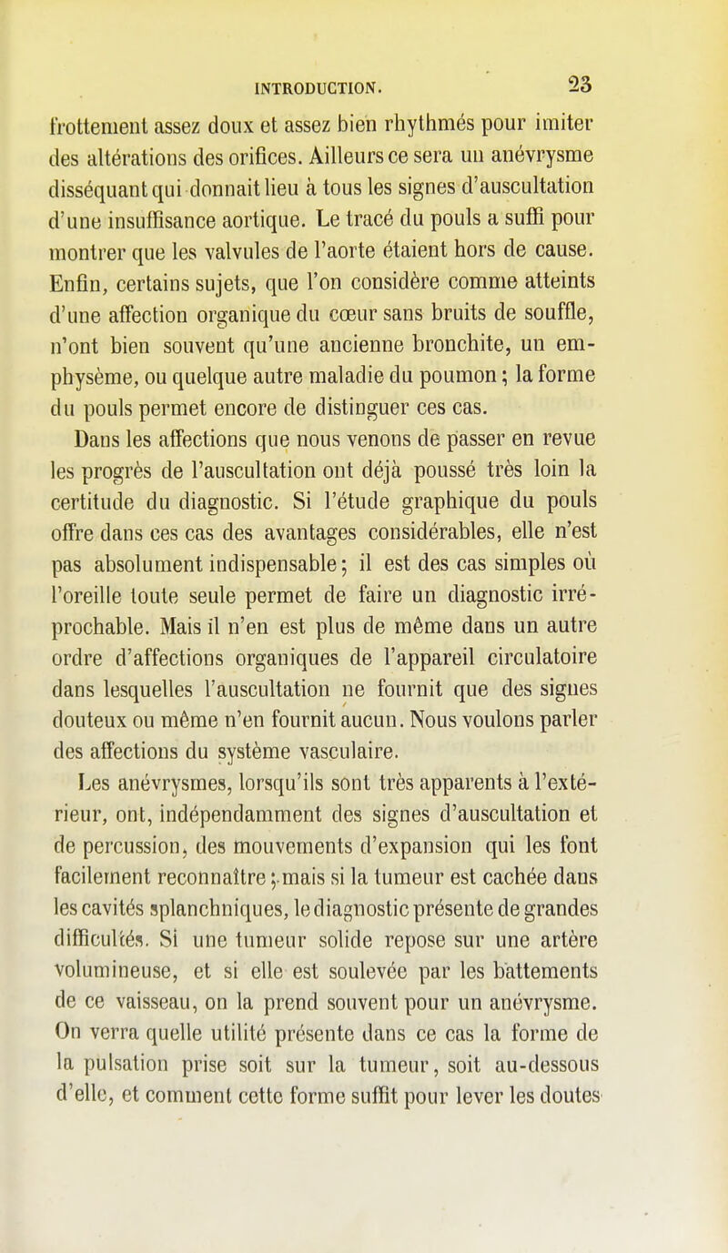 frottement assez doux et assez bien rhythmés pour imiter des altérations des orifices. Ailleurs ce sera un anévrysme disséquant qui donnait lieu à tous les signes d'auscultation d'une insuffisance aortique. Le tracé du pouls a suffi pour montrer que les valvules de l'aorte étaient hors de cause. Enfin, certains sujets, que l'on considère comme atteints d'une affection organique du cœur sans bruits de souffle, n'ont bien souvent qu'une ancienne bronchite, un em- physème, ou quelque autre maladie du poumon ; la forme du pouls permet encore de distinguer ces cas. Dans les affections que nous venons de passer en revue les progrès de l'auscultation ont déjà poussé très loin la certitude du diagnostic. Si l'étude graphique du pouls offre dans ces cas des avantages considérables, elle n'est pas absolument indispensable; il est des cas simples où l'oreille toute seule permet de faire un diagnostic irré- prochable. Mais il n'en est plus de même dans un autre ordre d'affections organiques de l'appareil circulatoire dans lesquelles l'auscultation ne fournit que des signes douteux ou même n'en fournit aucun. Nous voulons parler des affections du système vasculaire. Les anévrysmes, lorsqu'ils sont très apparents à l'exté- rieur, ont, indépendamment des signes d'auscultation et de percussion, des mouvements d'expansion qui les font facilement reconnaître ;.mais si la tumeur est cachée dans les cavités splanchniques, le diagnostic présente de grandes difficultés. Si une tumeur solide repose sur une artère volumineuse, et si elle est soulevée par les battements de ce vaisseau, on la prend souvent pour un anévrysme. On verra quelle utilité présente dans ce cas la forme de la pulsation prise soit sur la tumeur, soit au-dessous d'elle, et comment cette forme suffit pour lever les doutes