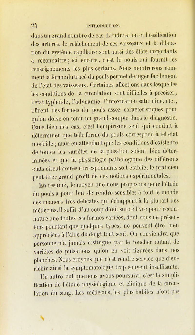 dans un grand nombre de cas. L'induration oA Tossification des artères, le relâchement de ces vaisseaux et la dilata- tion du système capillaire sont aussi des états importants à reconnaître ; ici encore, c'est le pouls qui fournit les renseignements les plus certains. Nous montrerons com- ment la formedu tracé du pouls permet déjuger facilement de l'état des vaisseaux. Certaines afTections dans lesquelles les conditions de la circulation sont difficiles à préciser, l'état typhoïde, l'adynamie, l'intoxication saturnine, etc., offrent des formes du pouls assez caractéristiques pour qu'on doive en tenir un grand coniple dans le diagnostic. Dans bien des cas, c'est l'empirisme seul ([ui conduit à déterminer que telle forme du pouls correspond à tel état morbide ; mais en attendant que les conditions d'existence de toutes les variétés de la pulsation soient bien déter- minées et que la physiologie pathologique des différents états circulatoires correspondants soit établie, le praticien peut tirer grand profit de ces notions expérimentales. En résumé, le moyen que nous proposons pour l'étude du pouls a pour but de rendre sensibles à tout le monde des nuances très délicates qui échappent à la plupart des médecins.11 suffit d'un coup d'œil sur ce livre pour recon- naître que toutes ces formes variées, dont nous ne présen- tons pourtant que quelques types, ne peuvent être bien appréciées à l'aide du doigt tout seul. On conviendra que personne n'a jamais distingué par le toucher autant de variétés de pulsations qu'on en voit figurées dans nos planches. Nous croyons que c'est rendre service que d'en- richir ainsi la symptomatologie trop souvent insuffisante. Un autre but que nous avons poursuivi, c'est la simpli- fication de l'élude physiologique et clinique de la circu- lation du sang. Les médecins,les plus habiles n'ont pas