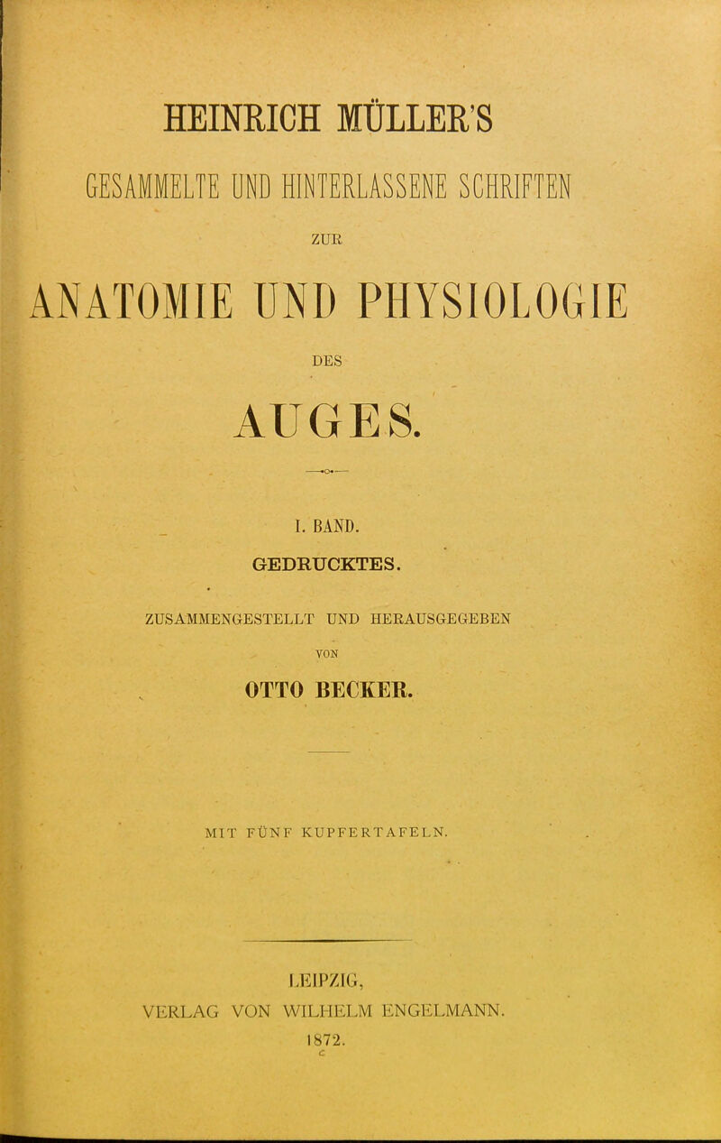 GESAMMELTE UND HINTERLASSENE SCHRIFTEN ZUR ANATOMIE UND PHYSIOLOGIE DES AUGES. ^ —-.o I. BAND. GEDRUCKTES. ZUSAMMENGESTELLT UND HEßAUSGEGEBEN VON OTTO BECKER. MIT FÜNF KUPFERTAFELN. LEIPZIG, VERLAG VON WILHELM ENGELMANN. 1872. c