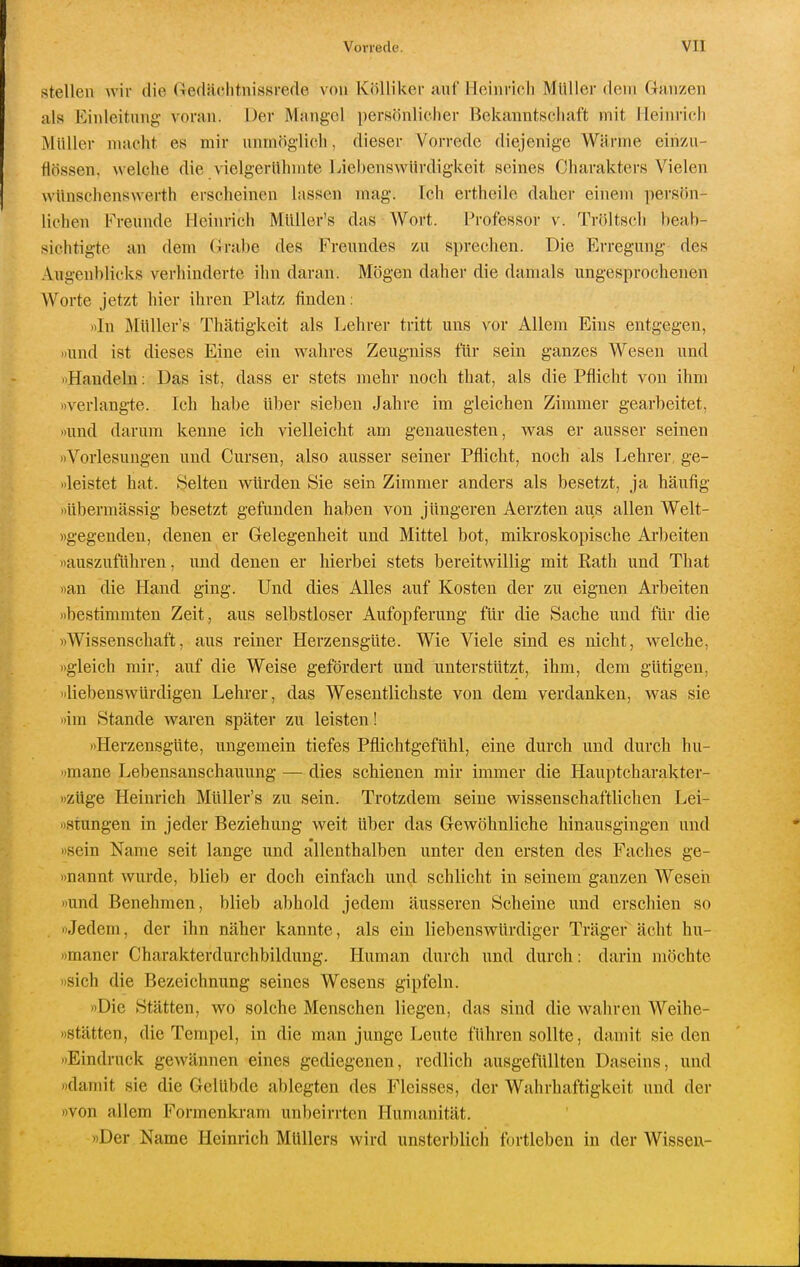 stellen wir die Gedächtnissrede von Kölliker anf Heinrich Müller dem Ganzen als Einleitung- voran. Der Mangel persönlicher Bekanntschaft mit Heinrich Müller macht es mir unmöglich, dieser Vorrede diejenige Wärme einzu- flössen, welche die vielgerühmte Liebenswürdigkeit seines Charakters Vielen wünschenswerth erscheinen lassen mag. Ich ertheile daher einem persön- lichen Freunde Heinrich MüUer's das Wort. Professor v. Tröltsch beab- sichtigte an dem (jrabe des Freundes zu sprechen. Die Erregung des Augenblicks verllinderte ihn daran. Mögen daher die damals ungesprochenen Worte jetzt hier ihren Platz finden: »In Müller's Thätigkeit als Lehrer tritt uns vor Allem Eins entgegen, »und ist dieses Eine ein wahres Zeugniss für sein ganzes Wesen und »Handeln: Das ist, dass er stets mehr noch that, als die Pflicht von ihm »verlangte. Ich habe über sieben Jahre im gleichen Zimmer gearbeitet, »und darum kenne ich vielleicht am genauesten, was er ausser seinen »Vorlesungen und Cursen, also ausser seiner Pflicht, noch als Lehrer, ge- >ileistet hat. Selten würden Sie sein Zimmer anders als besetzt, ja häufig »übermässig besetzt gefunden haben von jüngeren Aerzten aus allen Welt- »gegeudeu, denen er Gelegenheit und Mittel bot, mikroskopische Arbeiten »auszuführen, und denen er hierbei stets bereitwillig mit Rath und That »an die Hand ging. Und dies Alles auf Kosten der zu eignen Arbeiten »bestimmten Zeit , aus selbstloser Aufopferung für die Sache und für die »Wissenschaft, aus reiner Herzensgüte. Wie Viele sind es nicht, welche, »gleich mir, auf die Weise gefördert und unterstützt, ihm, dem gütigen, »liebenswürdigen Lehrer, das Wesentlichste von dem verdanken, was sie »im Stande waren später zu leisten! »Herzensgüte, ungemein tiefes Pflichtgefühl, eine durch und durch hu- »mane Lebensanschauung — dies schienen mir immer die Hauptcharakter- »züge Heinrich Müller's zu sein. Trotzdem seine wissenschaftlichen Lei- »stungen in jeder Beziehung weit über das Gewöhnliche hinausgingen und »sein Name seit lange und allenthalben unter den ersten des Faches ge- mannt wurde, blieb er doch einfach und schlicht in seinem ganzen Wesen »und Benehmen, blieb abhold jedem äusseren Scheine und erschien so »Jedem, der ihn näher kannte, als ein liebenswürdiger Träger ächt hu- »maner Charakterdurchbildung. Human durch und durch: darin möchte »sich die Bezeichnung seines Wesens gipfeln. »Die Stätten, wo solche Menschen liegen, das sind die wahren Weihe- »stätten, die Tempel, in die man junge Leute führen sollte, damit sie den »Eindruck gewännen eines gediegenen, redlich ausgefüllten Daseins, und »damit sie die Gelübde ablegten des Fleisses, der Wahrhaftigkeit und der »von allem Formenki-am unbeirrten Humanität. »Der Name Heinrich Müllers wird unsterblich fortleben in der Wisseu-