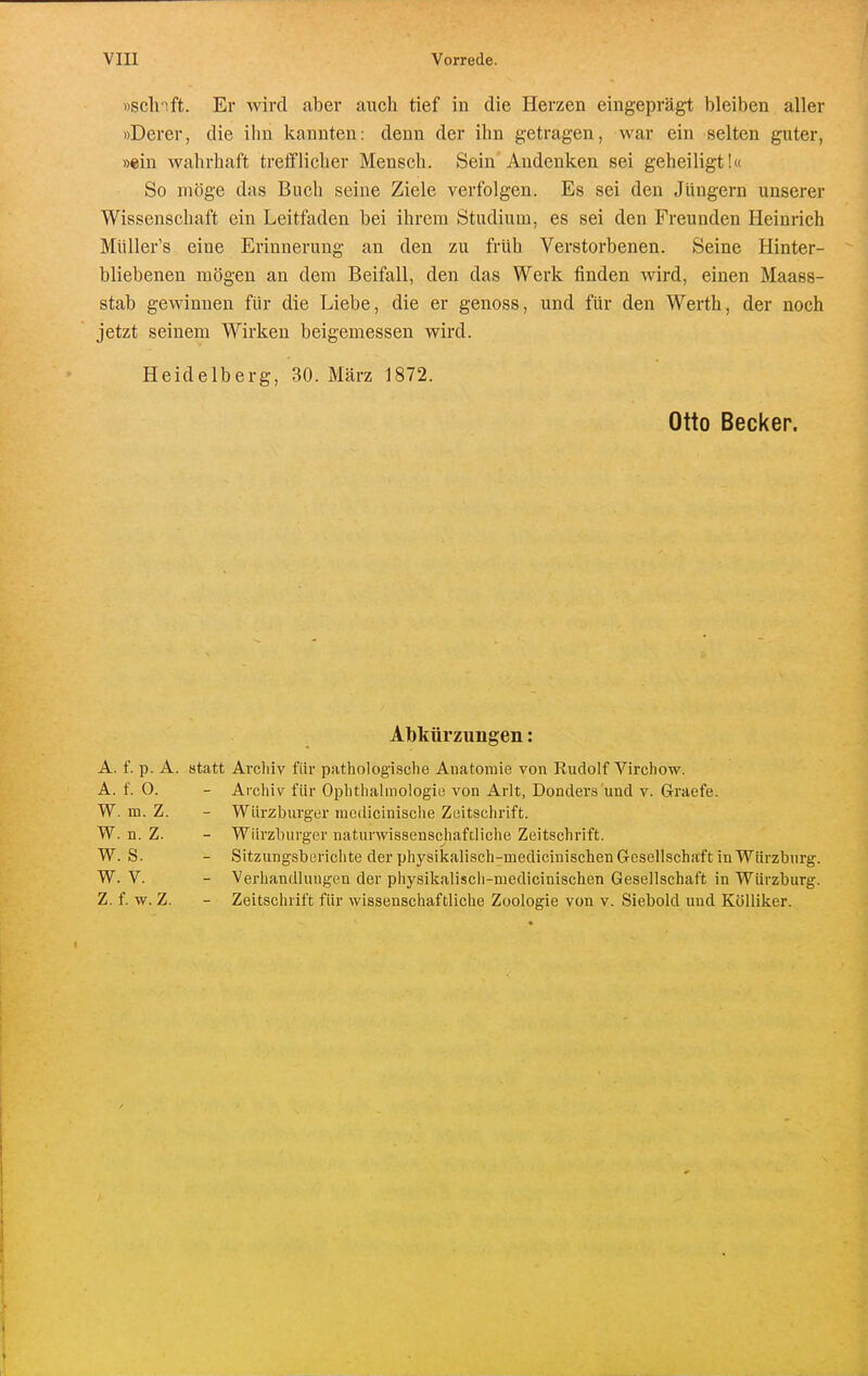 »sclnft. Er wird aber auch tief in die Herzen eingeprägt bleiben aller »Derer, die ihn kannten: denn der ihn getragen, war ein selten guter, »ein wahrhaft trefflicher Mensch. Sein Andenken sei geheiligt!« So möge das Buch seine Ziele verfolgen. Es sei den Jüngern unserer Wissenschaft ein Leitfaden bei ihrem Studium, es sei den Freunden Heinrich Müller's eine Erinnerung an den zu früh Verstorbenen. Seine Hinter- bliebenen mögen an dem Beifall, den das Werk finden wird, einen Maass- stab gewinnen für die Liebe, die er genoss, und für den Werth, der noch jetzt seinem Wirken beigemessen wird. Heidelberg, 30. März 1872. Otto Becker. Abkürzungen: A. f. p. A. statt Archiv für pathologische Anatomie von Rudolf Virchow. A. f. O. - Archiv für Ophthalmologie von Arlt, Donders'und v. Graefe. W. m. Z. - Würzburger medicinische Zeitschrift. W. n. Z. - Würzburger naturwissenscjiafdiche Zeitschrift. W. S. - Sitzungsberichte der physikallsch-medicinischen Gesellschaft in Würzburg. W. V. - Verhandluugen der physikaliscli-medicinischen Gesellschaft in Würzburg. Z. f. w. Z. - Zeitschrift für wissenschaftliche Zoologie von v. Siebold und Kölliker.