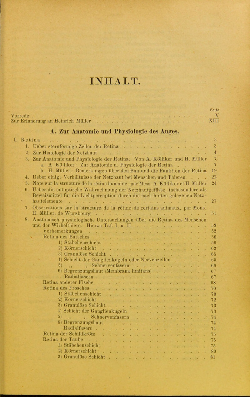 INHALT. Seite Vorrede V Zur Erinnerung an Heinrich Müller . XIII A. Zur Anatomie und Physiologie des Auges. I. Eetina 1. Ueber sternförmige Zellen der Eetina 3 2. Zur Histologie der Netzhaut 4 3. Zur Anatomie und Physiologie der Retina. Von A. Kölliker und H. Müller 7, a. A. Kölliker: Zur Anatomie u. Pliysiologie der Retina 7 b. H. Müller : Bemerkungen über den Bau und die Funktion der Retina 19 4. Ueber einige Verhältnisse der Netzhaut bei Menschen und Thieren ... 22 5. Note Sur la structure de la retine huraaine, par Mess. A. Kölliker et H. Müller 24 6. Ueber die entoptische Wahrnehmung der Netzhautgefässe, insbesondere als Beweismittel für die Lichtperception durch die nach hinten gelegenen Netz- hautelemente 27 7. Observations sur la structure de la retine de certains aniraaux, par Mona. H. Müller, de Wurzbourg 51 8. Anatomisch-physiologische Untersuchungen über die Retina des Menschen und der Wirbelthiere. Hierzu Taf. I. u. II 52 Vorbemerkungen 52 Retina des Barsches 56 1) Stäbcheuschicht 56 2) Körnerschicht 62 3) Granulöse Schicht 65 4) Schicht der Ganglienkugeln oder Nervenzellen 65 5) ,, Sehnervenfasern 66 6) Begrenzungshaut (Membrana limitans) 67 Radialfasern 67 Retina anderer Fische 68 Retina des Frosches 70 1) Stäbchenschicht 70 2) Körnerschicht 72 3) Granulöse Scliicht 73 4) Schicht der Ganglienkugeln 73 5) ,, Sehnervenfasern 74 6) Begrenzungshaut 74 • Radial fasern 74 Retina der Schildkröte 75 Retina der Taube 75 1) Stäbcheuschicht 75 2) Körnerschicht . ; 80 3) Granulöse Schicht 81