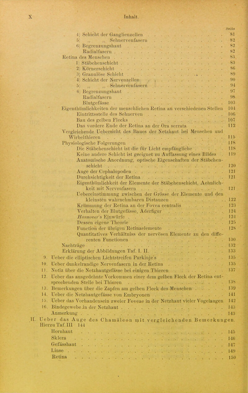 ^ Seite 4] Schicht der Ganglienzellen 81 5) ,, ,, SehnervenfaseiTi 82 H) Bcgrenziingshaiit 82 Radiallascrn 82 Retina des Menschen 83 I) Stäbchenschicht 83 2) Körnerschicht 86 3) Granulöse Schicht 89 4; Schicht der Nervenzellen 90 5) ,, Sehnervenfasern 94 Ii; Begrenzxmgshaut 97 Radialtasern 98 Blutgefässe 103 Eigenthümlichkeiten der menschlichen Retina an verschiedenen Stellen 104 Eintrittsstelle des Sehnerven 106 Bau des gelben Flecks 107 Das vordere Ende der Retina au der Ora serrata 112 Vergleichende Uebersicht des Baues der Netzhaut bei Menschen und Wirbelthiereu 115 Physiologische Folgerungen 118 Die Stäbchenschicht ist die für Licht empfängliche 118 Keine andere Schicht ist geeignet zu Auffassung eines Bildes 119 Anatomische Anordnung, optische Eigenschaften der Stäbchen- schicht 120 Auge der Cephalopoden 121 Durchsichtigkeit der Retina .121 Eigenthümlichkeit der Elemente der Stäbchenschicht, Aeimlich- keit mit Nervenfasern 121 Uebereiustimmung zwischen der Grösse der Elemente und den kleinsten wahrnehmbaren Distanzen 122 Krümmung der Retina an der Fovea centralis 123 Verhalten der Blutgefässe, Aderfigur 124 jEr««?jower's Einwürfe 124 Dessen eigene Theoi'ie 125 Function der übrigen Retinaelemente 128 Quantitatives Verhältniss der nervösen Elemente zu den diffe- renten Functionen 130 Nachträge 132 Erklärung der Abbildungen Taf. I. II 133 9. Ueber die elliptischen Lichtstreifen Purkinje's 135 10. Ueber dunkelrandige Nervenfasern in der Retina 135 11. Notiz über die Netzhautgefässe bei einigen Thiercn 137 12. Ueber das aiisgedehnte Vorkommen einer dem gelben Fleck der Retina ent- sprechenden Stelle bei Thieren I3'> 13. Bemerkungen über die Zapfen am gelben Fleck des Mensciien 139 14. Ueber die Netzhautgefässe von Embryonen 141 15. Ueber das Vorhandensein zweier Foveae in der Netzhaut vieler Vogelaugen 142 K). Bindegewebe jn der Netzhaut 143 Anmerkung 143 II. Ueber das Auge des Chamäleon mit vergleichenden Bemerkungen. Hierzu Taf. III 144 Hornhaut 145 Sklera 146 Gefässhaut 147 Linse 149 Retina 150