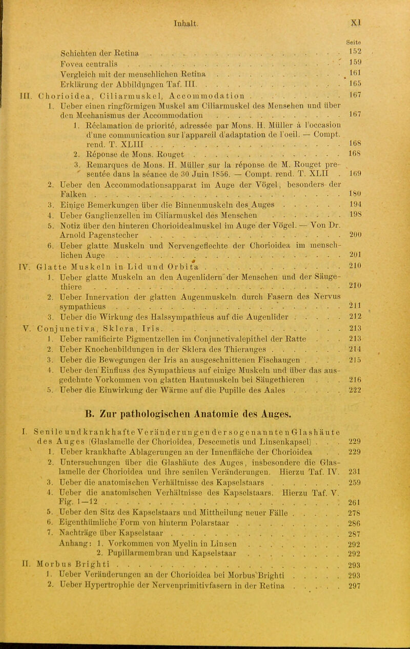 Seite Schichten der Retina ' -^2 Fovea centralis ' Vergleich mit der menschlichen Retina ^ 1<>1 Erklärung-der Abbildungen Taf. III , . 165 III. Chorioidea, Ciliarmuskol, Accommodation 167 1. Ueber einen ringförmigen Muskel am Ciliarmiiskel des Mensehen und über den Mechanismus der Accommodation Iö7 1. R^clamation de prioritö, adress6e par Möns. H. Müller ä Toccasion d'une communicatiou sur l'appareil d'adaptation de l'oeil. — Compt. rend. T. XLIH 168 2. Reponse de Möns. Rouget 168 a. Remarques de Möns. H. Müller sur la röponse de M. Rouget pre- 8ent(5e dans la S(5ance de 30 Juin 1856. — Compt. rend. T. XLII . 169 2. Ueber den Accommodationsapparat im Auge der Vögel, besonders der Falken 180 'S. Einige Bemerkungen über die Binnenmuskeln des Auges 194 4. Ueber Ganglienzellen im Ciliarmuskel des Menschen 198 5. Notiz über den hinteren Chorioidealmuskel im Auge'der Vögel. — Von Dr. Arnold Pagenstecher 200 6. Ueber glatte Muskeln und Nervengeflechte der Chorioidea im mensch- lichen Auge 201 IV. Glatte Muskeln in Lid und Orbita 210 1. Ueber glatte Muskeln an den Augenlidern der Menschen und der Säuge- thiere 210 2. Ueber Innervation der glatten Augenmuskeln durch Fasern des Nervus sympathicus 211 3. Ueber die Wirkung des Halssympathiciis auf die Augenlider 212 V. Conjunctiva, Sklera, Iris 213 1. Ueber ramificirte Pigmentzellen im Conjunctivalepithel der Ratte . . . 213 2. Ueber Knochenbildungen in der Sklera des Thierauges 214 3. Ueber die Bewegungen der Iris an ausgeschnittenen Fischaugen . . . 215 4. Ueber den'Einfluss des Sympathicus auf einige Muskeln und über das aus- gedehnte Vorkommen von glatten Hautmuskeln bei Säugethieren . . 216 5. Ueber die Einwirkung der Wärme auf die Pupille des Aales 222 B. Zur pathologischen Anatomie des Auges. I. Seni le und krank hafte Veränderungen der sogenann te n Glashäu te des Auges (Glaslamolle der Chorioidea, Descemetis und Linsenkapsel) . . . 229 1. Ueber krankhafte Ablagerungen an der Innenfläche der Chorioidea . . 229 2. Untersuchungen über die Glashäute des Auges, insbesondere die Glas- lamelle der Chorioidea und ihre senilen Veränderungen. Hierzu Taf. IV. 231 3. Ueber die anatomischen Verhältnisse des Kapselstaars 259 4. Ueber die anatomischen Verhältnisse des Kapselstaars. Hierzu Taf. V. Fig. 1-12 261 5. Ueber den Sitz des Kapsclstaars und Mittheilung neuer Fälle 278 6. Eigenthümliche'Form von hinterm Polarstaar 286 7. Nachträge über Kapselstaar 287 Anhang: 1. Vorkommen von Myelin in Linsen 292 2. Pupillarmembran und Kapselstaar 292 II. Morbus Brighti 293 1. Ueber Veränderungen an der Chorioidea bei Morbus'Brighti 293 2. Ueber Hypertrophie der Nervenprimitivfasern in der Retina 297