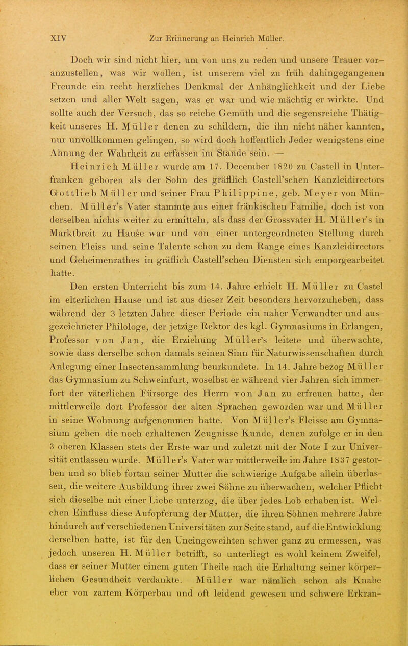 Doch wir sind nicht hier, um von uns. zu reden und unsere Trauer vor- anzustellen, was wir wollen, ist unserem viel zu früh dahingegangenen Freunde ein recht herzliches Denkmal der Anhänglichkeit und der Liebe setzen und aller Welt sagen, was er war und wie mächtig er wirkte. Und sollte auch der Versuch, das so reiche Gemüth und die segensreiche Thätig- keit unseres H. IV^üller denen zu schildern, die ihn nicht näher kannten, nur unvollkommen gelingen, so wird doch hoffentlich Jeder wenigstens eine Ahnung der Wahrheit zu erfassen im Stande sein. — Heinrich Müller wurde am 17. December 1820 zu Castell in Unter- franken geboren als der Sohn des gräfllich Castell'schen Kanzleidirectors G ottlieb Müller und seiner Frau Philippine, geb. Meyer von Mün- chen. Müller's Vater stammte aus einer fränkischen Familie, doch ist von derselben nichts weiter zu ermitteln, als dass der Grossvater H. Müller's in Marktbreit zu Hause war und von einer untergeordneten Stellung durch seinen Fleiss und seine Talente schon zu dem Range eines Kanzleidirectors und Geheimenrathes in gräflich Castell'schen Diensten sich emporgearbeitet hatte. Den ersten Unterricht bis zum 14. Jahre erhielt H. Müller zu Castel im elterlichen Hause und ist aus dieser Zeit besonders hervorzuheben, dass während der 3 letzten Jahre dieser Periode ein naher Verwandter und aus- gezeichneter Philologe, der jetzige Rektor des kgi. Gymnasiums in Erlangen, Professor von Jan, die Erziehung Müller's leitete und überwachte, sowie dass derselbe schon damals seinen Sinn für Naturwissenschaften durch Anlegung einer Insectensammlung beurkundete. In 14. Jahre bezog Müller das Gymnasium zu Schweinfurt, woselbst er während vier Jahren sich immer- fort der väterlichen Fürsorge des Herrn von Jan zu erfreuen hatte, der mittlerweile dort Professor der alten Sprachen geworden war und Müller in seine Wohnung aufgenommen hatte. Von Müller's Fleisse am Gymna- sium geben die noch erhaltenen Zeugnisse Kunde, denen zufolge er in den 3 oberen Klassen stets der Erste war und zuletzt mit der Note I zur Univer- sität entlassen wurde. Müller's Vater war mittlerweile im Jahre 1837 gestor- ben und so blieb fortan seiner Mutter die schwierige Aufgabe allein überlas- sen, die weitere Ausbildung ihrer zwei Söhne zu überwachen, welcher Pflicht sich dieselbe mit einer Liebe unterzog, die über jedes Lob erhaben ist. Wel- chen Einfluss diese Aufopferung der Mutter, die ihren Söhnen mehrere Jahre hindurch auf verschiedenen Universitäten zur Seite stand, auf die Entwicklung, derselben hatte, ist für den Uneingeweihten schwer ganz zu ermessen, was jedoch unseren H. Müller betriff't, so unterliegt es Avohl keinem Zweifel, dass er seiner Mutter einem guten Theile nach die Erhaltung seiner körper- lichen Gesundheit verdankte. Müller war nämlich schon als Knabe eher von zartem Körperbau und oft leidend gewesen und schwere Erkran-