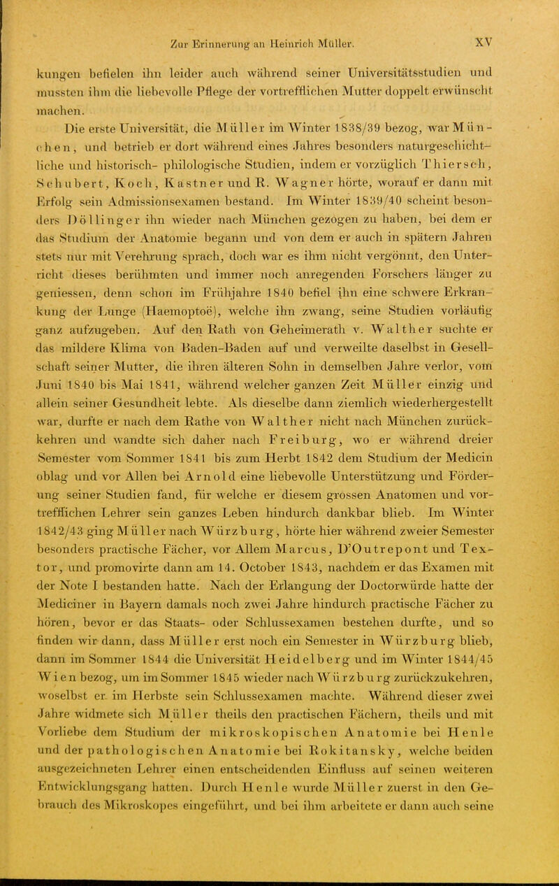 klingen befielen ilm leider auch während seiner Universitätsstudien und mussten ihm die liebevolle Pflege der vortrefflichen Mutter doppelt erwünscht inachen. Die erste Universität, die Müller im Winter 1888/39 bezog, war Mün- chen, und betrieb er dort während eines Jahres besonders naturgeschicht- liche und historisch- philologische Studien, indem er vorzüglich Thiersch, Schubert, Koch, Kastner und R. Wagner hörte, worauf er dann mit Erfolg sein Admissionsexameii bestand. Im Winter 1839/40 scheint beson- ders DöUinger ihn wieder nach München gezogen zu haben, bei dem er das Studium der Anatomie begann und von dem er auch in spätem Jahren stets nur mit Verehrung sprach, doch war es ihm nicht vergönnt, den Unter- richt dieses berühmten und immer noch anregenden Forschers länger zu gemessen, denn schon im Frühjahre 1840 befiel ihn eine schwere Erkran- kung der Lunge (Haemoptoe), welche ihn zAvang, seine Studien vorläufig K'anz aufzuaeben. Auf den Rath von Geheimerath v. Walther suchte er das mildere Klima von Baden-Baden auf und verweilte daselbst in Gesell- schaft seiner Mutter, die ihren älteren Sohn in demselben Jahre verlor, vom Juni 1840 bis Mai 1841, während welcher ganzen Zeit Müller einzig und allein seiner Gesundheit lebte. Als dieselbe dann ziemlich wiederhergestellt war, durfte er nach dem Rathe von Walther nicht nach München zurück- kehren und wandte sich daher nach Freiburg, wo er während dreier Semester vom Sommer 1841 bis zum Herbt 1842 dem Studium der Medicin oblag und vor Allen bei Arnold eine liebevolle Unterstützung und Förder- ung seiner Studien fand, für welche er diesem grossen Anatomen und vor- trefffichen Lehrer sein ganzes Leben hindurch dankbar blieb. Im Winter 1842/43 ging Müller nach Würzburg, hörte hier während zweier Semester besonders practische Fächer, vor Allem Marcus, D'Outrepont und Tex- tor, und promovirte dann am 14. October 1843, nachdem er das Examen mit der Note I bestanden hatte. Nach der Erlangung der Doctorwürde hatte der Mediciner in Bayern damals noch zwei Jahre hindurch practische Fächer zu hören, bevor er das Staats- oder Schlussexamen bestehen dm-fte, und so finden wir dann, dass Müller erst noch ein Semester in Würzburg blieb, dann im Sommer 1844 die Universität Heidelberg und im Winter 1844/45 Wien bezog, um im Sommer 1845 wieder nach Würzburg zurückzukehren, woselbst er. im Herbste sein Schlussexamen machte. Während dieser zwei Jahre widmete sich Miiiler theils den practischen Fächern, theils und mit Vorliebe dem Studium der mikroskopischen Anatomie bei Henle und der pathologischen Anatomie bei Rokitansky, welche beiden ausgezeichneten Lehrer einen entscheidenden Einfluss auf seinen weiteren Entwicklungsgang hatten. Durch Henle wurde Müller zuerst in den Ge- brauch des Mikroskopcs eingeführt, und bei ihm arbeitete er dann auch seine