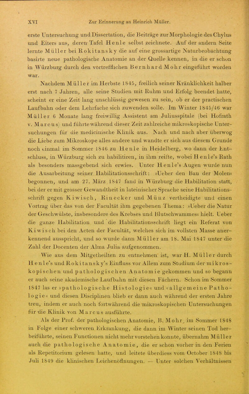 erste Untersuchung und Dissertation, die Beiträge zur Morphologie des Chylus und Eiters aus, deren-Tafel He nie selbst zeichnete. Auf der andern Seite lernte Müller bei Rokitansky die auf eine grossartige Naturbeobachtung basirte neue pathologische Anatomie an der Quelle kennen, in die er schon in Würzburg durch den vörtrefflichen Bernhard Mohr eingeführt worden war. Nachdem Müller im Herbste 1845, freilich seiner Kränklichkeit halber erst nach 7 Jahren, alle seine Studien mit Ruhm und Erfolg beendet hatte, scheint er eine Zeit lang unschlüssig gewesen zu sein, ob er der practischen Laufbahn oder dem Lehrfache sich zuwenden solle. Im Winter 1845/46 war Müller 6 Monate lang freiwillig Assistent am Juliusspitale (bei Hofrath V. Marcus) und führte während dieser Zeit zahlreiche mikroskopische Unter- suchungen für die medicinische Klinik aus. Nach und nach aber überwog die Liebe zum Mikroskope alles andere und wandte er sich aus diesem Grunde noch tinmal im Sommer 1846 zu He nie in Heidelberg, wo dann der Ent- schluss, in Würzburg sich zu habilitiren, in ihm reifte, wobei Henle's Rath als besonders massgebend sich erwies. Unter Henle's Augen wurde nun die Ausarbeitung seiner Habilitationsschrift: »Ueber den Bau der Molen« begonnen, und am 27. März 1847 fand in Würzburg die Habilitation statt, bei der er mit grosser Gewandtheit in lateinischer Sprache seine Habilitations- schrift gegen Kiwisch, Rinecker und Münz vertheidigte und einen Vortrag über das von der Facultät ihm gegebenen Thema : »Ueber die Natur der Geschwülste, insbesondere des Krebses und Hlutschwammes« hielt. Ueber die ganze Habilitation und die Habilitationsschrift liegt ein Referat von Kiwisch bei den Acten der Facultät, welches sich im vollsten Masse aner- kennend ausspricht, und so wurde dann Müller am 18. Mai 1847 unter die Zahl der Docenten der Alma Julia aufgenommen. Wie aus dem Mitgetheilten zu entnehmen ist, war H. Müller durch H enl e's und Rokitansky's Einfluss vor Allem zum Studium der niikros- kopischen und pathologischen Anatomie gekommen und so begann er auch seine akademische Laufbahn mit diesen Fächern. Schon im Sommer 1847 las er »pathologische Histologie« und «allgemeine Patho- logie« und diesen Disciplineu blieb er dann auch während der ersten Jahre treu, indem er auch noch fortwährend die mikroskopischen Untersuchungen für die Klinik von Marcus ausführte. Als der Prof. der pathologischen Anatomie, B. Mohr^ im Sommer 1848 in Folge einer schweren Erkrankung, die dann im Winter seinen Tod her- beiführte, seinen Functionen nicht mehr vorstehen konnte, übernahm Müller auch die pathologische Anatomie, die er schon vorher in den Ferien als Repetitorium gelesen hatte, und leitete überdiess vom October 1848 bis Juli 1849 die klinischen Leichenöflnungen. — Unter solchen Verhältnissen