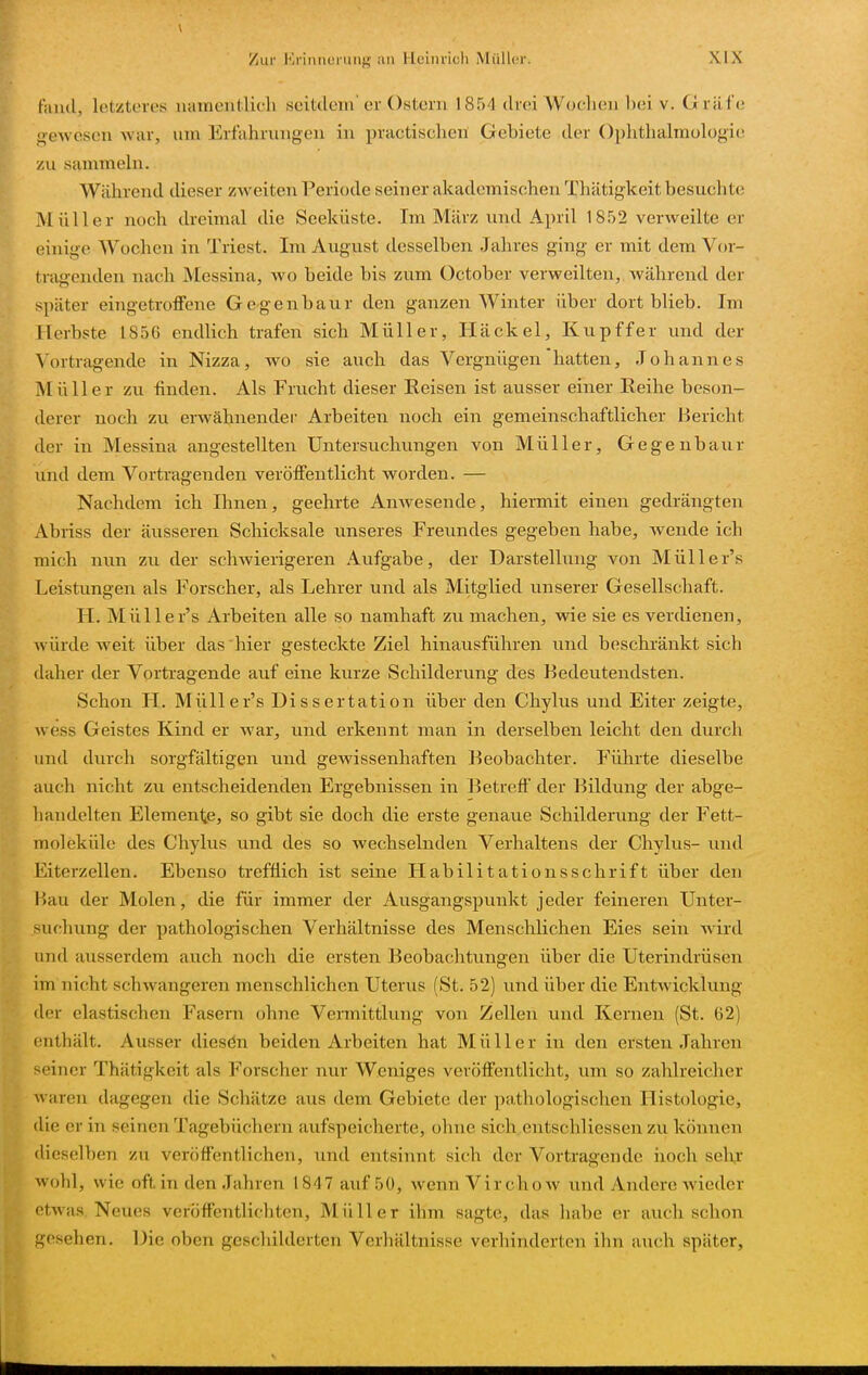 fand, letzteres namentlich seitdem'er Ostern 1854 drei Wochen bei v. Gräfe gewesen Avar, um Ertahrungen in practischen Gebiete der Ophthalmologie zu sammeln. Während dieser zweiten Periode seiner akademischen Thätigkeit besuchte Müller noch dreimal die Seeküste. Im März und April 1852 verweilte er einige AVochen in Triest. Im August desselben Jahres ging er mit dem Vor- tragenden nach Messina, wo beide bis zum October verweilten, während der später eingetroffene Gegenbaur den ganzen Winter über dort blieb. Im Herbste 1856 endlich trafen sich Müller, IIa ekel, Kupffer und der Vortragende in Nizza, wo sie auch das Vergnügen hatten, Johannes Müller zu finden. Als Frucht dieser Reisen ist ausser einer Reihe beson- derer noch zu erwähnendei- Arbeiten noch ein gemeinschaftlicher Bericht der in Messina angestellten Untersuchungen von Müller, Gegenbaur und dem Vortragenden veröffentlicht worden. — Nachdem ich Ihnen, geehrte AnAvesende, hiermit einen gedrängten Abriss der äusseren Schicksale unseres Freundes gegeben habe, wende ich mich nun zu der schAvierigeren Aufgabe, der Darstellung von Müller's Leistungen als Forscher, als Lehrer und als Mitglied unserer Gesellschaft. H. Müller's Arbeiten alle so namhaft zu machen, wie sie es verdienen, würde weit über das hier gesteckte Ziel hinausführen und beschi'änkt sich daher der Vortragende auf eine kurze Schilderung des Bedeutendsten. Schon H. Müller's Dissertation über den Chylus und Eiter zeigte, wess Geistes Kind er Avar, und erkennt man in derselben leicht den durch und durch sorgfältigen und gewissenhaften Beobachter. Führte dieselbe auch nicht zu entscheidenden Ergebnissen in Betreff der Bildung der abge- handelten Elemenlie, so gibt sie doch die erste genaue Schilderung der Fett- moleküle des Chylus und des so Avechselnden Verhaltens der Chylus- und Eiterzellen. Ebenso trefflich ist seine Habilitationsschrift über den Bau der Molen, die für immer der Ausgangspunkt jeder feineren Unter- suchung der pathologischen Verhältnisse des Menschlichen Eies sein Avird und ausserdem auch noch die ersten Beobachtungen über die Uterindrüsen im nicht schwangeren menschlichen Uterus (St. 52) und über die Entwicklung der elastischen Fasern ohne Vermittlung von Zellen und Kernen (St. 62) enthält. Ausser diesdn beiden Arbeiten hat Müller in den ersten Jahren seiner Thätigkeit als Forscher nur Weniges veröffentlicht, um so zahlreicher waren dagegen die Schätze aus dem Gebiete der p;ithologischen Histologie, die er in seinen Tagebüchern aufspeicherte, ohne sich entschliessen zu können dieselben zu veröffentlichen, und entsinnt sich der Vortragende iioch sehr Avohl, wie oft in den Jahren 1847 auf 50, Avenn Vir choAv und Andere wieder etwas Neues veröffentlichten, Müller ihm sagte, das habe er auch schon gesehen. Die oben geschilderten Verhältnisse verhinderten ihn auch später,