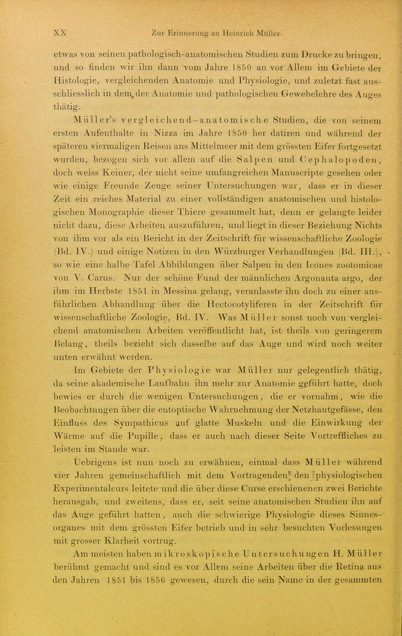 etwas von seinen pathologisch-anatomischen Studien zum Drucke zubringen, und so finden wir ihn dann vom Jahre 1850 an vor Allem im Gebiete der Histologie, vergleichenden Anatomie und Physiologie, und zuletzt fast aus- schliesslich in dem^der Anatomie und pathologischen Gewebelehre des Auges thätig. Müller's vergleichend-anatomische Studien, die von seinem ersten Aufenthalte in Nizza im Jahre 1850 her datiren und während der späteren viermaligen Reisen ans Mittelmeer mit dem grössten Eifer fortgesetzt wurden, bezogen sich vor allem auf die Salpen und C ep h alop oden , doch Aveiss Keiner, der nicht seine umfangreichen Manuscripte gesehen oder wie einige Freunde Zeuge seiner Untersuchungen war, dass er in dieser Zeit ein reiches Material zu einer vollständigen anatomischen und histolo- gischen Monographie dieser Thiere gesammelt hat, denn er gelangte leider nicht dazu, diese Arbeiten auszuführen, und liegt in dieser Beziehung Nichts von ihm vor als ein Bericht in der Zeitschrift für wissenschaftliche Zoologie (Bd. IV.) und einige Notizen in den Würzburger Verhandlungen (Bd. III.), so wie eine halbe Tafel Abbildungen über Salpen in den Icones zootomicae von V. Carus. Nur der schöne Fund der männlichen Argonauta argo, der ihm im Herbste 1851 in Messina gelang, veranlasste ihn doch zu einer aus- führlichen Abhandlung über die Hectocotyliferen in der Zeitschrift für wissenschaftliche Zoologie, Bd. IV. Was Müller sonst noch von verglei- chend anatomischen Arbeiten veröffentlicht hat, ist theils von geringerem l^elang, theils bezieht sich dasselbe auf das Auge und wird noch weiter unten erwähnt werden. Im Gebiete der Physiologie war Müller nur gelegentlich thätig, da seine akademische Laufbahn ihn mehr zur Anatomie gßführt hatte, doch bewies er durch die wenigen Untersuchungen, die er vornahm, wie die Beobachtungen über die entoptische Wahrnehmung der Netzhautgefässe, den Einfluss des Sympathicus y,uf glatte Muskeln und die Einwirkung der Wärme auf die Pupille, dass er auch nach dieser Seite Vortreffliches zu leisten im Stande war. Uebrigens ist nun noch zu erwähnen, einmal dass Müller während vier Jahren gemeinschaftlich mit dem Vortragenden^ den [physiologischen Experimentalcurs leitete und die über diese Ciu-se erschienenen zwei Berichte herausgab, und zweitens, dass er, seit seine anatomischen Studien ihn auf das Auge geführt hatten, auch die schwierige Physiologie dieses Sinnes- organes mit dem grössten Eifer betrieb und in sehr besuchten Vorlesungen mit grosser Klarheit vortrug. Am meisten haben m i k r o s k o p i s c h e U n t e r s u c Ii ii ug e n H. M ü 11 e r berühmt gemacht und sind es vor Allem seine Arbeiten über die Retina aus den Jahren 1851 bis 1856 gewesen, durch die sein Name in der gesammten