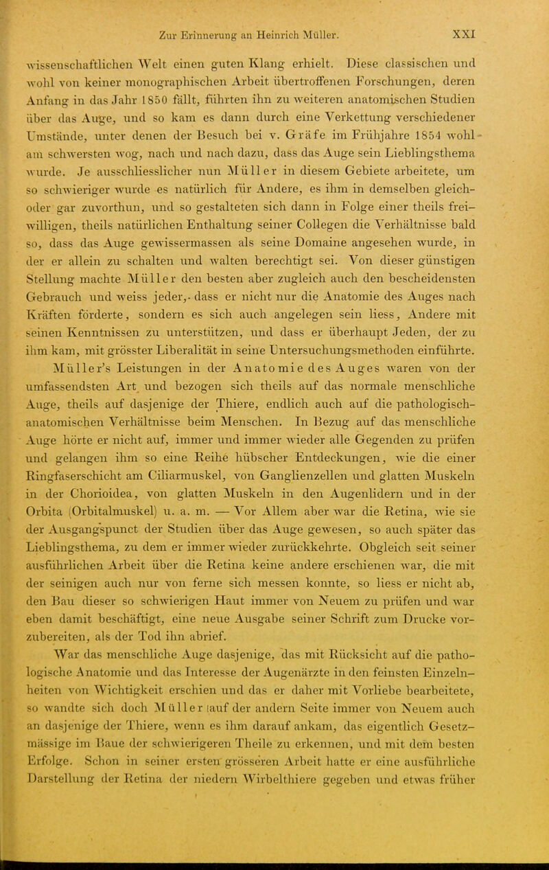 Avissenschaftlichen Welt einen guten Klang erhielt. Diese classischen und wohl von keiner monographischen Arbeit iibertroffenen Forschungen, deren Anfang in das Jahr 1850 fällt, führten ihn zu weiteren anatomischen Studien über das Auge, xxnd so kam es dann durch eine Verkettung verschiedener Umstände, unter denen der Besuch bei v. Gräfe im Frühjahre 1854 wohl- am schwersten wog, nach und nach dazu, dass das Auge sein Lieblingsthema wurde. Je ausschliesslicher nun Müller in diesem Gebiete arbeitete, um so schwieriger wurde es natürlich für Andere, es ihm in demselben gleich- oder gar zuvorthun, und so gestalteten sich dann in Folge einer theils frei- willigen, theils natürlichen Enthaltung seiner Collegen die Verhältnisse bald so, dass das Auge gewissermassen als seine Domaine angesehen wurde, in der er allein zu schalten und walten berechtigt sei. Von dieser günstigen Stellung machte Müller den besten aber zugleich auch den bescheidensten Gebrauch und weiss jeder,, dass er nicht nur die Anatomie des Auges nach Kräften förderte, sondern es sich auch angelegen sein Hess, Andere mit seinen Kenntnissen zu unterstützen, und dass er überhaupt Jeden, der zu ihm kam, mit grösster Liberalität in seine Lntersuchungsmethoden einführte. Müller's Leistungen in der Anatomie des Auges waren von der umfassendsten Art und bezogen sich theils auf das normale menschliche Auge, theils auf dasjenige der Thiere, endlich auch auf die pathologisch- anatomischen Verhältnisse beim Menschen. In Bezug auf das menschliche Auge hörte er nicht auf, immer und immer wieder alle Gegenden zu prüfen und gelangen ihm so eine Reihe hübscher Entdeckungen^ wie die einer Ringfaserschicht am Ciliarmuskel, von Ganglienzellen und glatten Muskeln in der Chorioidea, von glatten Muskeln in den Augenlidern und in der Orbita (Orbitalmuskel) u. a. m. — Vor Allem aber war die Retina, wie sie der Ausgangspunct der Studien über das Auge gewesen, so auch später das Lieblingsthema, zu dem er immer Avieder zurückkehrte. Obgleich seit seiner ausführlichen Arbeit über die Retina keine andere erschienen war, die mit der seinigen auch nur von ferne sich messen konnte, so Hess er nicht ab, den Bau dieser so schwierigen Haut immer von Neuem zu prüfen und war eben damit beschäftigt, eine neue Ausgabe seiner Schrift zum Drucke vor- zubereiten, als der Tod ihn abrief. War das menschliche Auge dasjenige, das mit Rücksicht auf die patho- logische Anatomie und das Interesse der Augenärzte in den feinsten Einzeln- heiten von Wichtigkeit erschien und das er daher mit Vorliebe bearbeitete, so wandte sich doch Müller lauf der andern Seite immer von Neuem auch an dasjenige der Thiere, wenn es ihm darauf ankam, das eigentlich Gesetz- mässige im Baue der schwierigeren Theile zu erkennen, und mit dein besten Erfolge. Schon in seiner ersten grösseren Arbeit hatte er eine ausführliche Darstellung der Retina der niedern Wirbelthiere gegeben und etwas früher