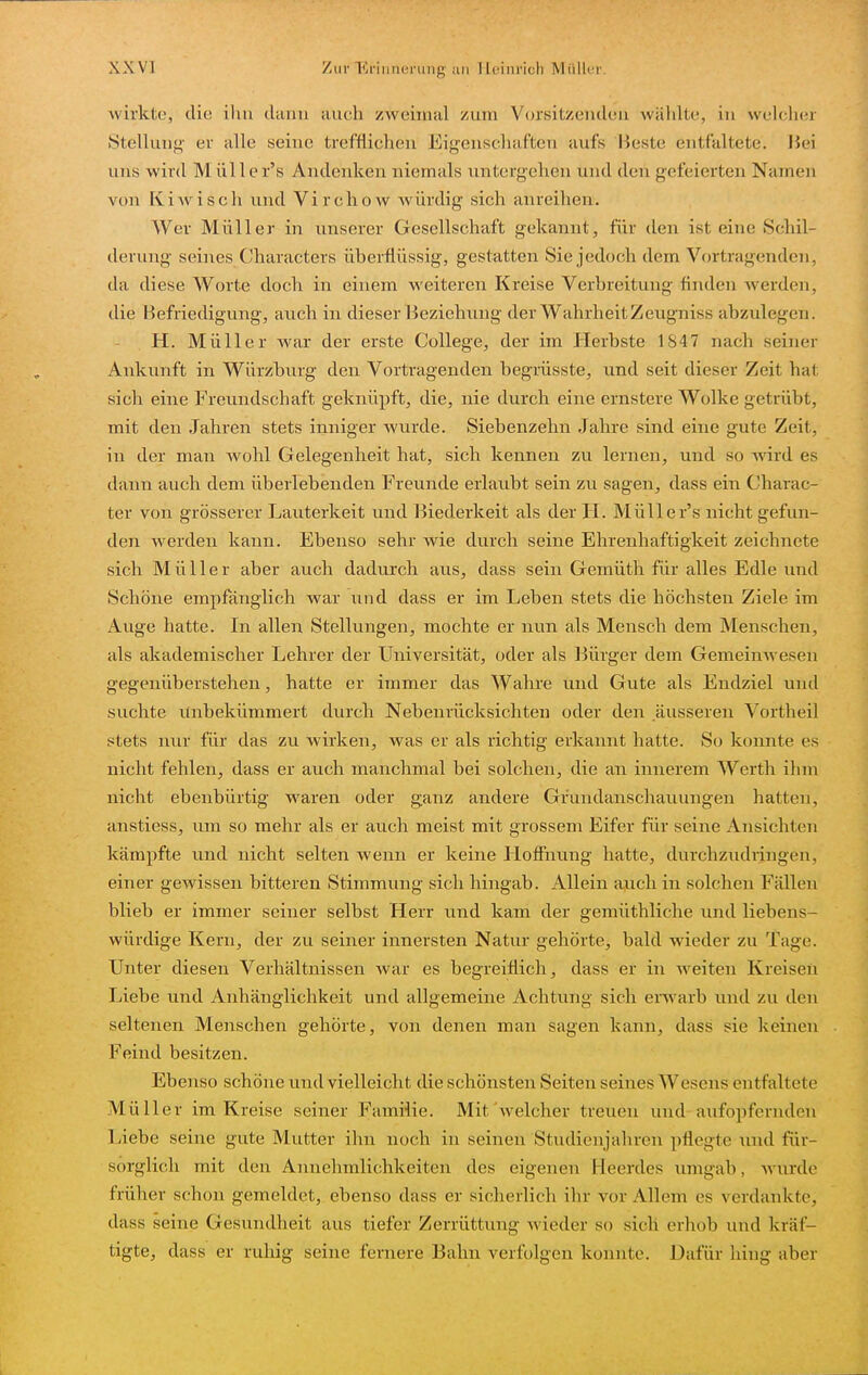 wirkte, die ihn cluuu auch zweimal /um Vorsitzeiulou wählte, in welclu;) Stellung- er alle seine trefflichen Eigenschaften aufs Beste entfaltete. Hei uns wird Mülle r's Andenken niemals untergehen und den gefeierten Namen von Ki Avis eh und Vircliow Avürdig sich anreihen. Wer Müller in unserer Gesellschaft gekannt, für den ist eine Schil- derung seines Characters überflüssig, gestatten Sie jedoch dem Vortragenden, da diese Worte doch in einem weiteren Kreise Verbreitung finden Averden, die Befriedigung, auch in dieser Beziehung der WahrheitZeugniss abzulegen. H. Müller war der erste College, der im Herbste 1847 nach seiner Ankunft in Würzburg den Vortragenden begrüsste, und seit dieser Zeit hat sich eine Frevmdschaft geknüpft, die, nie durch eine ernstere Wolke getrübt, mit den Jahren stets inniger wurde. Siebenzehn Jahre sind eine gute Zeit, in der man wohl Gelegenheit hat, sich kennen zu lernen, und so Avird es dann auch dem überlebenden Freunde erlaubt sein zu sagen, dass ein Charac- ter von grösserer Lauterkeit und Biederkeit als der II. Mülle r's nicht gefun- den werden kann. Ebenso sehr wie durch seine Ehrenhaftigkeit zeichnete sich Müller aber auch dadurch aus, dass sein Gemüth für alles Edle tmd Schöne empfänglich war und dass er im Leben stets die höchsten Ziele im Auge hatte. In allen Stellungen, mochte er nun als Mensch dem Menschen, als akademischer Lehrer der Universität, oder als Bürger dem GemeinAvesen gegenüberstehen, hatte er immer das Wahre und Gute als Endziel und suchte Unbekümmert durch Nebenrücksichten oder den äusseren Vortheil stets nur für das zu wirken, was er als richtig erkannt hatte. So konnte es nicht fehlen, dass er auch manchmal bei solchen, die an innerem Werth ihm nicht ebenbürtig waren oder ganz andere Grundanschauungen hatten, anstiess, um so mehr als er auch meist mit grossem Eifer für seine Ansichten kämpfte und nicht selten Avenn er keine Hoffnung hatte, durchzudringen, einer gewissen bitteren Stimmung sich hingab. Allein auch in solchen Fällen blieb er immer seiner selbst Herr und kam der gemüthliche und liebens- würdige Kern, der zu seiner innersten Natur gehörte, bald Avieder zu Tage. Unter diesen Verhältnissen war es begreiflich, dass er in weiten Kreisen Liebe und Anhänglichkeit und allgemeine Achtung sich emarb und zu den seltenen Menschen gehörte, von denen man sagen kann, dass sie keinen Feind besitzen. Ebenso schöne und vielleicht die schönsten Seiten seines Wesens entfaltete Müller im Kreise seiner Famiiie. Mit Avelcher treuen und aufopfernden Liebe seine gute Mutter ihn noch in seinen Studienjahren pflegte imd für- sorglich mit den Annehmlichkeiten des eigenen Heerdes umgab, Avurde früher schon gemeldet, ebenso dass er sicherlich ihr vor Allem es verdankte, dass seine Gesundheit aus tiefer Zerrüttung Avieder so sicli erhob und kräf- tigte, dass er ruhig seine fernere Bahn verfolgen konnte. Dafür hing aber