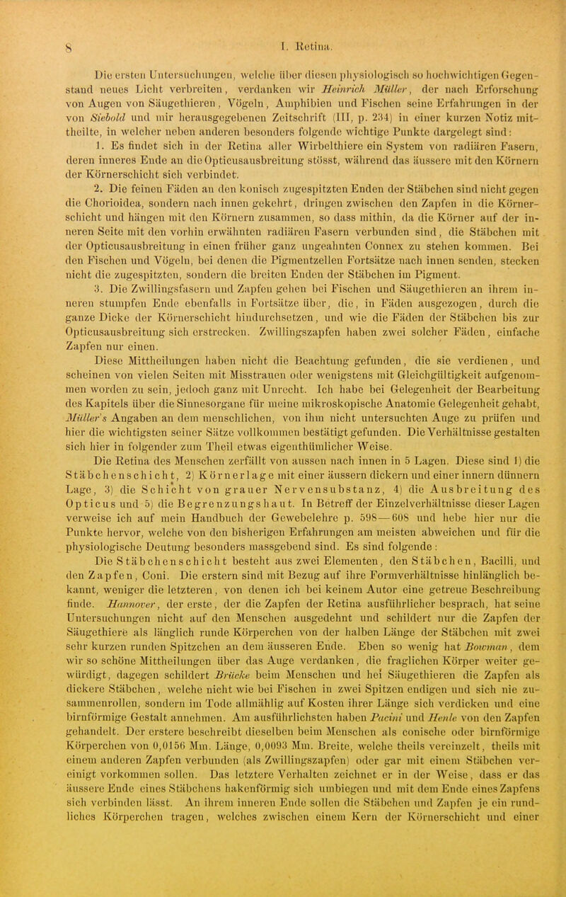 Die ersten Untcrsucluinf^feii, welclie über diesen physiologisch so hochwiclitigen Gegen- stand neues Liclit verbreiten, verdanken wir Heinrich Mülktr, der nacli Erforschung von Augen von Säugcthieren , Vögeln , Amphibien und Fischen seine Erfahrungen in der von Siebold und mir herausgegebenen Zeitsclirift (III, p. 234) in einer kurzen Notiz mit- theilte, in welcher neben anderen besonders folgende wichtige Punkte dargelegt sind: 1. Es findet sich in der Retina aller Wirbelthiere ein System von radiären Faseni, deren inneres Ende an die Opticusausbreitung stösst, während das äussere mit den Körnern der Körnerschicht sich verbindet. 2. Die feinen Fäden an den konisch zugespitzten Enden der Stäbchen sind nicht gegen die Chorioidea, sondern nach innen gekehrt, dringen zwischen den Zapfen in die Körner- schicht und hängen mit den Körnern zusammen, so dass mithin, da die Körner auf der in- neren Seite mit den vorhin erwähnten radiären Fasern verbunden sind, die Stäbchen mit der Opticusausbreitung in einen früher ganz ungeahnten Connex zu stehen kommen. Bei den Fischen und Vögeln, bei denen die Pigmeutzellen Fortsätze nach innen senden, stecken nicht die zugespitzten, sondern die breiten Enden der Stäbchen im Pigment. 3. Die Zwillingsfasern und Zapfen gehen bei Fischen und Säugcthieren an ihrem in- neren stumpfen Ende ebenfalls in Fortsätze über, die, in Fäden ausgezogen, durch die ganze Dicke der Körnerschicht hindurchsetzen, und wie die Fäden der Stäbchen bis zur Opticusausbreitung sich erstrecken. Zwillingszapfen haben zwei solcher Fäden, einfache Zapfen nur einen. Diese Mittheilungen haben nicht die Beachtung gefunden, die sie verdienen, und scheinen von vielen Seiten mit Misstrauen oder wenigstens mit Gleichgültigkeit aufgenom- men worden zu sein, jedoch ganz mit Unrecht. Ich habe bei Gelegenheit der Bearbeitung des Kapitels über die Sinnesorgane für meine mikroskopische Anatomie Gelegenheit gehabt, 3IiiUer's Angaben an dem menschlichen, von ihm nicht untersuchten Auge zu prüfen und hier die wichtigsten seiner Sätze vollkommen bestätigt gefunden. Die Verhältnisse gestalten sich hier in folgender zum Theil etwas eigenthümlicher Weise. Die Retina des Menschen zerfällt von aussen nach innen in 5 Lagen. Diese sind I) die Stäbchenschicht, 2) Körner läge mit einer äussern dickern und einer innern dünnern Lage, 3) die Schicht von grauer Nervensubstanz, 4) die Ausbreitung des Opticus und 5) die B e gr e n zu ng s h a u t. In Betreff der Einzelverhältnisse dieser Lagen verweise ich auf mein Handbuch der Gewebelehre p. 598—6ü8 und hebe hier nur die Punkte hervor, welche von den bisherigen Erfahrungen am meisten abweichen und für die physiologische Deutung besonders massgebend sind. Es sind folgende : Die Stäbchenschicht besteht aus zwei Elementen, den Stäbchen, Bacilli, und den Zapfen, Coni. Die erstem sind mit Bezug auf ihre Formverhältnisse hinlänglich be- kannt, weniger die letzteren, von denen ich bei keinem Autor eine getreue Beschreibung finde. Hannover, der erste, der die Zapfen der Retina ausführlicher besprach, hat seine Untersuchungen nicht auf den Menschen ausgedehnt und schildert nur die Zapfen der Säugethiere als länglich runde Körperchen von der halben Länge der Stäbchen mit zwei sehr kurzen runden Spitzchen an dem äusseren Ende. Eben so wenig \vAtBoicman, dem wir so schöne Mittheilungen über das Auge verdanken, die fraglichen Körper weiter ge- würdigt, dagegen schildert Brücke beim Menschen und hei Säugcthieren die Zapfen als dickere Stäbchen, welche nicht wie bei Fischen in zwei Spitzen endigen und sich nie zu- sammenrollen, sondern im Tode allmählig auf Kosten ihrer Länge sich verdicken und eine birnförmige Gestalt annehmen. Am ausführlichsten haben Pacini und Henlc von den Zapfen gehandelt. Der erstere beschreibt dieselben beim Menschen als conisclie oder birnförmige Körperchen von 0,015(i Mm. Länge, 0,0093 Mm. Breite, welche theils vereinzelt, theils mit einem anderen Zapfen verbunden (als Zwillingszapfen) oder gar mit einem Stäbchen ver- einigt vorkommen sollen. Das letztere Verhalten zeichnet er in der Weise, dass er das äussere Ende eines Stäbchens hakenförmig sich umbiegen und mit dem Ende eines Zapfens sich verbinden lässt. An ihrem inneren Ende sollen die Stäbchen und Zapfen je ein rund- liches Körperclien tragen, welches zwischen einem Kern der Körnerschicht und einer