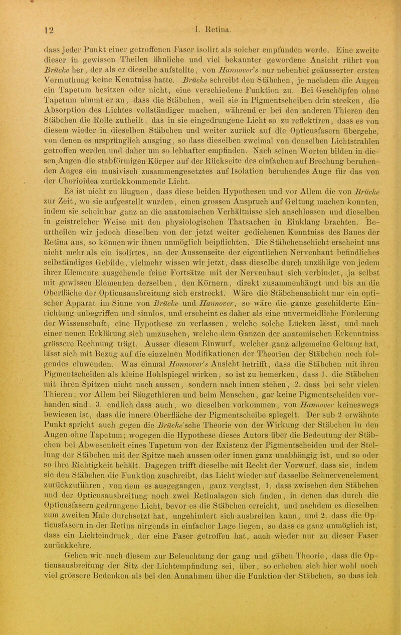 (lass jeder Punkt einer f^etroffonen Faser isolirt als solclier empfunden werde. Eine zweite dieser in gewissen Tiieilen ähnliche und viel bekannter gewordene Ansicht rührt von Biiicke her, der als er dieselbe aufstellte, von Hannover^s nur nebenbei geäusserter ersten Vermuthuug Iceine Kenntniss hatte. Brücke schreibt den Stäbchen, je nachdem die Augen ein Tapetum besitzen oder nicht, eine verschiedene Funktion zu. Bei Geschöpfen ohne Tapetum nimmt er an, dass die Stäbchen, weil sie in Pigmentscheiben drin stecken, die Absorption des Lichtes vollständiger machen, währender bei den anderen Thieren den Stäbchen die Rolle zutheilt, das in sie eingedrungene Licht so zu reflektiren, dass es von diesem wieder in dieselben Stäbchen und weiter zurück auf die Opticusfasern übergehe, von denen es ursprünglich ausging, so dass dieselben zweimal von denselben Lichtstrahlen getroffen werden und dalier um so lebhafter empfinden. Nach seinen Worten bilden in die- sen Augen die stabformigen Körper auf der Rückseite des einfachen auf Brechung beruhen- den Auges ein musivisch zusammengesetztes auf Isolation beruhendes Auge für das von der Chorioidea zurückkommende Licht. Es ist nicht zu läugnen, dass diese beiden Hypothesen und vor Allem die von Brücke zur Zeit, wo sie aufgestellt wurden , einen grossen Anspruch auf Geltung machen konnten, indem sie scheinbar ganz an die anatomischen Verhältnisse sich anschlössen und dieselben in geistreicher Weise mit den physiologischen Thatsachen in Einklang brachten. Be- urtheilen wir jedoch dieselben von der jetzt weiter gediehenen Kenntniss des Baues der Retina aus, so können wir ihnen unmöglich beipflichten. Die Stäbchenschicht erscheint uns nicht mehr als ein isolirtes, an der Aussenseite der eigentlichen Nervenhaut befindliches selbständiges Gebilde, vielmehr wissen wir jetzt, dass dieselbe durch unzählige von jedem ihrer Elemente ausgehende feine Fortsätze mit der Nervenhaut sich verbindet, ja selbst mit gewissen Elementen derselben , den Körnern, direkt zusammenhängt und bis an die Oberfläche der Opticusausbreitung sich erstreckt. Wäre die Stäbchenschicht nur ein opti- scher Apparat im Sinne von Brücke und Hannover, so wäre die ganze geschilderte Ein- richtung unbegriifen und sinnlos, imd erscheint es daher als eine unvermeidliche Forderung der Wissenschaft, eine Hypothese zu verlassen, welche solche Lücken lässt, imd nach einer neuen Erklärung sich umzusehen, welche dem Ganzen der anatomischen Erkenntniss grössere Rechnung trägt. Ausser diesem Einwurf, welcher ganz allgemeine Geltung hat, lässt sich mit Bezug auf die einzelnen Modifikationen der Theorien der Stäbclien noch fol- gendes einwenden. Was einmal JTrtwnaücr's Ansicht betrifft, dass die Stäbchen mit ihren Pigmentscheiden als kleine Hohlspiegel wirken, so ist zu bemerken, dass 1. die Stäbchen mit ihren Spitzen nicht nach aussen, sondern nach innen stehen, 2. dass bei sehr vielen Thieren, vor Allem bei Säugethieren und beim Menschen, gar keine Pigmentscheiden vor- handen sind; 3. endlich dass auch, wo dieselben vorkommen, von Ä^m^oü«/'keineswegs bewiesen ist, dass die innere Oberfläche der Pigmentscheibe spiegelt. Der sub 2 erwähnte Punkt spricht auch gegen die Brücke'ache Theorie von der Wirkung der Stäbchen in den Augen ohne Tapetum; wogegen die Hypothese dieses Autors über die Bedeutung der Stäb- chen bei Abwesenheit eines Tapetum von der Existenz der Pigmentscheiden und der Stel- lung der Stäbchen mit der Spitze nach aussen oder innen ganz unabhängig ist, und so oder so ihre Richtigkeit behält. Dagegen trifft dieselbe mit Recht der Vorwurf, dass sie, indem sie den Stäbchen die Funktion zuschreibt, das Liclit wieder auf dasselbe Sehnervenelement zurückzuführen, von dem es ausgegangen, ganz vergisst, 1. dass zwischen den Stäbchen und der Opticusausbreitung noch zwei Retinalagen sich finden, in denen das durch die Opticusfasern gedrungene Licht, bevor es die Stäbchen erreicht, und nachdem es dieselben zimi zweiten Male durchsetzt hat, ungehindert sich ausbreiten kann, und 2. dass die Op- ticusfasern in der Retina nirgends in einfacher Lage liegen, so dass es ganz unmöglich ist, dass ein Licliteiudruck, der eine Faser getroffen hat, auch wieder nur zu dieser Faser zurückkehre. Gehen wir nach diesem zur Beleuchtung der gang und gäben Theorie, dass die Op- ticusausbreitung der Sitz der Lichtompfindung sei, über, so erheben sich hier wohl noch viel grössere Bedenken als bei den Annahmen über die Funktion der Stäbchen, so dass ich
