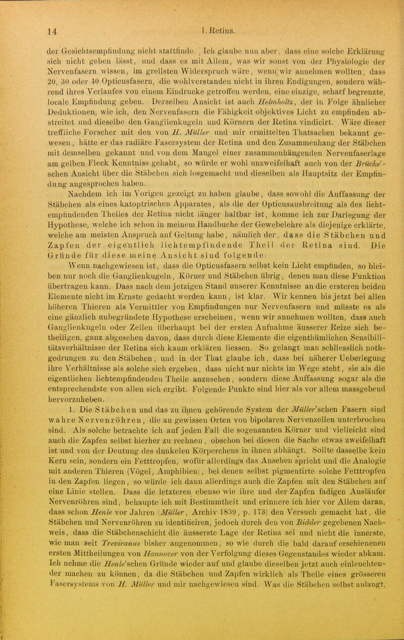 dov Gcsichtsempfindiin;^- nicht statttindo. \ Icli glaube nun aber, dass eine solche Erklärung sich nicht geben liisat, und dass es mit Allem, was wir sonst von der Physiologie der Nervenfasern wissen, im grellsten Widerspruch wäre, wcnn^wir annehmen wollten, dass 2ü, 30 oder 40 Opticusfasern, die wohlverstanden nicht in ihren Endigungen, sondern wäh- rend ihres Verlaufes von einem Eindrucke getroffen werden, eine einzige, scharf begrenzte, locale Empfindung geben. Derselben Ansicht ist auch Helinlioltz, der in Folge ähnliclier Deduktionen, wie ich, den Nervenfasern die Fähigkeit objektives Licht zu empfinden ab- streitet und dieselbe den Ganglienkugeln und Körnern der Retina vindicirt. Wäre dieser treffliche Forscher mit den von II. 3Iül/ar und mir ermittelten Thatsachen bekannt ge- wesen , liätte er das radiäre Fasersysteni der Eetina und den Zusammenhang der Stäbchen mit demselben gekannt und von dem Mangel einer zusammenhängenden Nervenfaserlage am gelben Fleck Kenntniss gehabt, so würde er wohl unzweifelhaft auch von der lirücke'- schen Ansicht über die Stäbchen sich losgemacht und dieselben als Hauptsitz der Empfin- dung angesproclien haben. Nachdem ich im Vorigen gezeigt zu haben glaube, dass sowohl die Auffassung der Stäbchen als eines katoptrischeu Apparates, als die der Opticusausbreitung als des licht- empündenden Theiles der Ketina nicht länger haltbar ist, komme ich zur Darlegung der Hypothese, welche ich schon in meinem Handbuche der Gewebelehre als diejenige erklärte, welche am meisten Anspruch auf Geltung habe, nämlich der, dass die Stäbchen und Zapfen der eigentlich lichtempfindende Theil der Retina sind. Die ijrründe für diese meine Ansicht sind folgende: Wenn nachgewiesen ist, dass die Opticusfasern selbst kein Licht empfinden, so blei- ben nur noch die Ganglienkugeln, Körner und Stäbchen übrig, denen man diese Funktion übertragen kann. Dass nach dem jetzigen Stand unserer Kenntnisse an die ersteren beiden Elemente nicht im Ernste gedacht werden kann, ist klar. Wir kennen bis jetzt bei allen höheren Thieren als Vermittler von Empfindungen nur Nervenfasern imd müsste es als eine gänzlich unbegründete Hypothese erscheinen, wenn wir annehmen wollten, dass auch Ganglienkugelu oder Zellen überhaupt bei der ersten Aufnahme äusserer Reize sich be- theiligen, ganz abgesehen davon, dass durch diese Elemente die eigenthümlichen Sensibili- tiitsverhältnisse der Retina sich kaum erklären Hessen. So gelangt man schliesslich noth- gedrungen zu den Stäbchen, und in der That glaube ich, dass bei näherer Ueberleguug ihre Verhältnisse als solche sich ergeben, dass nicht nur nichts im Wege steht, sie als die eigentlichen lichtempfindendeu Theile anzusehen, sondern diese Auffassung sogar als die entsprechendste von allen sich ergibt. Folgende Punkte sind hier als vor allem massgebend hervorzuheben. 1. Die Stäbchen und das zu ihnen gehörende System der iT/M&r'schen Fasern sind wahre Nervenröhren, die an gewissen Orten von bipolaren Nervenzellen unterbrochen sind. Als solche betrachte ich auf jeden Fall die sogenannten Körner und vielleicht sind auch die Zapfen selbst hierher zu rechneu, obschon bei diesen die Sache etwas zweifelhaft ist und von der Deutung des dunkelen Körperchens in ihnen abhängt. Sollte dasselbe kein Kern sein, sondern ein Fetttropfen, wofür allerdings das Ansehen spricht und die Analogie mit anderen Thieren (Vögel, Amphibien], bei denen selbst pigmentirte solche Fetttropfen in den Zapfen liegen, so würde ich dann allerdings auch die Zapfen mit den Stäbchen auf eine Linie stellen. Dass die letzteren ebenso wie ihre und der Zapfen fadigen Ausläufer Nervenröhren sind, behaupte ich mit Bestimmtheit und erinnere ich hier vor Allem daran, dass schon ^en/e vor Jahren {Müller, Archiv 1839, p. 173) den Versuch gemacht hat, die Stäbchen und Nervenröhren zu identificiren, jedoch durch den von Biddcr gegebenen Nach- weis , dass die Stäbchenschicht die äusserste Lage der Retina sei und nicht die innerste, wie man seit Treviranua bisher angenommen, so wie durch die bald darauf erschienenen ersten Mittheilungeu von Hannover von der Verfolgung dieses Gegenstandes wieder abkam. Ich nehme die JTen^e'sehen Gründe wieder auf und glaube dieselben jetzt auch einleuchten- der machen zu können, da die Stäbchen und Zapfen wirklich als Theile eines grösseren Fiisersystenis von II. Müller und mir nachge\\ ieson sind. AVas die Stäbehen selbst anlangt,
