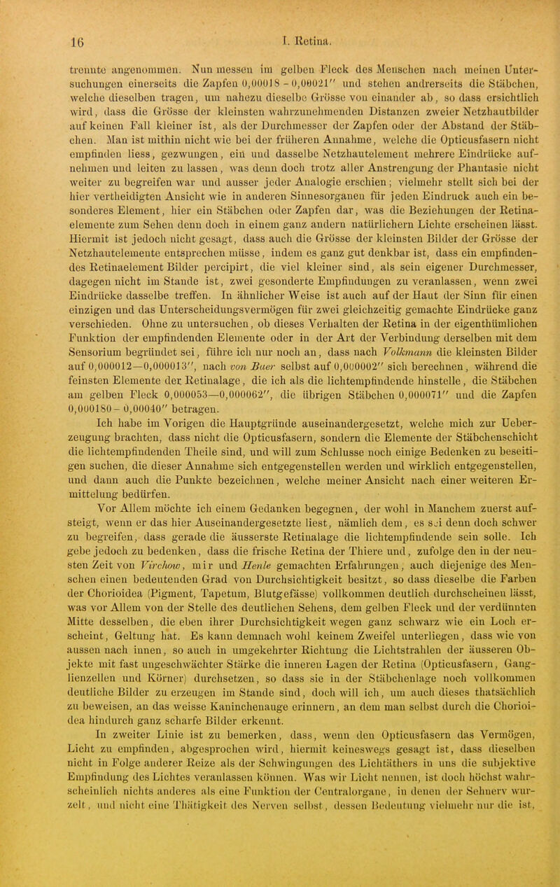 trennte angenommen. Nun messen im gelben Fleck des Menschen nach meinen Untere suchiingen einerseits die Zapfen 0,ü()ül8 - 0,00021 und stehen andrerseits die Stäbchen, welche dieselben tragen, um nahezu dieselbe Grösse von einander ab, sodass ersichtlich wird, dass die Grösse der kleinsten wahrzimehmenden Distanzen zweier Netzhautbilder auf keinen Fall kleiner ist, als der Durchmesser der Zapfen oder der Abstand der Stäb- chen. Man ist mithin nicht wie bei der früheren Annahme, welche die Opticusfasern nicht empfinden liess, gezwungen, ein und dasselbe Netzhautelement mehrere Eindrücke auf- nehmen und leiten zu lassen, was denn doch trotz aller Anstrengung der Phantasie nicht weiter zu begreifen war und ausser jeder Analogie erschien; vielmehr stellt sich bei der hier vertheidigten Ansicht wie in anderen Sinnesorganen für jeden Eindruck auch ein be- sonderes Element, hier ein Stäbchen oder Zapfen dar, was die Beziehungen der Retina- elemente zum Sehen denn doch in einem ganz andern natürlichem Lichte erscheinen lässt. Hiermit ist jedoch nicht gesagt, dass auch die Grösse der kleinsten Bilder der Grösse der Netzhautelemente entsprechen müsse, indem es ganz gut denkbar ist, dass ein empfinden- des Retinaelement Bilder percipirt, die viel kleiner sind, als sein eigener Durchmesser, dagegen nicht im Stande ist, zwei gesonderte Empfindungen zu veranlassen, wenn zwei Eindrücke dasselbe trelfen. In ähnlicher Weise ist auch auf der Haut der Sinn für einen einzigen und das Unterscheidungsvermögen für zwei gleichzeitig gemachte Eindrücke ganz verschieden. Ohne zu untersuchen, ob dieses Verhalten der Retina in der eigenthümlichen Funktion der empfindenden Elemente oder in der Art der Verbindung derselben mit dem Sensorium begründet sei, führe ich nur noch an, dass nach Volkmann die kleinsten Bilder auf 0,000012—0,000013, nach von Buer selbst auf 0,0U00Ü2 sich berechnen, während die feinsten Elemente der Retinalage, die ich als die lichtempfindende hinstelle, die Stäbchen am gelben Fleck 0,000053—0,000062, die übrigen Stäbchen 0,000071 und die Zapfen 0,000180- 0,00040 betragen. Ich habe im Vorigen die Hauptgründe auseinandergesetzt, welche mich zur- Ueber- zeugung brachten, dass nicht die Opticusfasern, sondern die Elemente der Stäbchenschicht die lichtempfindenden Theile sind, und will zum Schlüsse noch einige Bedenken zu beseiti- gen suchen, die dieser Annahme sich entgegenstellen werden und wirklich entgegenstellen, und dann auch die Punkte bezeichnen, welche meiner Ansicht nach einer weiteren Er- mittelung bedürfen. Vor Allem möchte ich einem Gedanken begegnen, der wohl in Manchem zuerst auf- steigt, wenn er das hier Auseinandergesetzte liest, nämlich dem, es s^i denn doch schwer zu begreifen, dass gerade die äusserste Retinalage die lichtempfindende sein solle. Ich gebe jedoch zu bedenken, dass die frische Retina der Thiere und, zufolge den in der neu- sten Zeit von Virchoio, mir und Ilenle gemachten Erfahrungen, auch diejenige des Men- schen einen bedeutenden Grad von Durchsichtigkeit besitzt, so dass dieselbe die Farben der Chorioidea (Pigment, Tapetum, Blutgefässe) vollkommen deutlich durchscheinen lässt, was vor Allem von der Stelle des deutlichen Sehens, dem gelben Fleck imd der verdünnten Mitte desselben, die eben ihrer Durchsichtigkeit wegen ganz schwarz wie ein Loch er- scheint, Geltung hat. Es kann demnach wohl keinem Zweifel unterliegen, dass wie von aussen nach innen, so auch in umgekehrter Richtung die Lichtstrahlen der äusseren Ob- jekte mit fast nngeschwächter Stärke die inneren Lagen der Retina (Opticusfasern, Gang- lienzellen und Körner) durchsetzen, so dass sie in der Stäbchenlage noch vollkommen deutliche Bilder zu erzeugen im Stande sind, doch will ich, um auch dieses thatsächlich zu beweisen, an das weisse Kanincheuauge erinnern, an dem man selbst durch die Chorioi- dea hindurch ganz scharfe Bilder erkennt. In zweiter Linie ist zu bemerken, dass, wenn den Opticusfasern das Vermögen, Licht zu empfinden, abgesprochen wird, hiermit keineswegs gesagt ist, dass dieselben nicht in Folge anderer Reize als der Schwingungen des Lichtäthers in uns die subjektive Empfindung des Lichtes veranlassen können. Was wir Licht nennen, ist doch höchst wahr- scheinlich nichts anderes als eine Funktion der Centraiorgane, in denen der Sehnerv wur- zelt, und nicht eine Tliätigkeit des Nerven selbst, dessen Bedeutung vielmehr nur die ist.