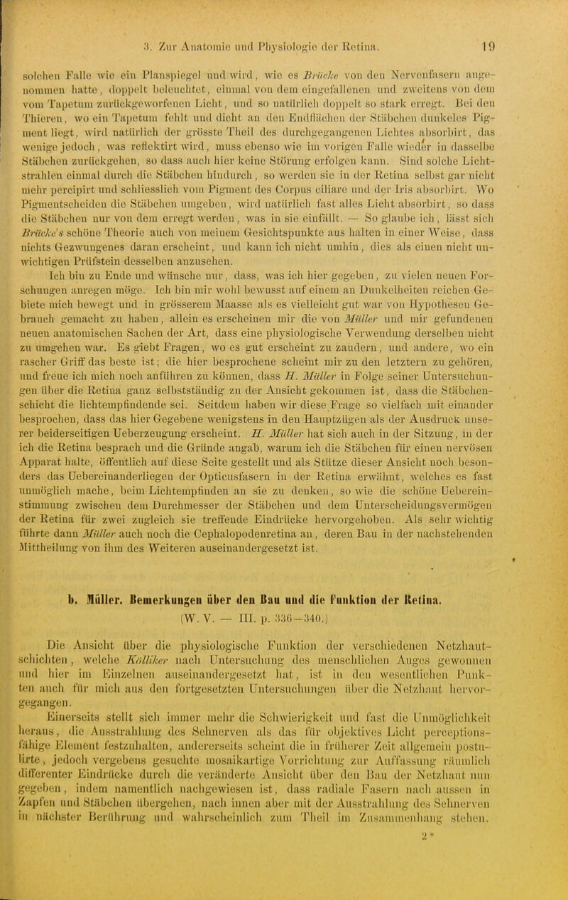 solduMi Falle wie ein Planspieg-ol und wird, wie aa Bn'irk« von den Nervenfasern ange- nommen iiatte, doppelt beleuchtet, einmal von dem eingefallenen und zweitens von dem vom Tapetum zurückgeworfenen Licht, und so natürlich dopi)elt so stark erregt. Bei den Thiereu, wo ein Tapetum fehlt und dicht an den Endflächen der Stäbchen duidtcles Pig- mentliegt, wird natürlich der grösste Tlieil des durchgegangenen Liclites absorbirt, das wenige jedoch , was reflektirt wird , mnss el)enso wie im voi'igen Falle wieder in dasselbe Stäbchen zurückgehen, so dass auch hier keine Störung erfolgen kann. Sind solche Licht- strahlen einmal durch die Stäbchen hindurch , so werden sie in der Retina selbst gar nicht mehr porcipirt und schliesslich vom Pigment des Corpus ciliare und dei' Iris absorbirt. Wo Pigmentscheiden die Stäbchen umgeben, wird natürlich fast alles Licht absorbirt, so dass die Stäbchen nur von dem erregt werden, was in sie einfällt. -- So glaube ich , lässt sich Bn'ic/ie's schöne Theorie auch von meinem Gesichtspunkte aus halten in einer Weise, dass nichts Gezwungenes daran erscheint, und kann ich nicht umhin, dies als einen nicht un- Avichtigen Prüfstein desselben anzusehen. Ich bin zu Ende und wünsche nur, dass, was ich hier gegeben, zu vielen neuen For- schungen anregen möge. Ich bin mir wohl bewusst aixf einem an Dunkelheiten reichen Ge- biete mich bewegt und in grösserem Maasse als es vielleicht gut war von Hypothesen Ge- brauch gemacht zu haben, allein es erscheinen mir die von Müller und mir gefundenen neuen anatomischen Sachen der Art, dass eine physiologische Verwendung derselben nicht zu umgehen war. Es giebt Fragen, wo es gut erscheint zu zaudern, und andere, wo ein rascher Griif das beste ist; die hier besprochene scheint mir zu den letztern zu gehören, und freue ich mich noch anführen zu können, dass Jf. 3Iiiller in Folge seiner Untersuchun- gen über die Retina ganz selbstständig zu der Ansicht gekommen ist, dass die Stäbchen- schicht die lichtempfindende sei. Seitdem haben wir diese Frage so vielfach mit einander besprochen, dass das hier Gegebene wenigstens in den Hauptzügen als der Ausdruefc unse- rer beiderseitigen Ueberzeugung erscheint. H. Ilüller hat sich auch in der Sitzung, in der ich die Retina besprach und die Gründe angab, warum ich die Stäbchen für einen nervösen Apparat halte, öflfentlich auf diese Seite gestellt und als Stütze dieser Ansicht noch beson- ders das Uebereinanderliegen der Opticusfasern in der Retina erwähnt, welches es fast unmöglich mache, beim Lichtempfinden an sie zu denken, sowie die schöne Ueberein- stimraung zwischen dem Durchmesser der Stäbchen und dem Unterscheidungsvermügen der Retina für zwei zugleich sie treifeude Eindrücke hervorgehoben. Als sehr wichtig führte dann Müller auch noch die Cephalopodenretina an, deren Bau in der nachstehenden Mittheilnng von ihm des Weiteren auseinandergesetzt ist. b. illullor. Bemerkungen über den Bau un«l die f'unktion der Retina. (W. V. — m. p. :].36-340.) Die Ansiclit über die physiologische Funktion der verschiedenen Netzhaut- schichten , welche Knllikar nacli Untersuchung des menschliclien Auges gewonnen und liier im Einzelnen auseinandergesetzt luit, ist in den wesentlielien Punk- ten auch für raicli aus den fortgesetzten Untersuchungen über die Nelzliaut hervor- gegangen. Einerseits stellt sicli immer mehr die Scliwierigkeit und fast die Unmöglichkeit heraus, die Ausstrahhing des Sehnerven als das für objektives Licht perceptions- fäliigc Element festzulialtcm, andererseits seheint die in früherer Zeit allgemein ])ostu- lirte, jedoch vergebens gesuchte mosaikartige Vorrichtung zur Auffassung rilumlich differenter Eindrücke durch die veränderte Ansicht über den Bau der Netzhaut nun gegeben, indem namentlich nacligewiesen ist, dass radiale Fasern nach aussen in Zapfen und Stilbclien übergehen, nach innen aber mit der Ausstrahlung des Sehnerven in nächster Berührung und wahrscheiidich zum Theil im Zusannnenhang stellen. 2*