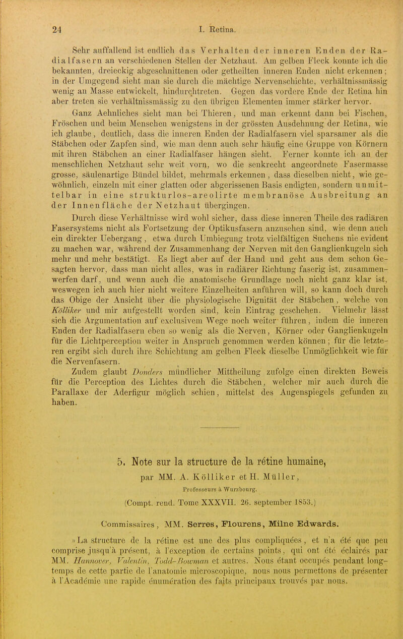 Sehr auffallend ist encilicli das Verhalten der inneren Enden der Ra- dial fasern an verschiedenen Stellen der Netzhaut. Am gelben Fleck konnte ich die bekannten, dreieckig abgeschnittenen oder getheilten inneren Enden nicht erkennen; in der Umgegend sieht man sie durch die mächtige Nervenschichte, verhältnissniässig wenig an Masse entwickelt, hindiirchtreten. Gegen das vordere Ende der Retina hin aber treten sie verhältnissniässig zu den übrigen Elementen immer stärker hervor. Ganz Aehnliches sieht man bei Thieren, und man erkennt dann bei Fischen, Fröschen und beim Menschen wenigstens in der grössten Ausdehnung der Retina, wie ich glaube, deutlich, dass die inneren Enden der Radialfasern viel sparsamer als die Stäbchen oder Zapfen sind, wie man denn auch sehr häufig eine Gruppe von Körnern mit ihren Stäbchen an einer Radialfaser hängen sieht. Ferner konnte ich an der menschlichen Netzhaut sehr weit vorn, wo die senkrecht angeordnete Fasermasse grosse, säulenartige Bündel bildet, mehrmals erkennen , dass dieselben nicht, wie ge- wöhnlich, einzeln mit einer glatten oder abgerissenen Basis endigten, sondern unmit- telbar in eine strukturlos-areolirte membranöse Ausbreitung an der Innenfläche der Netzhaut übergingen. Durch diese Verhältnisse wird wohl sicher, dass diese inneren Theile des radiären Fasersystems nicht als Fortsetzung der Optikusfasern anzusehen sind, wie denn auch ein direkter Uebergang, etwa durch Umbieguug trotz vielfältigen Suchens nie evident zu machen war, während der Zusammenhang der Nerven mit den Ganglienkugelu sich mehr und mehr bestätigt. Es Hegt aber auf der Hand und geht aus dem schon Ge- sagten hervor, dass man nicht alles, was in radiärer Richtung faserig ist, zusammen- werfen darf, und wenn auch die anatomische Grundlage noch nicht ganz klar ist, weswegen ich auch hier nicht weitere Einzelheiten anführen will, so kann doch durch das Obige der Ansicht über die physiologische Dignität der Stäbchen, welche von Kölliker und mir aufgestellt worden sind, kein Eintrag geschehen. Vielmehr lässt sich die Argumentation auf exclusivem Wege noch weiter führen, indem die inneren Enden der Radialfaseru eben so wenig als die Nerven, Körner oder Ganglienkugeln für die Lichtperception weiter in Anspruch genommen werden können; für die letzte- ren ergibt sich durch ihre Schichtung am gelben Fleck dieselbe Unmöglichkeit wie für die Nervenfasern. Zudem glaubt Donders mündlicher Mittheilung zufolge einen direkten Beweis für die Perception des Lichtes durch die Stäbchen, welcher mir auch durch die Parallaxe der Aderfigur möglich schien, mittelst des Augenspiegels gefunden zu haben. 5. Note sur la structure de la retine humaine, par MM. A. Kölliker et H. Müller, Professeurs ä Wurzbourg. (Compt. rend. Tome XXXVII. 26. September 1853.) Commissaires , MM. Serres, Plourens, Milne Edwards. n La structure de la retine est une des plus compliquees, et n'a ete que peu comprise jusqu'ä present, ä l'exception de certains points, qui ont ete eclaires par MM. Hannover, Vulcntui. Tüdd-.Boivman et autres. Nous ötant occupes peudant long- temps de cette partic de ranatomie microscojjique, nous nous pcrmettons de presenter ä l'Acadömie une rapide enunieratiou des faits principaux trouves par nous.