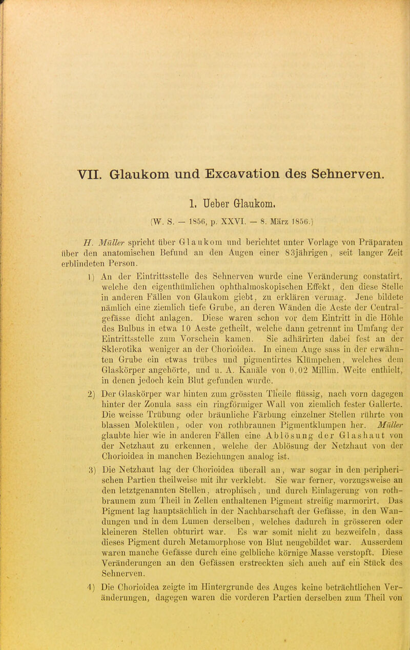 1. Ueber Grlaukom. (W. S. - 1856, p. XXVI. - 8. März 1856.) H. Müller spricht über Glaukom und berichtet unter Vorlage von Präparaten über den anatomischen Befund an den Augen einer 83jährigen , seit langer Zeit erblindeten Person. 1) An der Eintrittsstelle des Sehnerven wurde eine Veränderung constatirt,, welche den eigenthümlichen ophthalmoskopischen Effekt, den diese Stelle in anderen Fällen von Glaukom giebt, zu erklären vermag. Jene bildete nämlich eine ziemlich tiefe Grube, an deren Wänden die Aeste der Ceutral- gefässe dicht anlagen. Diese waren schon vov dem Eintritt in die Höhle des Bulbus in etwa 10 Aeste getheilt, welche dann getrennt im Umfang der Eintrittsstelle zum Vorschein kamen. Sie adhärirteu dabei fest an der Sklerotika weniger an der Chorioidea. In einem Auge sass in der erwähn- ten Grube ein etwas trübes und pigmentirtes Kliimpchen, welches dem Glaskörper angehörte, und u. A. Kanäle von 0,02 Millim. Weite enthielt, in denen jedoch kein Blut gefunden wurde. 2) Der Glaskörper war hinten zum grössten Tlieile flüssig, nach vorn dagegen hinter der Zonula sass ein ringförmiger Wall von ziemlich fester Gallerte. Die weisse Trübung oder bräunliche Färbung einzelner Stellen rührte von blassen Molekülen, oder von rothbrauuen Pigmentklumpen her. Müller glaubte hier wie in anderen Fällen eine Ablösung der Glas haut von der Netzhaut zu erkennen, welche der Ablösung der Netzhaut von der Chorioidea in manchen Beziehungen aualog ist. 3) Die Netzhaut lag der Chorioidea überall an, war sogar in den peripheri- schen Partien theilweise mit ihr verklebt. Sie war ferner, vorzugsweise au den letztgenannten Stellen, atrophisch, und durch Einlagerung von roth- braunem zum Theil in Zellen enthaltenen Pigment streifig marmorirt. Das Pigment lag hauptsächlich in der Nachbarschaft der Gefässe, in den Wan- dungen und in dem Lumen derselben, welches dadurch in grösseren oder kleineren Stellen obturirt war. Es war somit nicht zu bezweifeln, dass dieses Pigment durch Metauiorphose von Blut neugebildet war. Ausserdem waren manche Gefässe durch eine gelbliche körnige Masse verstopft. Diese Veränderungen an den Gelassen erstreckten sich auch auf ein Stück des Sehnerven. 4) Die Chorioidea zeigte im Hintergründe des Auges keine beträchtlichen Ver- änderungen, dagegen waren die vorderen Partien derselben zum Theil von