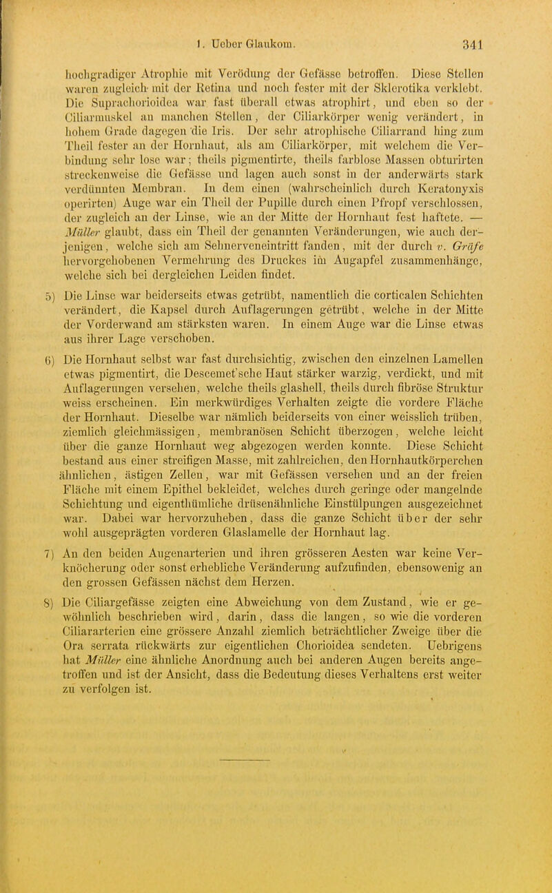 hochgradiger Atroiihic mit Verödung der Gofässe betroffen. Diese Stellen waren zugleich- mit der Ketina und noch fester mit der Sklerotika verklebt. Die Suprachorioidea war fast überall etwas atrophirt, und eben so der Ciliarmuskel au manchen Stellen, der Ciliarkörper wenig verändert, in hohem Grade dagegen die Iris. Der sehr atrophische Ciliarrand hing zum Theil fester an der Hornhaut, als am Ciliarkörper, mit welchem die Ver- bindung sehr lose war; theils pigmentirte, theils farblose Massen obturirten streckenweise die Gefässe und lagen auch sonst in der anderwärts stark verdünnten Membran. In dem einen (walirscheinlich durch Keratonyxis operirten) Auge war ein Theil der Pupille durch einen Pfropf verschlossen, der zugleich an der Linse, wie an der Mitte der Hornhaut fest haftete. — Müller glaubt, dass ein Theil der genannten Veränderungen, wie auch der- jenigen, welclie sich am Selmerveueintritt fanden, mit der durch v. Gräfe hervorgehobenen Vermehrung des Druckes im Augapfel zusammenhänge, welche sich bei dergleichen Leiden findet. 5) Die Linse war beiderseits etwas getrübt, namentlicli die corticalen Schichten verändert, die Kapsel durch Auflagerungen getrübt, welche in der Mitte der Vorder wand am stärksten waren. In einem Auge war die Linse etwas aus ihrer Lage verschoben. 6) Die Hornhaut selbst war fast durchsichtig, zwischen den einzelnen Lamellen etwas pigmentirt, die Descemet'sche Haut stärker warzig, verdickt, und mit Auflagerungen versehen, welche theils glashell, theils durch fibröse Struktur weiss erscheinen. Ein merkwürdiges Verhalten zeigte die vordere Fläche der Hornhaut. Dieselbe war nämlich beiderseits von einer weisslich trüben, ziemlich gleichmässigen, membranösen Schicht überzogen, welche leicht über die ganze Hornhaut weg abgezogen werden konnte. Diese Schicht bestand aus einer streifigen Masse, mit zahlreichen, den Hornhautkörperchen ähnlichen, ästigen Zellen, war mit Gefässen versehen und an der freien Fläche mit einem Epithel bekleidet, welches durch geringe oder mangelnde Schichtung und eigenthümliche drüsenähnliche Einstülpungen ausgezeichnet war. Dabei war hervorzuheben, dass die ganze Schicht über der sehr wohl ausgeprägten vorderen Glaslamelle der Hornhaut lag. 7) An den beiden Augenarterien und ihren grösseren Aesten war keine Ver- knöcherung oder sonst erhebliche Veränderung aufzufinden, ebensowenig an den grossen Gefässen nächst dem Herzen. 8) Die Ciliargefässe zeigten eine Abweichung von dem Zustand, wie er ge- wöhnlich beschrieben wird , darin , dass die langen, so wie die vorderen Ciliararterien eine grössere Anzahl ziemlich beträchtlicher Zweige über die Ora serrata rückwärts zur eigentlichen Chorioidea sendeten. Uebrigens hat Müller eine ähnliche Anordnung auch bei anderen Augen bereits ange- troffen und ist der Ansicht, dass die Bedeutung dieses Verhaltens erst weiter zu verfolgen ist.