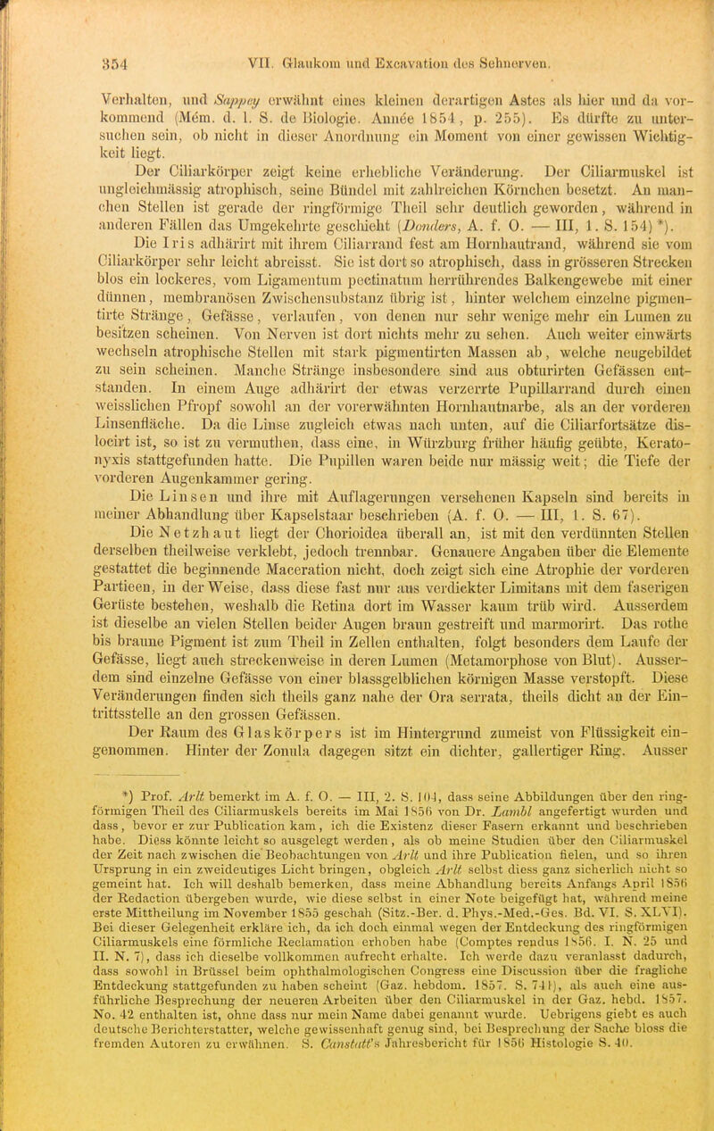 Verhalten, und Sappey erwähnt eines kleinen dei'artigen Astes als liier und da vor- kommend (Mdm. d. 1. S. de Biologie. Aunee 1854, p. 255). Es dürfte zu unter- suelien sein, ob nicht in dieser Anordnung ein Moment von einer gewissen Wichtig- keit liegt. Der Ciliarkörper zeigt keine erhebliche Veränderung. Der Ciliarmuskel ist ungleichmässig atrophisch, seine Bündel mit zahlreichen Körnchen besetzt. An man- chen Stelleu ist gerade der ringförmige Theil sehr deutlich geworden, während in anderen Fällen das Umgekehrte geschieht (Ihmders, A. f. 0. — III, 1. S. 154) *). Die Iris adhärirt mit ihrem Ciliarrand fest am Hornhautrand, während sie vom Ciliarkörper sehr leicht abreisst. Sie ist dort so atrophisch, dass in grösseren Strecken blos ein lockeres, vom Ligamentimi pectinatum herrührendes Balkengewebe mit einer dünnen, membranösen Zwischensubstanz übrig ist, hinter welchem einzelne pigmen- tirte Stränge , Gefässe, verlaufen, von denen nur sehr wenige mehr ein Lumen zu besitzen scheinen. Von Nerven ist dort nichts mehr zu sehen. Auch weiter einwärts wechseln atrophische Stellen mit stark pigmentirten Massen ab, welche neugebildet zu sein scheinen. Manche Stränge insbesondere sind aus obturirten Gefässen ent- standen. In einem Auge adhärirt der etwas verzerrte Pupillarrand durch einen weisslichen Pfropf sowohl an der vorerwähnten Hornhautnarbe, als an der vorderen Linsenfläche. Da die Linse zugleich etwas nach unten, auf die Ciliarfortsätze dis- locirt ist, so ist zu vermuthen, dass eine, in Würzburg früher häufig geübte, Kerato- nyxis stattgefunden hatte. Die Pupillen waren beide nur mässig weit; die Tiefe der vorderen Augenkammer gering. Die Linsen imd ihre mit Auflagerungen versehenen Kapseln sind bereits in meiner Abhandlung über Kapselstaar beschrieben (A. f. 0. — HI, 1. S. 67). Die Netzhaut liegt der Chorioidea überall an, ist mit den verdünnten Stellen derselben theilweise verklebt, jedoch trennbar. Genauere Angaben über die Elemente gestattet die beginnende Maceration nicht, doch zeigt sich eine Atrophie der vorderen Partieen, in der Weise, dass diese fast nur aus verdickter Limitans mit dem faserigen Gerüste bestehen, weshalb die Retina dort im Wasser kaum trüb wird. Ausserdem ist dieselbe an vielen Stellen beider Augen braun gestreift und marmorirt. Das rothe bis braune Pigment ist zum Theil in Zellen enthalten, folgt besonders dem Laufe der Gefässe, liegt auch streckenweise in deren Lumen (Metamorphose von Blut). Ausser- dem sind einzelne Gefässe von einer blassgelblichen körnigen Masse verstopft. Diese Veränderungen finden sich theils ganz nahe der Ora serrata, theils dicht an der Ein- trittsstelle an den grossen Gefässen. Der Raum des Glaskörpers ist im Hintergrund zumeist von Flüssigkeit ein- genommen. Hinter der Zonula dagegen sitzt ein dichter, gallertiger Ring. Ausser *) Prof. Arlt bemerkt im A. f. O. — III, 2. S. 104, das.s seine Abbildungen über den ring- förmigen Theil des Ciliarmuskels bereits im Mai 1S5B von Dr. Lamhl angefertigt wurden und dass, bevor er zur Piiblication kam, ich die Existenz dieser Fasern erkannt und beschrieben habe. Diess könnte leicht so ausgelegt werden, als ob meine Studien über den Ciliarn\uskel der Zeit nach zwischen die Beobachtungen von Arlt und ihre Publication fielen, und so ihren Ursprung in ein zweideutiges Licht bringen, obgleich Arlt selbst diess ganz sicherlich nicht so gemeint hat. Ich will deshalb bemerken, dass meine Abhandlung bereits Anfangs April I S.ili der Redaction übergeben wurde, wie diese selbst in einer Note beigefügt hat, während meine erste Mittheilung im November 1855 geschah (Sitz.-Ber. d. Phys.-Med.-Ges. Bd. VI. S. XLVI). Bei dieser Gelegenheit erkläre ich, da ich doch einmal wegen der Entdeckung des ringförmigen Ciliarmuskels eine förmliche Reclamation erhoben habe (Comptes reudus ls5n. I. N. 25 und II. N. T), dass ich dieselbe vollkommen aufrecht erhalte. Ich werde dazu veranlasst dadurch, dass sowohl in Brüssel beim ophthalmologischen Congress eine Discus.sion über die fragliche Entdeckung stattgefunden zu haben scheint (Gaz. hebdom. 1S5T. S. 7-lf), als auch eine aus- führliche Besprechung der neueren Arbeiten über den Ciliarmuskel in der Gaz. hebd. IS57. No. 42 enthalten ist, ohne dass nur mein Name dabei genannt wurde. Uebrigens giebt es auch deutsche Berichterstatter, welche gewissenhaft genug sind, bei Besprechung der Sache bloss die fremden Autoren zu crwühnen. S. CanstatC^ Jahresbericht für 1850 Histologie S. 40.