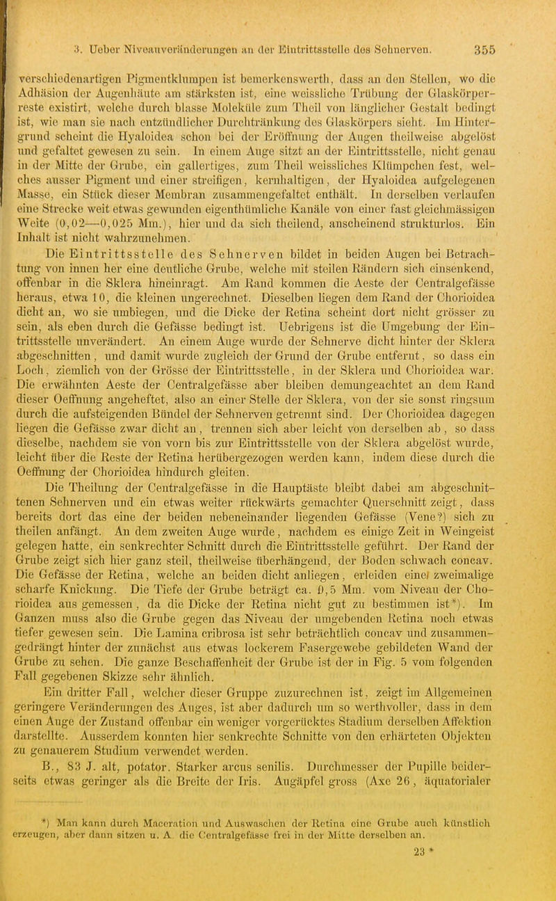 verschiedenartigen Pigmentltlunipen ist bemorkcnswertli, dass an den Stellen, wo die Adhäsion der Augenhäute am stärksten ist, eine weissliche Trübung der Glaskörper- reste existirt, welclio durch blasse Moleküki zum Tiioil von länglicher Gestalt bedingt ist, wie man sie nach entziindlichor Durchtränkung des Glaskörpers sieht. Im Hinter- grund scheint die Hyaloidea schon bei der Eröffnung der Augen theilweise abgelöst und gefaltet gewesen zu sein. In einem Auge sitzt an der Eintrittsstelle, nicht genau in der Mitte der Grube, ein gallertiges, zum Theil weissliches Klümpchen fest, wel- ches ausser Pigment und einer streifigen, kernhaltigen, der Hyaloidea aufgelegcuen Masse, ein Stück dieser Membran zusammengefaltet enthält. In derselben vei'laufen eine Strecke weit etwas gewunden eigenthtlmliclie Kanäle von einer fast gleichmässigen Weite (0,02—0,025 Mm.), hier und da sich theilend, anscheinend strukturlos. Ein Inhalt ist nicht wahrzunehmen. Die Eintrittsstelle des Sehnerven bildet in beiden Augen bei Betrach- tung von innen her eine deutlielie Grube, welche mit steilen Rändern sich einsenkend, offenbar in die Sklera hineinragt. Am Kand kommen die Aeste der Centi-algefässe heraus, etwa 10, die kleinen ungerechnet. Dieselben liegen dem Rand der Chorioidea dicht an, wo sie umbiegen, und die Dicke der Retina scheint dort nicht grösser zu sein, als eben durch die Gefässe bedingt ist. Uebrigeus ist die Umgebung der Ein- trittsstelle unverändert. Au einem Auge wurde der Sehnerve dicht hinter der Sklera abgeschnitten , und damit wurde zugleich der Grund der Grube entfernt, so dass ein Loch, ziemlich von der Grösse der Eintrittsstelle, in der Sklera und Chorioidea war. Die erwähnten Aeste der Centralgefässe aber bleiben demungeachtet an dem Rand dieser Oeffnung angeheftet, also an einer Stelle der Sklera, von der sie sonst ringsum durch die aufsteigenden Bündel der Sehnerven getrennt sind. Der Chorioidea dagegen liegen die Gefässe zwar dicht an, trennen sich aber leicht von derselben ab, so dass dieselbe, nachdem sie von vorn bis zur Eintrittsstelle von der Sklera abgelöst wurde, leicht über die Reste der Retina herübergezogen werden kann, indem diese durch die Oeffnung der Chorioidea hindurch gleiten. Die Theilung der Centralgefässe in die Hauptäste bleibt dabei am abgeschnit- tenen Sehnerven und ein etwas weiter rückwärts gemachter Querschnitt zeigt, dass bereits dort das eine der beiden nebeneinander liegenden Gefässe (Vene?) sich zu theilen anfängt. An dem zweiten Auge wurde, nachdem es einige Zeit in Weingeist gelegen hatte, ein senkrechter Schnitt durch die Eintrittsstelle gefülirt. Der Rand der Grube zeigt sich hier ganz steil, theilweise überhängend, der Boden schwach concav. Die Gefässe der Retina, welche an beiden dicht anliegen, erleiden einel zweimalige scharfe Knickung. Die Tiefe der Grube beträgt ca. 0,5 Mm. vom Nivean der Cho- rioidea aus gemessen, da die Dicke der Retina nicht gut zu bestimmen ist*). Im Ganzen muss also die Grube gegen das Niveau der umgebenden Retina noch etwas tiefer gewesen sein. Die Lamina cribrosa ist sehr beträchtlich concav und zusammen- gedrängt hinter der zunächst aus etwas lockerem Fasergewebe gebildeten Wand der Grube zu sehen. Die ganze Beschaffenheit der Grube ist der in Fig. 5 vom folgenden Fall gegebenen Skizze sehr ähnlich. Ein di-itter Fall, welcher dieser Gruppe zuzurechnen ist, zeigt im Allgemeinen geringere Veränderungen des Auges, ist aber dadurcli um so werthvoller, dass in dem einen Auge der Zustand offenbar ein weniger vorgei-ücktes Stadium derselben Affektion darstellte. Ausserdem konnten hier senkrechte Schnitte von den erhärteten Objekten zu genauerem Studium verwendet werden. B., 83 J. alt, Potator. Starker arcus senilis. Durchmesser der Pupille beider- seits etwas geringer als die Breite der Iris. Augäpfel gross (Axc 26, äquatorialer *) Man kann durch Maceration und Auswaschen der Retina eine Grube auch künstlich erzeugen, aher dann sitzen u. A. die C'entralgefilsse frei in der Mitte derselben an. 23 *
