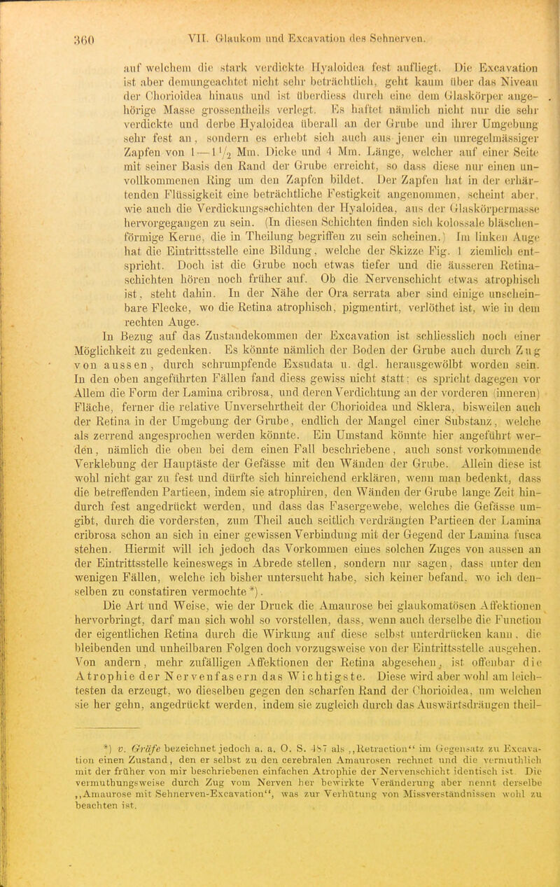 3(30 auf welchem die stark verdickte. Ilyaloidea fest aufliegt. Die Excavation ist aber demungeachtet nicht selir beträciitiich, geht kaum über das Niveau der Chorioidea hinaus und ist überdiess durch eine dem (Jlaskörper ange- . hörige Masse grossentheils verlegt. Es haftet nämlich nicht nur die sein- verdickte und derbe Hyaioidea überall an der Grube und ihrer Umgebung sehr fest an, sondern es erhebt sich auch aus jener ein unregeluiässiger Zapfen von l —Mm. Dicke und 4 Mm. Länge, welcher auf einer Seite mit seiner Basis den Rand der Grube erreicht, so dass diese nur einen un- vollkommenen King um den Zapfen bildet. Der Zapfen hat in dei- erhär- tenden Flüssigkeit eine beträchtliche Festigkeit angenommen, scheint aber, wie auch die Verdickungsschichten der Hyaioidea, aus der (jUaskörpermassc hervorgegangen zu sein. (In diesen Schichten finden sich kolossale bläschen- förmige Kerne, die in Theilung begriffen zu sein scheinen.) Im linken Auge hat die Eintrittsstelle eine Bildung, welche der Skizze Fig. 1 ziemlich ent- spricht. Doch ist die Grube noch etwas tiefer und die äusseren Retina- schichten hören noch früher auf. Ob die Nervenschicht etwas atrophisch ist, steht dahin. In der Nähe der Ora serrata aber sind einige unschein- bare Flecke, wo die Retina atrophisch, pigmentirt, verlöthet ist, wie in dem rechten Auge. In Bezug auf das Zustandekommen der Excavation ist schliesslich noch einer Möglichkeit zu gedenken. Es könnte nämlich der Boden der Grube auch durch Zug von aussen, durch schrumpfende Exsudata u. dgl. herausgewölbt worden sein. In den oben angefülirten Fällen fand diess gewiss nicht statt; es spricht dagegen vor Allem die Form der Lamina cribrosa, und deren Verdichtiing an der vorderen (inneren) Fläche, ferner die relative Unversehrtheit der Chorioidea und Sklera, bi.sweilen auch der Retina in der Umgebung der Grube, endlich der Mangel einer Substanz, welche als zerrend angesprochen werden könnte. Ein Umstand könnte hier angeführt wer- den , nämlich die oben bei dem einen Fall beschriebene, auch sonst vorkommende Verklebung der Hauptäste der Gefässe mit den Wänden der Grube. Allein diese ist wohl nicht gar zu fest und dürfte sich hinreichend erklären, wenn man bedenkt, dass die betreffenden Partieen, indem sie atropliiren, den Wänden der Grube lange Zeit hin- durch fest angedrückt werden, und dass das Fasergewebe, welches die Gefässe um- gibt, durch die vordersten, zum Theil auch seitlich verdrängten Partieen der Lamina cribrosa schon an sich in einer gewissen Verbindung mit der Gegend der Lamina fusca stehen. Hiermit will ich jedoch das Vorkommen eines solchen Zitges von aussen an der Eintrittsstelle keineswegs in Abrede stellen, sondern nur sagen, dass unter den wenigen Fällen, welche ich bisher untersucht habe, sich keiner befand, wo ich den- selben zu constatiren vermochte *). Die Art und Weise, wie der Druck die Amaurose bei glaukomatösen Affektioneu hervorbringt, darf man sich wohl so vorstellen, dass, wenn auch derselbe die Function der eigentlichen Retina durch die Wirkung auf diese selbst unterdrücken kann, die bleibenden und unheilbaren Folgen doch vorzugsweise von der Eintrittsstelle ausgehen. Von andern, mehr zufälligen Affektionen der Retina abgesehen, ist offenbar d i c Atrophie der Nervenfasern das Wichtigste. Diese wird aber wohl am leich- testen da erzeugt, wo dieselben gegen den scharfen Rand der Chorioidea, um welchen sie her gehn, angedrückt werden, indem sie zugleich durch das Auswärtsdräugen theil- *) V. Gräfe bezeichnet jedocli a. a. O. S. -JS7 als ,,Retiactioii im (iegeiij.it/. z\i Excava- tion einen Zustand, den er selbst zu den cerebralen Amaurosen rechnet und die vermutlilich mit der früher von mir beschriebenen einfachen Atrophie der Nervenschicht identisch ist Die verrauthungsweise durch Zug vom Nerven lier bewirkte Veränderung aber nennt derselbe ,, Amaurose mit Sehnerven-Excavation, was zur Verhütung von Missverständni.ssen wohl zu beachten ist.