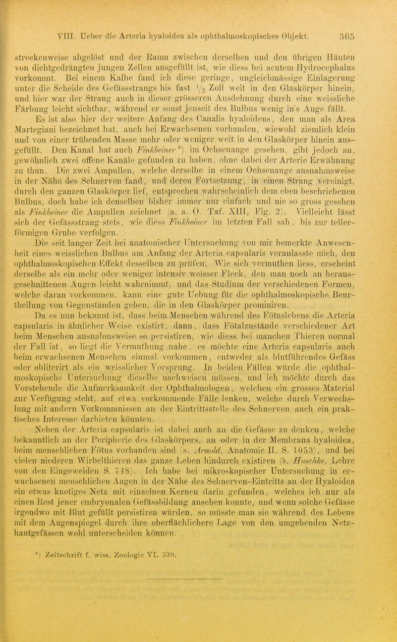 strockemveisG abgelöst und der Raum zwischen derselben und den übrigen Häuten von diclitgedrängteu jungen Zellen ausgefilUt ist, wie diess bei acutem Hydrocepluilus vorkommt. Bei einem Knlbe (and icli dies(^ g(M-ing(^, ungleiclimilssige Einlagerung unter di(( Scheide des Get'ässsti-angs bis fast '/^ Zoll weit in dm Gilaskörper hinein, und hier war der Strang auch in diesei- grösseren Ausdehnung durch eine weissliclie Färbung leicht sichtbar, während er sonst jeusciit des Bulbus wenig in's Auge fällt. Es ist also hier der weitere Anfang des (Janalis hyaloideus, den man als Area Martegiani bezeichnet hat, auch bei Erwachsenen vorhanden, wiewohl ziemlich klein und von einer trtlbeuden Masse mehr oder weniger weit in den Glaskörper hinein aus- gefüllt. Den Kanal hut i\nc\\ Fmkbeiner*) im Ochsenauge gesehen, gibt jedoch an, gewöhnlich zwei offene Kanäle gefunden zu haben, ohne dabei dei-Arterie Erwähnung zu thun. üie zwei Ampullen, welche derselbe in einem Ochsenauge ausnahmsweise in der Nähe des Sehnerven fand, und deren Fortsetzung, in einen Strang vereinigt, durch den ganzen Glaskörper lief, entsprechen wahrscheinlich dem eben beschriebenen Bulbus, doch habe ich denselben bisher immer nur einfacli und nie so gross gesehen als 7'»//,7je/«tv die Ampullen zeichnet (a. a. 0. Taf. XIII, Fig. 2). Vielleicht lässt sich der (iefässstrang stets, wie diess Fhikheincr im letzten Fall sah, bis zur teller- förmigen Grube verfolgen. Die seit langer Zeit bei anatomischer Untersuchung von mir bemerkte Anwesen- heit eines weisslichen Bulbus am Anfang der Arteria, capsularis veranlasste mich, den ophthalmoskopischen Effekt desselben zu prüfen. Wie sich vermuthen Hess, erscheint derselbe als ein mehr oder weniger intensiv weisser Fleck, den man noch an heraus- geschnittenen Augen leicht wahrninnüt, und das Studium der verschiedenen Formen, welche daran vorkommen, kann eine gute Uebung für die ophthalmoskopische Beur- theilung von Gegen.ständen geben, die in den Glaskörper promiuiren. Da es nun bekannt ist, dass beim Menschen während des Fötuslebens die Arteria capsularis in ähnlicher Weise existirt, dann, dass Fötalzustände verschiedener Art beim Menschen ausnalnnswei.se so persistiren, wie diess bei manchen Thieren normal der Fall ist, so liegt die Vei-mutliung nahe, es möchte eine Arteria capsulai'is auch beim erwachsenen Menschen einmal vorkommen, entweder als blutführendes Gefäss oder obliterirt als ein weissUcher Vorsprung. In beiden Fällen würde die ophthal- mo.skopische Untersuchung dieselbe nachweisen müssen, und ich möchte durch das Vorstehende die Aufmerksamkeit dci' Ophthalmologen, welchen ein grosses Material zur Vei'fügung steht, auf etwa voi'konnneude Fälle lenken, welche durch Verwechs- lung mit andern Vorkomnniissen an der Einti'ittsstellc des Sehnerven, auch ein prak- tisches Intei'csse darbieten könnten. Neben der Artei'ia capsularis ist dabei auch an die (liefässe zu denken, welche l)ekanntlich an dei' Pei'iplierie des (Glaskörpers, an oder in der Membrana hyaloidea, beim menschlichen Fötus vorhanden sind (s. Arnold, Anatomie II. S. 1053), und bei vielen niedei-en Wirbelthieren das ganze Leben hindurch existiren (s. Hmchke, Lehre von den Eingeweiden S. 7 4 8). Ich habe bei mikroskopischer Untersuchung in er- wachsenen menschlichen Augen in der Nähe des Sehnerven-Eintritts an der Hyaloidea ein etwas knotiges Netz mit einziilnen Kernen darin gefunden, welches ich nur als einen Rest jener embryonalen (irefässl)ildnng ansehen konnte, und wenn solche Gefässe irgendwo mit Blut gefüllt persistiren würden, so müsste man sie während des Lebens mit dem Augenspiegel durch ihre oberflächlichere Lage von den umgebenden Netz- liautgefässen wohl unterscheiden können.