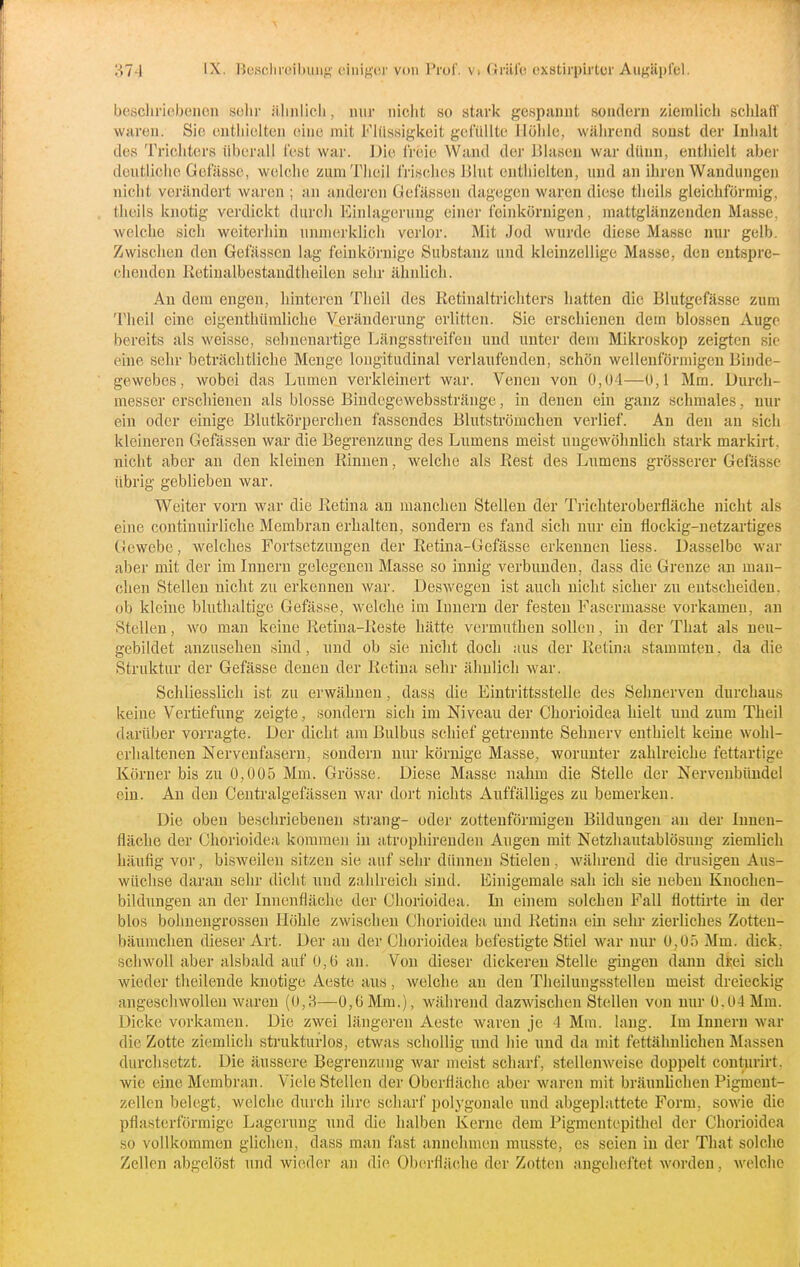 bescliriebenon sclir iilinlicli, mir niclit so stark gespannt sondern ziemlich sclilafl' waren. Sic enthielten eine mit Flüssigkeit gefüllte Höhle, während sonst der Inhalt des Trichters überall fest war. ]jie IVeie Wand der lilaseu war dünn, entliielt aber dentiichc Gefässc, welche zumTheil frisches JJlut enthielten, und an ihren Wandungen niclit verändert waren ; an andei'cn Gefässeii dagegen waren diese tlieils gleichförmig, theils knotig verdickt durch Einlagerung einer feinkörnigen, mattglänzenden Masse, welche sich weiterhin unmerklich verlor. Mit Jod wurde diese Masse nur gelb. Zwischen den Gefässcu lag feinkörnige Substanz und kleinzellige Masse, den entspre- chenden Ketinalbestandtlieilen sehr ähnlich. An dem engen, hinteren Theil des Ketinaltrichters liatten die Blutgefässe zum Tlieil eine eigenthümliche Veränderung erlitten. Sie erschienen dem blossen Augo bereits als weisse, sehnenartige Längsstreifeu und unter dem Mikroskop zeigten sie eine sehr beträchtliche Menge longitudinal verlaufenden, schön wellenförmigen Binde- gewebes, wobei das Lumen verkleinert war. Venen von 0,04—0,1 Mm. Durch- messer erschienen als blosse Bindegewebsstränge, in denen ein ganz schmales, nur ein oder einige Blutkörperchen fassendes Blutströmehen verlief. An den an sich kleineren Gefässen war die Begrenzung des Lumens meist ungewöhnlich stark markirt. nicht aber an den kleinen Kinnen, welche als Rest des Lumens grösserer Gefässc übrig geblieben war. Weiter vorn war die Eetina an manchen Stellen der Trichteroberfläche nicht als eine continuirliche Membran erhalten, sondern es fand sich nur ein flockig-netzartiges Gewebe, welches Fortsetzungen der Retina-Gefässe erkennen Hess. Dasselbe war aber mit der im Innern gelegenen Masse so innig verbunden, dass die Grenze an man- chen Stellen nicht zu erkennen war. Deswegen ist auch niclit sicher zu entscheiden, ob kleine bluthaltige Gefässe, welche im Innern der festen Fasermasse vorkamen, an Stellen, wo man keiue Retina-Reste hätte vermuthen sollen, in der That als neu- gebildet anzusehen sind, und ob sie niclit doch aus der Retina stammten, da die Struktur der Gefässe deueu der Retina sehr ähnlicli war. Schliesslich ist zu erwähnen, dass die Eintrittsstelle des Sehnerven durchaus keine Vertiefung zeigte, sondern sich im Niveau der Chorioidea hielt und zum Theil darüber vorragte. Der dicht am Bulbus schief getrennte Sehnerv enthielt keine wohl- erhaltenen Nervenfasern, sondern nur körnige Masse, worunter zahlreiche fettartige Körner bis zu 0,005 Mm. Grösse. Diese Masse nahm die Stelle der NervenbüBdel ein. Au den Ceutralgefässen Avar dort nichts Auffälliges zu bemerken. Die oben beschriebeneu sträng- oder zottenförmigeu Bildungen an der Innen- fläche der Chorioidea kommen in atrophirenden Augen mit Netzliautablösung ziemlich häufig vor, bisweilen sitzen sie auf sehr dünneu Stielen , während die drüsigen Aus- wüchse daran sehr dicht und zahlreich siud. Einigemale sah ich sie neben Kuochen- bildungen an der Innenfläche der Chorioidea. Li einem solchen Fall flottirte m der blos bohuengrossen Höhle zwischen Chorioidea und Retina ein sehr zierliches Zotten- bäumchen dieser Art. Der au der Chorioidea befestigte Stiel war nur 0,05 Mm. dick, schwoll aber alsbald auf 0,6 an. V(m dieser dickeren Stelle gingen dann diei sich wieder tlieilende knotige Aeste aus, welche au den Theilungsstellen meist dreieckig angeschwollen waren (0,H—0,0 Mm.), während dazwischen Stellen von nur ü.04 Mm. Dicke vorkamen. Die zwei längeren Aeste waren je 4 Mm. laug. Im Innern war die Zotte ziemlich strukturlos, etwas schollig und hie und da mit fettähnlichen Massen durchsetzt. Die äussere Begrenzung war meist scharf, stellenweise doppelt coutiirirt. wie eine Membran. Viele Stellen der Oberfläche aber waren mit bräunlichen Pigmeut- zellcn belegt, welche durch ihre schari' ])olygonale und abgeplattete Form, soAvie die pflasterförmige Lagerung und die halben Kerne dem Pigmeutepitliel der Chorioidea so vollkommen glichen, dass man fast annehmen musste, es seien in der That solche Zellen abgelöst und wieder an die Oberfläche der Zotten angeheftet worden, welche