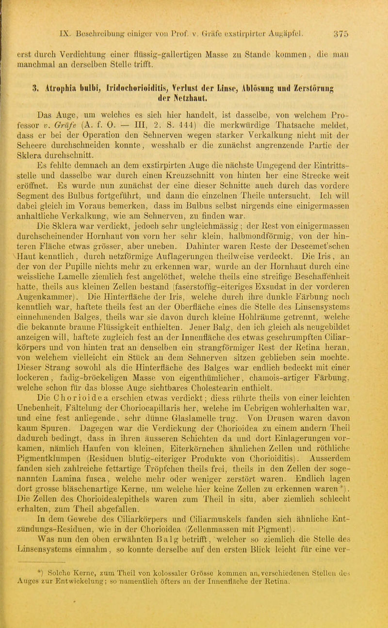 erst diircli Vordichtuug einer flüssig-gallertigen Masse zu Stande, kommen, die man manchmal an derselben Stelle trifft. 3. Ati'opbia buibi^ Iriilnehorioiilitis^ Verlust der Linse, Ablösung und Zcrstöruni; der Netzhaut. Das Auge, um welches es sich hier handelt, ist dasselbe, von welchem Pro- fessor V. Gräfe (A. f. 0. — III, 2. S. 444) die merkwürdige Tluitsache meldet, dass er bei der Operation den Sehnerven wegen starkor Verkalkung nicht mit der Scheero durchschneiden konnte, wesshalb er die zunächst angrenzende Partie der Sklera durchschnitt. Es fehlte denmach an dem exstirpirten Auge die nächste Umgegend der Eintritts- stelle und dasselbe war durch einen Kreuzschnitt von hinten her eine Strecke weit eröffnet. Es wurde nun zunächst der eine dieser Schnitte auch dui'ch das vordere Segment des Bulbus fortgeführt, und dann die einzelnen Theile untersucht. Ich will dabei gleich im Voraus bemerken, dass im Bulbus selbst nirgends eine einigermassen anhaltliche Verkalkung, wie am Sehnerven, zu finden war. Die Sklera war verdickt, jedoch sehr ungleichmässig; der Rest von einigermassen durchscheinender Hornhaut von vorn her sehr klein, halbmondförmig, von der hin- teren Fläche etAvas grösser, aber uneben. Dahinter waren Reste der Descemet'schen VHaut kenntlich, durch netzförmige Auflagerungen theilweise verdeckt. Die Iris, au der von der Pupille nichts mehr zu erkennen war, wurde an der Hornhaut durch eine weissliche Lamelle ziemlich fest augelöthet, welche theils eine streifige Beschaffenheit hatte, theils aus kleinen Zellen bestand (faserstoffig-eiteriges Exsudat in der vorderen Augenkammer). Die Hinterfläche der Iris, welche durch ihre dunkle Färbung noch kenntlich war, haftete theils fest an der Oberfläche eines die Stelle des Linsensystems einnehmenden Balges, theils war sie davon durch kleine Hohlräume getrennt, welche die bekannte braune Flüssigkeit enthielten. Jeuer Balg, den ich gleich als neugebildet anzeigen will, haftete zugleich fest an der Innenfläche des etwas geschrumpften Ciliar- körpers und von hinten trat an denselben ein strangförmiger Rest der Retina heran, von welchem vielleicht ein Stück an dem Sehnerven sitzen geblieben sein mochte. Dieser Strang sowohl als die Hinterfläche des Balges war endlich bedeckt mit einer lockeren, fadig-bröckeligen Masse von eigenthümlicher, chamois-artiger Färbung, welche schon für das blosse Auge sichtbares Cholestearin enthielt. Die Chorioidea erschien etwas verdickt; diess rührte theils von einer leichten Unebenheit, Fältelung der Choriocapillaris her, welche im Uebrigen wohlerhalten war, und eine fest anliegende, sehr dünne Glaslamelle trug. Von Drusen waren davon kaum Spuren. Dagegen war die Verdickung der Chorioidea zu einem andern Theil dadurch bedingt, dass in ihren äusseren Schichten da und dort Einlagerungen vor- kamen, nämlich Haufen von kleinen, Eiterkörnchen ähnlichen Zellen und röthliche Pigmentklumpen (Residuen blutig-eiteriger Produkte von Chorioiditis). Ausserdem fanden sich zahlreiche fettartige Tröpfchen theils frei, theils hi den Zellen der soge- nannten Lamina fusca, welche mehr oder weniger zerstört waren. Endlich lagen dort gi-osse bläschenartige Kerne, um welche hier keine Zellen zu erkennen waren *). Die Zellen des Chorioidealepithels waren zum Theil in situ, aber ziemlich schlecht erhalten, zum Theil abgefallen. In dem Gewebe des Ciliarkörpers und Ciliarmuskels fanden sich ähnliche Ent- zündungs-Residuen, wie in der Chorioidea (Zellenmassen mit Pigment). Was nun den oben erwähnten B a l g betrifft, welcher so ziemlich die Stelle des Linsensystems einnahm, so konnte derselbe auf den ersten Blick leicht für eine ver- *) Solche Kerne, zum Theil von kolossaler Grösse kommen an, verschiedenen Stellen des Auges zur Entwickelung; so namentlich öfters au der InnenHachc der Retina.