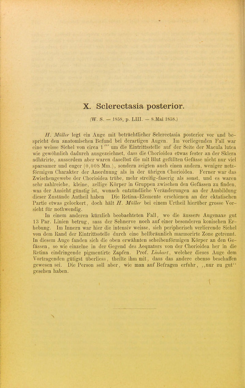 (W. S. — 1858, p. LIII. - 8.Mai 1858.) H. Mülhr legt ein Auge mit beträchtlicher Sclerectasia posterior vor und be- spricht den anatomischen Befund bei derartigen Augen. Im vorliegenden Fall war eine weisse Sichel von circa 1um die Einti'ittsstelle auf der Seite der Macula lutea wie gewöhnlich dadurch ausgezeichnet, dass die Chorioidea etwas fester an der Sklera adhärirte, ausserdem aber waren daselbst die mit Blut gefüllten Gefässe nicht nur viel sparsamer und enger (U,Ü08 Mm.), sondern zeigten auch einen andern, weniger netz- förmigen Charakter der Anordnung als in der übrigen Chorioidea. Ferner war das Zwischengewebe der Chorioidea trübe, mehr streifig-faserig als sonst, und es waren sehr zahlreiche, kleine, zellige Körper in Gruppen zwischen den Gefässen zu finden, was der Ansicht günstig ist, wonach entzündliche Veränderungen an der Ausbildung dieser Zustände Antheil haben Die Retina-Elemente erschienen an der ektatischen Partie etwas gelockert, doch hält H. Müller bei einem Urtheil hierüber grosse Vor- sicht für nothwendig. In einem anderen kürzlich beobachteten Fall, wo die äussei'e Augenaxe giit 13 Par. Linien betrug, sass der Sehnerve noch auf einer besonderen konischen Er- hebung. Im Innern war hier die intensiv weisse, sich peripherisch verlierende Sichel von dem Rand der Eintrittsstelle durch eine hellbräunlich marmorirte Zone geti-ennt. In diesem Auge fanden sich die oben erwähnten scheibenförmigen Körper an den Ge- fässen , so wie einzelne in der Gegend des Aequators von der Chorioidea her in die Retina eindringende pigmentirte Zapfen. Prof. Linhart, welcher dieses Auge dem Vortragenden gütigst überliess, theilte ihm mit, dass das andere ebenso beschafien gewesen sei. Die Person soll aber, wie man auf Befragen erfuhr, ,,nur zu gut gesehen haben. \