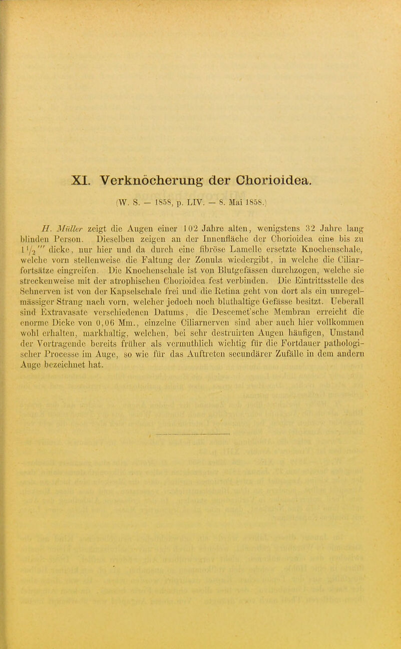 (W. S. - 1858, p. LIV. - 8. Mai 1858.) H. Müller zeigt die Augen einer 102 Jahre alten, wenigstens 32 Jahre laug blinden Person. Dieselben zeigen an der Innenfläche der Chorioidea eine bis zu l'/o' dicke, nur liier und da durch eine fibröse Lamelle ersetzte Knochenschale, welche vorn stelleuweise die Faltung der Zonula wiedergibt, in welche die Ciliar- fortsätze eingreifen. Die Knochenschalc ist von Blutgefässen durchzogen, welche sie streckenweise mit der atrophischen Chorioidea fest verbinden. Die Eintrittsstelle des Sehnerven ist von der Kapselschale frei und die Retina geht von dort als ein unregel- mässiger Strang nach vorn, welcher jedoch noch bluthaltige Gefässe besitzt. Ueberall sind Exti'avasate verschiedenen Datums, die Descemet'sche Membran erreicht die enorme Dicke von 0,06 Mm., einzelne Ciliarnerven sind aber auch hier vollkommen wohl erhalten, markhaltig, welchen, bei sehr destruii'ten Augen häufigen. Umstand der Vorü-ageude bereits früher als vermuthlich wichtig für die Fortdauer pathologi- scher Processe im Auge, so wie für das Auftreten secundärer Zufälle in dem andern Auge bezeichnet hat.