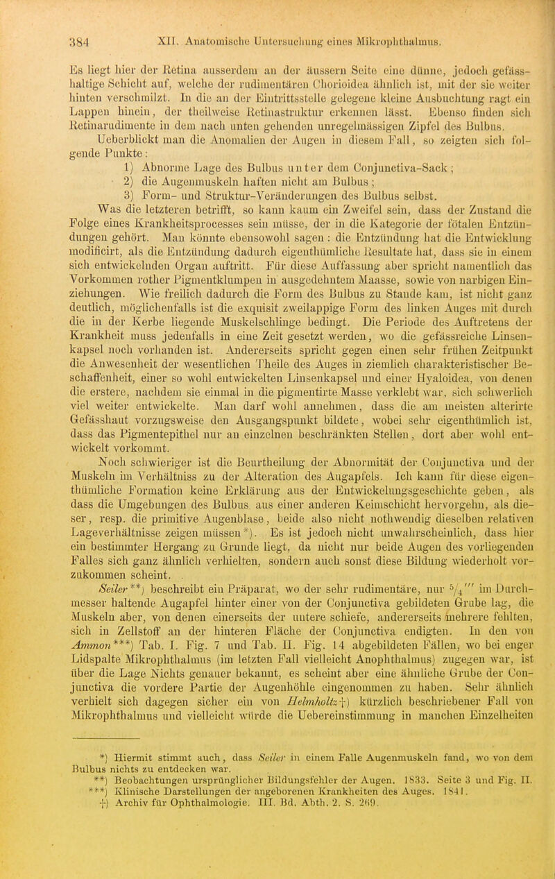 Es liegt hier der Ketiua ausserdoin an der äussern Seite eine dünne, jedoch get'äss- lialtig-e Schiciit auf, welche der riidiiueutären Oliorioidea ähnlich i«t, mit der sie weiter hinten verschmilzt. In die an der Eintrittsstelle gelegene kleine Ausbuchtung ragt ein Lappen hinein, der theilweise Retiuastriiktur erkennen lässt. Ebenso finden sich Ketinariidimente in dem nach unten gehenden unregelmässigen Zipfel des Bulbus. Ueberblickt man die Anomalien der Augen in diesem Fall, so zeigten sicli fol- gende Punkte: 1) Abnorme Lage des Bulbus unter dem Conjunctiva-Sack; ■ 2) die Augenmuslceln haften nicht am Bulbus ; 3) Form- und Struktur-Veränderungen des Bulbus selbst. Was die letzteren betrifft, so kann kaum ein Zweifel sein, dass der Zustand die Folge eines Krankheitsprocesses sein müsse, der in die Kategorie der fötalen Entzün- dungen gehört. Man könnte ebensowohl sagen : die Entzündung hat die Entwicklung modificirt, als die Entzündung dadurch eigenthümliche iiesultate hat, dass sie in einem sich entwickelnden Organ auftritt. Für diese Auffassung aber spricht namentlich das Vorkommen rother Pigmentklumpen in ausgedehntem Maasse, sowie von narbigen Ein- ziehungen. Wie freilich dadurch die Form des Bulbus zu Stande kam, ist nicht ganz deutlich, möglichenfalls ist die exquisit zweilappige Form des linken Auges mit durch die in der Kerbe liegende Muskelschlinge bedingt. Die Periode des Auftretens der Krankheit muss jedenfalls in eine Zeit gesetzt werden, wo die gefässreiche Liusen- kapsel noch vorhanden ist. Andererseits spricht gegen einen sehr frühen Zeitpunkt die Anwesenheit der wesentlichen Theile des Auges in ziemlich charakteristischer Be- schaflfenheit, einer so wohl entwickelten Linsenkapsel und einer Hyaloidea, von denen die erstere, nachdem sie einmal in die pigmentirte Masse verklebt war, sich schwerlicli viel weiter entwickelte. Man darf wohl annehmen, dass die am meisten alterirte Gefässhaut vorzugsweise den Ausgangspunkt bildete, wobei sehr eigenthümlich ist, dass das Pigmentepithel nur au einzelnen beschränkten Stellen, dort aber wohl ent- wickelt vorkommt. Noch sciiwieriger ist die Beurtheilung der Abnormität der Ooujunctiva und der Muskeln im Verhältniss zu der Alteration des Augapfels. Ich kann für diese eigen- thümliche Formation keine Erklärung aus der Entwickeluugsgeschichte geben, als dass die Umgebungen des Bulbus aus einer anderen Keimschicht hervorgehu, als die- ser , resp. die primitive Augenblase, beide also nicht uothwendig dieselben relativen Lageverhältnisse zeigen müssen*). Es ist jedoch nicht unwahrscheinlich, dass hier ein bestimmter Hergang zu Grunde liegt, da nicht nur beide Augen des vorliegenden Falles sich ganz ähnlich verhielten, sondern auch sonst diese Bildung wiederholt vor- zukommen scheint. . Seiler**] beschreibt ein Präparat, wo der sehr rudimentäre, nur ^ji im Durch- messer haltende Augapfel hinter einer von der Conjunctiva gebildeten Grube lag, die Muskeln aber, von denen einerseits der untere schiefe, andererseits mehrere fehlten, sich in Zellstoff an der hinteren Fläche der Conjunctiva endigten. In den von Ammon***) Tab. I. Fig. 7 und Tab. II. Fig. 14 abgebildeten Fällen, wo bei enger Lidspalte Mikrophthalmus (im letzten Fall vielleicht Anophthalmus) zugegen war, ist über die Lage Nichts genauer bekannt, es scheint aber eine ähnliche Grube der Con- junctiva die vordere Partie der Augenhöhle eingenommen zu haben. Sein* ähnlich verhielt sich dagegen sicher ein von Helmholtz-\) kürzlich beschriebener Fall von Mikrophthalmus und vielleicht würde die Uebereinstimmung in manchen Einzelheiten *) Hiermit stimmt auch, dass Seiler in einem Falle Augenmuskeln fand, wo von dem Bulbus nichts zu entdecken war. **) Beobachtungen ursprünglicher Bildungsfehler der Augen. 1833. Seite 3 und Fig. II. ***) Klinische Darstellungen der angeborenen Krankheiten des Auges. IS-ll. •}•) Archiv für Ophthalmologie, III. Bd. Abth. 2. S. •2(i}).